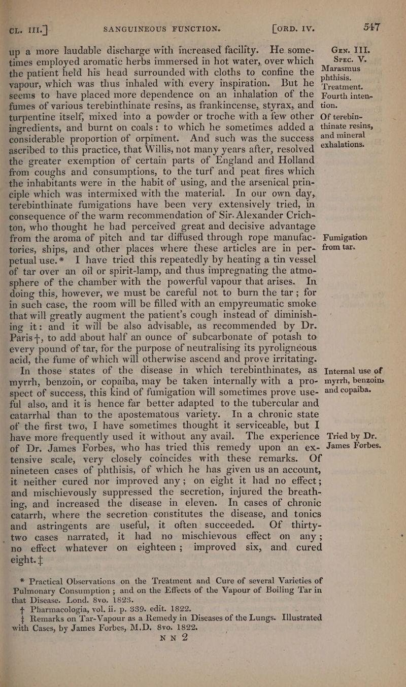 up a more laudable discharge with increased facility. Hesome- Gey. III. times employed aromatic herbs immersed in hot water, over which __ Srec. V. ‘the patient held his head surrounded with cloths to confine the pitpier ‘ , i ‘i ¢ aR phthisis. vapour, which was thus inhaled with every inspiration. But he ‘p.catment, seems to have placed more dependence on an inhalation of the Fourth inten- fumes of various terebinthinate resins, as frankincense, styrax, and _ tion. turpentine itself, mixed into a powder or troche with a few other Of terebin- ingredients, and burnt on coals: to which he sometimes added a thinate resins, considerable proportion of orpiment. And such was the success and mineral ascribed to this practice, that Willis, not many years after, resolved rey eee the greater exemption of certain parts of England and Holland from coughs and consumptions, to the turf and peat fires which the inhabitants were in the habit of using, and the arsenical prin- ciple which was intermixed with the material. In our own day, terebinthinate fumigations have been very extensively tried, in consequence of the warm recommendation of Sir. Alexander Crich- ton, who thought he had perceived great and decisive advantage from the aroma of pitch and tar diffused through rope manufac- Fumigation tories, ships, and other places where these articles are in per- from tar. petualuse.* I have tried this repeatedly by heating a tin vessel of tar over an oil or spirit-lamp, and thus impregnating the atmo- sphere of the chamber with the powerful vapour that arises. In doing this, however, we must be careful not to burn the tar; for in such case, the room will be filled with an empyreumatic smoke that will greatly augment the patient’s cough instead of diminish- ing it: and it will be also advisable, as recommended by Dr. Paris +, to add about half an ounce of subcarbonate of potash to every pound of tar, for the purpose of neutralising its pyrolignéous acid, the fume of which will otherwise ascend and prove irritating. In those states of the disease in which terebinthinates, as Internal use of myrrh, benzoin, or copaiba, may be taken internally with a pro- myrrh, benzoins spect of success, this kind of fumigation will sometimes prove use- and copaiba. ful also, and it is hence far better adapted to the tubercular and catarrhal than to the apostematous variety. In a chronic state of the first two, I have sometimes thought it serviceable, but I have more frequently used it without any avail. The experience Tried by Dr. of Dr. James Forbes, who has tried this remedy upon an ex- James Forbes. tensive scale, very closely coincides with these remarks. Of nineteen cases of phthisis, of which he has given us an account, it neither cured nor improved any; on eight it had no effect; and mischievously suppressed the secretion, injured the breath- ing, and increased the disease in eleven. In cases of chronic catarrh, where the secretion constitutes the disease, and tonics and astringents are useful, it often succeeded. Of thirty- _two cases narrated, it had no mischievous effect on any ; no effect whatever on eighteen; improved six, and cured eight. ¢ * Practical Observations on the Treatment and Cure of several Varieties of Pulmonary Consumption ; and on the Effects of the Vapour of Boiling Tar in that Disease. Lond. 8vo. 1823. + Pharmacologia, vol. ii. p. $39. edit. 1822. + Remarks on Tar-Vapour as a Remedy in Diseases of the Lungs. Illustrated with Cases, by James Forbes, M.D. 8vo. 1822. NN 2 ~