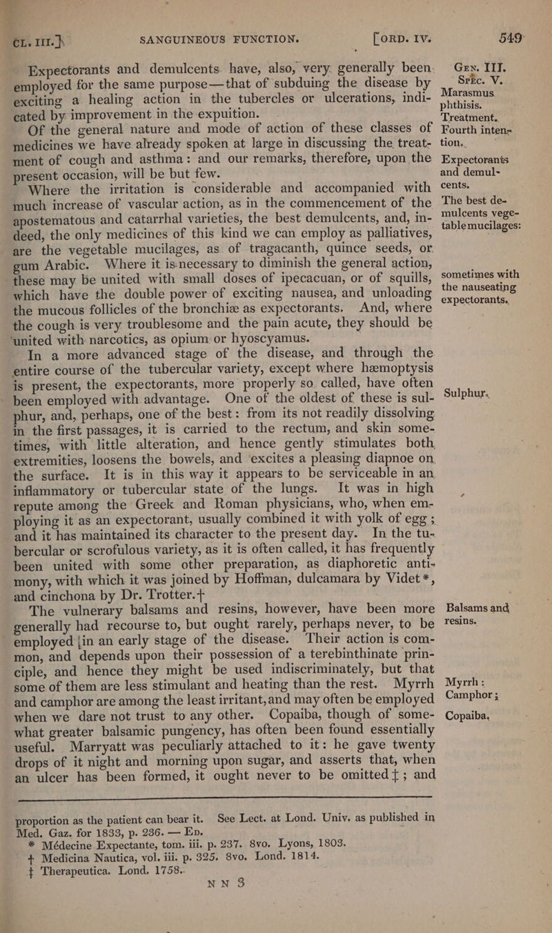 employed for the same purpose—that of subduing the disease by exciting a healing action in the tubercles or ulcerations, indi- cated by improvement in the expuition. Of the general nature and mode of action of these classes of medicines we have already spoken at large in discussing the treat- ment of cough and asthma: and our remarks, therefore, upon the resent occasion, will be but few. Where the irritation is considerable and accompanied with - much increase of vascular action, as in the commencement of the apostematous and catarrhal varieties, the best demulcents, and, in- deed, the only medicines of this kind we can employ as palliatives, are the vegetable mucilages, as of tragacanth, quince seeds, or. gum Arabic. Where it is necessary to diminish the general action, these may be united with small doses of ipecacuan, or of squills, which have the double power of exciting nausea, and unloading the mucous follicles of the bronchiz as expectorants. And, where the cough is very troublesome and _ the pain acute, they should be ‘united with narcotics, as opium or hyoscyamus. In a more advanced stage of the disease, and through the entire course of the tubercular variety, except where hemoptysis is present, the expectorants, more properly so. called, have often been employed with advantage. One of the oldest of these is sul- phur, and, perhaps, one of the best: from its not readily dissolving in the first passages, it is carried to the rectum, and skin some- the surface. inflammatory or tubercular state of the lungs. It was in high repute among the Greek and Roman physicians, who, when em- ploying it as an expectorant, usually combined it with and it has maintained its character to the present day. In the tu- bercular or scrofulous variety, as it is often called, it has frequently been united with some other preparation, as diaphoretic anti- ‘mony, with which it was joined by Hoffman, dulcamara by Videt *, and cinchona by Dr. Trotter.+ The vulnerary balsams and resins, however, have been more generally had recourse to, but ought rarely, perhaps never, to be employed {in an early stage of the disease. Their action is com- mon, and depends upon their possession of a terebinthinate prin- ciple, and hence they might be used indiscriminately, but that some of them are less stimulant and heating than the rest. Myrrh and camphor are among the least irritant, and may often be employed when we dare not trust to any other. Copaiba, though of some- what greater balsamic pungency, has often been found essentially useful. Marryatt was peculiarly attached to it: he gave twenty drops of it night and morning upon sugar, and asserts that, when an ulcer has been formed, it ought never to be omitted}; and dene emer aera ea EL een proportion as the patient can bear it. See Lect. at Lond. Univ. as published in Med. Gaz. for 1833, p. 236. — Ep. ; * Médecine Expectante, tom. iii. p. 237. 8vo. Lyons, 1803. 4+ Medicina Nautica, vol. iii. p. 325. 8vo. Lond. 1814. $ Therapeutica. Lond. 1758. NN 3 Gen. ITT. SrEc. V. Marasmus phthisis. Treatment.. Fourth inten= tion.. Expectorants and demul- cents. The best de- mulcents vege- table mucilages: sometimes with the nauseating expectorants.. Sulphur.. Balsams and resins. Myrrh : Camphor ; Copaiba.
