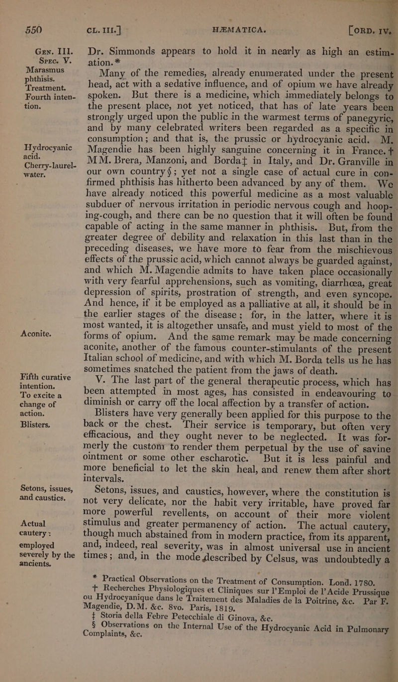 Gen. III. Spec. V. Marasmus phthisis. Treatment. Fourth inten- tion. Hydrocyanic acid. Cherry-laurel- water. Aconite. Fifth curative intention. To excite a change of action. Blisters, Setons, issues, and caustics. Actual cautery : employed severely by the ancients. Dr. Simmonds appears to hold it in nearly as high an estim- ation. * Many of the remedies, already enumerated under the present head, act with a sedative influence, and of opium we have already spoken. But there is a medicine, which immediately belongs to the present place, not yet noticed, that has of late years been strongly urged upon the public in the warmest terms of panegyric, and by many celebrated writers been regarded as a specific in consumption; and that is, the prussic or hydrocyanic acid. M. Magendie has been highly sanguine concerning it in France. t MM. Brera, Manzoni, and Borda{ in Italy, and Dr. Granville in our own country$; yet not a single case of actual cure in con- firmed phthisis has hitherto been advanced by any of them. We have already noticed this powerful medicine as a most valuable subduer of nervous irritation in periodic nervous cough and hoop- ing-cough, and there can be no question that it will often be found capable of acting in the same manner in phthisis. But, from the greater degree of debility and relaxation in this last than in the preceding diseases, we have more to fear from the mischievous effects of the prussic acid, which cannot always be guarded against, and which M. Magendie admits to have taken place occasionally with very fearful apprehensions, such as vomiting, diarrhoea, great depression of spirits, prostration of strength, and even syncope. And hence, if it be employed as a palliative at all, it should be in the earlier stages of the disease; for, in the latter, where it is most wanted, it is altogether unsafe, and must yield to most of the forms of opium. And the same remark may be made concerning aconite, another of the famous counter-stimulants of the present Italian school of medicine, and with which M. Borda tells us he has sometimes snatched the patient from the jaws of death. | V. The last part of the general therapeutic process, which has been attempted in most ages, has consisted in endeavouring to diminish or carry off the local affection by a transfer of action. | Blisters have very generally been applied for this purpose to the back or the chest. Their service is temporary, but often very efficacious, and they ought never to be neglected. It was for- merly the custonr to render them perpetual by the use of savine ointment or some other escharotic. But it is less painful and more beneficial to let the skin heal, and renew them after short intervals. Setons, issues, and caustics, however, where the constitution is not very delicate, nor the habit very irritable, have proved far more powerful revellents, on account of their more violent stimulus and greater permanency of action. The actual cautery, though much abstained from in modern practice, from its apparent, and, indeed, real severity, was in almost universal use in ancient times; and, in the mode Jescribed by Celsus, was undoubtedly a * Practical Observations on the Treatment of Consumption. Lond. 1780. t Recherches Physiologiques et Cliniques sur l’Emploi de I’ Acide Prussique ou Hydrocyanique dans le Traitement des Maladies de la Poitrine, &amp;c. Par F. Magendie, D.M. &amp;c. 8vo. Paris, 1819. ¢ Storia della Febre Petecchiale di Ginova, &amp;c. § Observations on the Internal Use of the Hydrocyanic Acid in Pulmonary Complaints, &amp;c.
