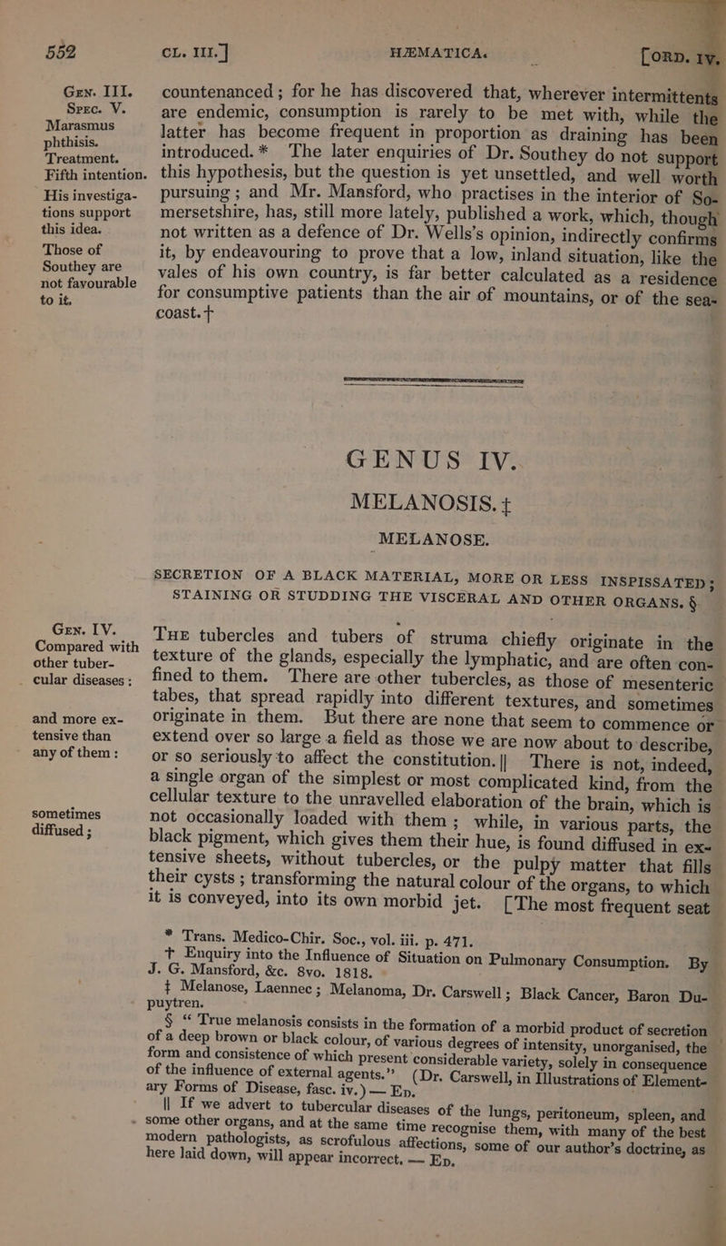 Gen. III. Spec. V. Marasmus phthisis. Treatment. Fifth intention. His investiga- tions support this idea. Those of Southey are not favourable to it. Gen. IV. Compared with other tuber- and more ex- tensive than any of them : sometimes diffused ; countenanced ; for he has discovered that, wherever intermittents are endemic, consumption is rarely to be met with, while the latter has become frequent in proportion as draining has been introduced.* The later enquiries of Dr. Southey do not support this hypothesis, but the question is yet unsettled, and. well worth pursuing ; and Mr. Mansford, who practises in the interior of So- mersetshire, has, still more lately, published a work, which, though not written as a defence of Dr. Wells’s opinion, indirectly confirms it, by endeavouring to prove that a low, inland situation, like the vales of his own country, is far better calculated as a residence for consumptive patients than the air of mountains, or of the sea- coast. T IV. SECRETION OF A BLACK MATERIAL, MORE OR LESS INSPISSATED ; STAINING OR STUDDING THE VISCERAL AND OTHER ORGANS. §. Tue tubercles and tubers of struma chiefly texture of the glands, fined to them. tabes, that spread rapidly into different originate in them. But there are none that seem to commence or extend over so large a field as those we are now about to describe, or so seriously to affect the constitution.|| There is not, indeed, a single organ of the simplest or most complicated kind, from the cellular texture to the unravelled elaboration of the brain, which is not occasionally loaded with them; while, in various parts, the black pigment, which gives them their hue, is found diffused in ex tensive sheets, without tubercles, or the pulpy matter that fills their cysts ; transforming the natural colour of the organs, to which it is conveyed, into its own morbid jet. originate in the especially the lymphatic, and are often con- textures, and sometimes * Trans. Medico-Chir. Soc., vol. iii. p- 471. t Enquiry into the Influence of Situation on Pulmonary Consumption. By J. G. Mansford, &amp;c. 8vo. 1818. ¢ Melanose, Laennec ; Melanoma, Dr. Carswell ; Black Cancer, Baron Du- puytren. © form and consistence of which present considerable variety, solely in consequence of the influence of external agents.” (Dr. Carswell, in Illustrations of Element- ary Forms of Disease, fasc. iv.) — En, | If we advert to tubercular diseases of the lungs, peritoneum, spleen, and with many of the best modern pathologists, some of our author’s doctrine, as as scrofulous affections, here laid down, will appear incorrect. — Ep, 4