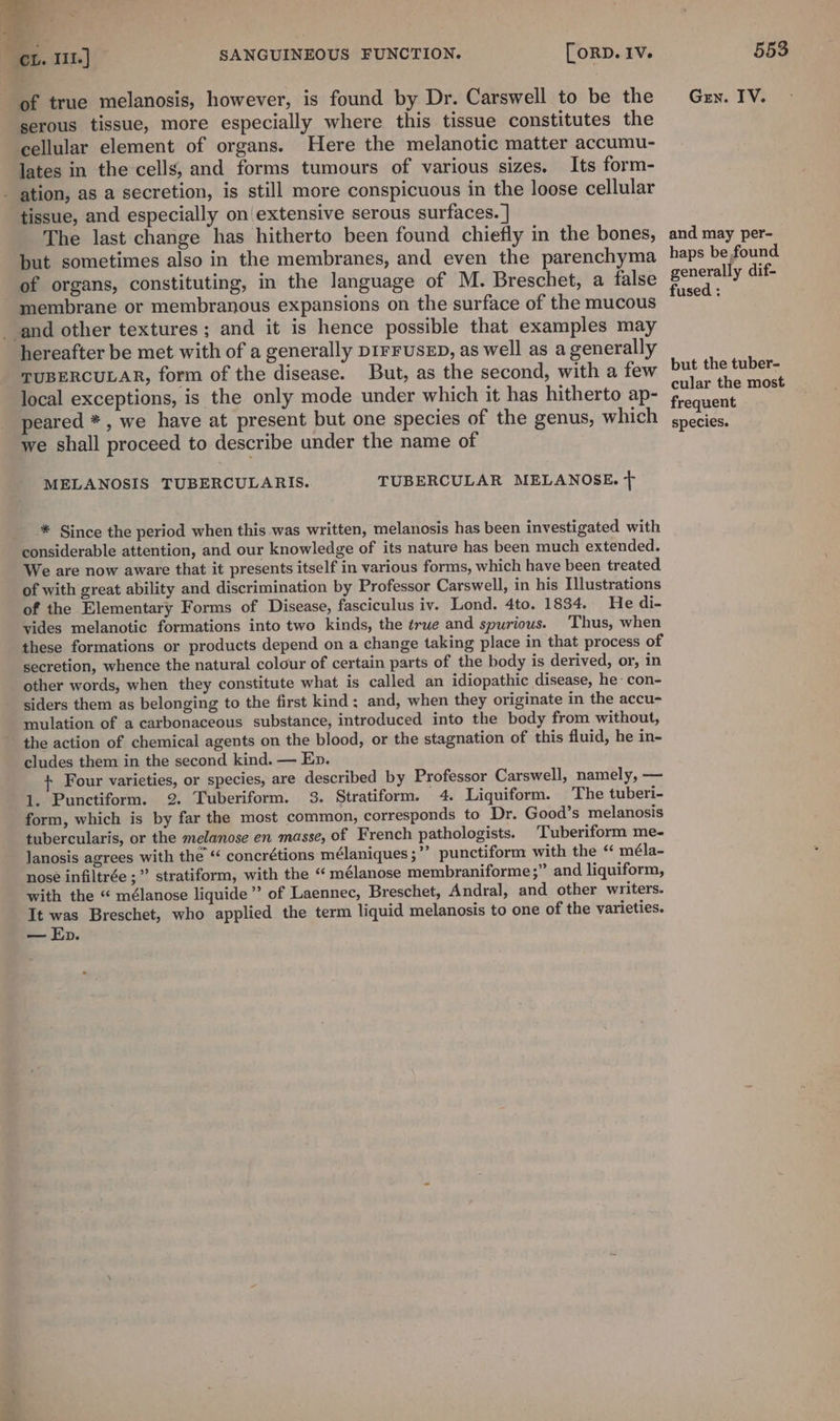 - a | ei. 111.) ~ SANGUINEOUS FUNCTION. [orp. Iv. 553 of true melanosis, however, is found by Dr. Carswell to be the Gey. IV. serous tissue, more especially where this tissue constitutes the cellular element of organs. Here the melanotic matter accumu- lates in the cells, and forms tumours of various sizes. Its form- - ation, as a secretion, is still more conspicuous in the loose cellular tissue, and especially on extensive serous surfaces. | The last change has hitherto been found chiefly in the bones, and may per- but sometimes also in the membranes, and even the parenchyma haps befound of organs, constituting, in the language of M. Breschet, a false ate ee - membrane or membranous expansions on the surface of the mucous aes and other textures; and it is hence possible that examples may hereafter be met with of a generally p1rFUsED, as well as a generally TUBERCULAR, form of the disease. But, as the second, with a few but the tuber- local exceptions, is the only mode under which it has hitherto ap- Ane mee peared *, we have at present but one species of the genus, which gnecies. we shall proceed to describe under the name of MELANOSIS TUBERCULARIS. TUBERCULAR MELANOSE. + ® Since the period when this was written, melanosis has been investigated with considerable attention, and our knowledge of its nature has been much extended. We are now aware that it presents itself in various forms, which have been treated of with great ability and discrimination by Professor Carswell, in his Illustrations of the Elementary Forms of Disease, fasciculus iv. Lond. 4to. 1834. He di- vides melanotic formations into two kinds, the ¢rue and spurious. ‘Thus, when these formations or products depend on a change taking place in that process of secretion, whence the natural colour of certain parts of the body is derived, or, in other words, when they constitute what is called an idiopathic disease, he-con- siders them as belonging to the first kind: and, when they originate in the accu- mulation of a carbonaceous substance, introduced into the body from without, the action of chemical agents on the blood, or the stagnation of this fluid, he in- cludes them in the second kind. — Ep. + Four varieties, or species, are described by Professor Carswell, namely, — 1. Punctiform. 2. Tuberiform. 3. Stratiform. 4. Liquiform. The tuberi- form, which is by far the most common, corresponds to Dr. Good’s melanosis tubercularis, or the melanose en masse, of French pathologists. Tuberiform me- Janosis agrees with the “ concrétions mélaniques ;”’ punctiform with the ‘ méla- nose infiltrée ;” stratiform, with the “ mélanose membraniforme ;” and liquiform, with the “ mélanose liquide’ of Laennec, Breschet, Andral, and other writers. It was Breschet, who applied the term liquid melanosis to one of the varieties. — Ep.