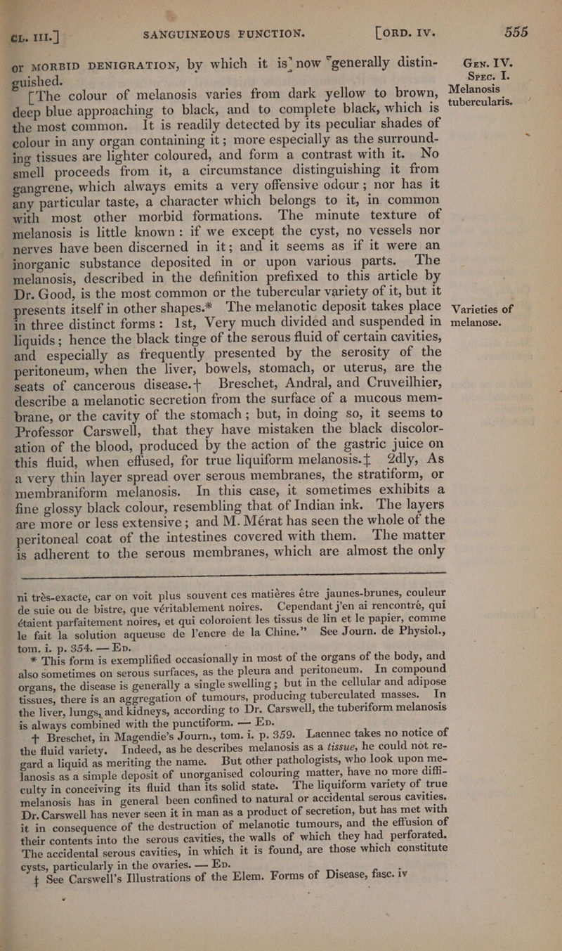 or MORBID DENIGRATION, by which it is’ now “generally distin- guished. [The colour of melanosis varies from dark yellow to brown, deep blue approaching to black, and to complete black, which is the most common. It is readily detected by its peculiar shades of colour in any organ containing it; more especially as the surround- ing tissues are lighter coloured, and form a contrast with it. No smell proceeds from it, a circumstance distinguishing it from gangrene, which always emits a very offensive odour ; nor has it any particular taste, a character which belongs to it, in common with most other morbid formations. The minute texture of melanosis is little known: if we except the cyst, no vessels nor nerves have been discerned in it; and it seems as if it were an jnorganic substance deposited in or upon various parts. The melanosis, described in the definition prefixed to this article by Dr. Good, is the most common or the tubercular variety of it, but it presents itself in other shapes.* ‘The melanotic deposit takes place in three distinct forms: Ist, Very much divided and suspended in liquids ; hence the black tinge of the serous fluid of certain cavities, and especially as frequently presented by the serosity of the peritoneum, when the liver, bowels, stomach, or uterus, are the seats of cancerous disease.+ Breschet, Andral, and Cruveilhier, describe a melanotic secretion from the surface of a mucous mem- brane, or the cavity of the stomach ; but, in doing so, it seems to Professor Carswell, that they have mistaken the black discolor- ation of the blood, produced by the action of the gastric juice on this fluid, when effused, for true liquiform melanosis.{ 2dly, As a very thin layer spread over serous membranes, the stratiform, or membraniform melanosis. In this case, it sometimes exhibits a fine glossy black colour, resembling that of Indian ink. The layers are more or less extensive ; and M. Mérat has seen the whole of the peritoneal coat of the intestines covered with them. ‘The matter is adherent to the serous membranes, which are almost the only er ni trds-exacte, car on voit plus souvent ces matiéres étre jaunes-brunes, couleur de suie ou de bistre, que véritablement noires. Cependant j’en ai rencontre, qui étaient parfaitement noires, et qui coloroient les tissus de lin et le papier, comme le fait la solution aqueuse de l’encre de la Chine.” See Journ. de Physiol., tom. i. p. 354. — Ep. * This form is exemplified occasionally in most of the organs of the body, and also sometimes on serous surfaces, as the pleura and peritoneum. In compound organs, the disease is generally a single swelling ; but in the cellular and adipose tissues, there is an aggregation of tumours, producing tuberculated masses. In the liver, lungs, and kidneys, according to Dr. Carswell, the tuberiform melanosis is always combined with the punctiform. — Ep. + Breschet, in Magendie’s Journ., tom. i. p. 359. Laennec takes no notice of the fluid variety. Indeed, as he describes melanosis as a tissue, he could not. re- gard a liquid as meriting the name. But other pathologists, who look upon me- lanosis as a simple deposit of unorganised colouring matter, have no more diffi- culty in conceiving its fluid than its solid state. The liquiform variety of true melanosis has in general been confined to natural or accidental serous cavities. Dr. Carswell has never seen it in man as a product of secretion, but has met with it in consequence of the destruction of melanotic tumours, and the effusion of their contents into the serous cavities, the walls of which they had_ perforated. The accidental serous cavities, in which it is found, are those which constitute cysts, particularly in the ovaries. — Ep. $ See Carswell’s Illustrations of the Elem. Forms of Disease, fase. iv Gen. IV. Spec. I. Melanosis tubercularis. Varieties of melanose. /
