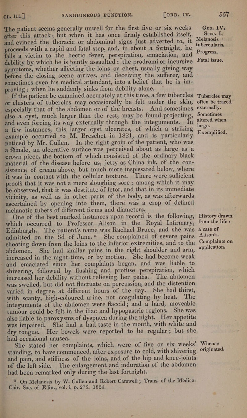 The patient seems generally unwell for the first five or six weeks after this attack; but when it has once firmly established itself, and evinced the thoracic or abdominal signs just adverted to, it roceeds with a rapid and fatal step, and, in about a fortnight, he falls a victim to the hectic fever, perspiration, emaciation, and debility by which he is jointly assaulted : the prodromi er incursive symptoms, whether affecting the loins or chest, usually giving way before the closing scene arrives, and deceiving the sufferer, and sometimes even his medical attendant, into a belief that he is im- proving; when he suddenly sinks from debility alone. _If the patient be examined accurately at this time, a few tubercles or clusters of tubercles may occasionally be felt under the skin, especially that of the abdomen or of the breasts. And sometimes also a cyst, much larger than the rest, may be found projecting, and even forcing its way externally through the integuments. In a few instances, this larger cyst ulcerates, of which a striking example occurred to M. Breschet in 1821, and is particularly noticed by Mr. Cullen. In the right groin of the patient, who was a fémale, an ulcerative surface was perceived about as large as a crown piece, the bottom of which consisted of the ordinary black material of the disease before us, jetty as China ink, of the con- sistence of cream above, but much more inspissated below, where it was in contact with -the celtular texture. There were sufficient proofs that it was not a mere sloughing sore ; among which it may be observed, that it was destitute of fetor, and that in its immediate vicinity, as well as in other parts of the body, as was afterwards ascertained by opening into them, there was a crop of defined melanotic tubers of different forms and diameters. One of the best marked instances upon record is the following, which occurred to Professor Alison in the Royal Infirmary, Edinburgh. ‘The patient’s name was Rachael Bruce, and she was admitted on the 3d of June.* She complained of severe pains shooting down from the loins to the inferior extremities, and to the abdomen. She had similar pains in the right shoulder and arm, increased in the night-time, or by motion. She had become weak and emaciated since her complaints began, and was liable to shivering, followed by flushing and profuse perspiration, which increased her debility without relieving her pains. The abdomen ‘was swelled, but did not fluctuate on percussion, and the distention varied in degree at different hours of the day. She had thirst, with scanty, high-coloured urine, not coagulating by heat. The integuments of the abdomen were flaccid; and a hard, moveable tumour could be felt in the iliac and hypogastric regions. She was also liable to paroxysms of dyspncea during the night. Her appetite was impaired. She had a bad taste in the mouth, with white and dry tongue. Her bowels were reported to be regular; but she had occasional nausea. , She stated her complaints, which were of five or six weeks’ standing, to have commenced, after exposure to cold, with shivering and pain, and stiffness of the loins, and of the hip and knee-joints of the left side. The enlargement and induration of the abdomen had been remarked only during the last fortnight. * On Melanosis by W. Cullen and Robert Carswell ; Trans. of the Medico- Chir. Soc. of Edin., vol. i, p. 275. 1824, ¥ GEN. EY; Spec. I. Melanosis - tubercularis. Progress. Fatal issue. Tubercles may often be traced externally. Sometimes altered when large. Exemplified. History drawn from the life : a case of Alison’s. Complaints on application, Whence originated,