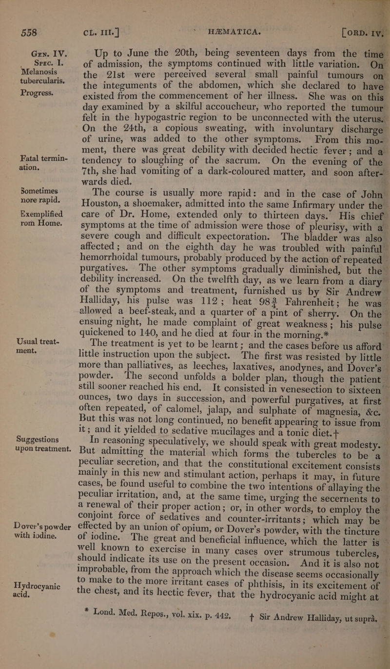 Gen. IV. Spegc. I. Melanosis tubercularis, Progress. Fatal termin- ation. Sometimes nore rapid. Exemplified rom Home. Usual treat- ment. Suggestions upon treatment. Dover’s powder with iodine. Hydrocyanic acid. Up to June the 20th, being seventeen days from the time of admission, the symptoms continued with little variation. On the 2lst were perceived several small painful tumours on the integuments of the abdomen, which she declared to have existed from the commencement of her illness. She was on this day examined by a skilful accoucheur, who reported the tumour felt in the hypogastric region to be unconnected with the uterus. On the 24th, a copious sweating, with involuntary discharge of urine, was added to the other symptoms. _From this mo- ment, there was great debility with decided hectic fever; and a tendency to sloughing of the sacrum. On the evening of the 7th, she had vomiting of a dark-coloured matter, and soon after-— wards died. . The course is usually more rapid: and in the case of John Houston, a shoemaker, admitted into the same Infirmary under the care of Dr. Home, extended only to thirteen days. His chief symptoms at the time of admission were those of pleurisy, with a severe cough and difficult expectoration. The bladder was also affected ; and on the eighth day he was troubled with painful hemorrhoidal tumours, probably produced by the action of repeated purgatives. The other symptoms gradually diminished, but the” debility increased. On the twelfth day, as we learn from a diary’ of the symptoms and treatment, furnished us by Sir Andrew — Halliday, his pulse was 112; heat 982 Fahrenheit; he was allowed a beef-steak, and a quarter of a pint of sherry. On the ensuing night, he made complaint of great weakness; his pulse — quickened to 140, and he died at four in the morning.* hi: The treatment is yet to be learnt; and the cases before us afford’ little instruction upon the subject. The first was resisted by little — more than palliatives, as leeches, laxatives, anodynes, and Dover’s — powder. The second unfolds a bolder plan, though the patient still sooner reached his end. It consisted in venesection to sixteen _ ounces, two days in succession, and powerful purgatives, at first often repeated, of calomel, jalap, and sulphate of magnesia, &amp;c. But this was not long continued, no benefit appearing to issue from it; and it yielded to sedative mucilages and a tonic diet.+ In reasoning speculatively, we should speak with great modesty. — But admitting the material which forms the tubercles to be a peculiar secretion, and that the constitutional excitement consists mainly in this new and stimulant action, perhaps it may, in future cases, be found useful to combine the two intentions of allaying the peculiar irritation, and, at the same time, urging the secernents to a renewal of their proper action; or, in other words, to employ the — conjoint force of sedatives and counter-irritants; which may be effected by an union of opium, or Dover’s powder, with the tincture of iodine. The great and beneficial influence, which the latter is well known to exercise in many cases over strumous tubercles, - should indicate its use on the present occasion. And it is also not improbable, from the approach which the disease seems occasionally — to make to the more irritant cases of phthisis, in its excitement of the chest, and its hectic fever, that the hydrocyanic acid might at * Lond. Med. Repos., vol. xix. p. 442, t Sir Andrew Halliday, ut supra,
