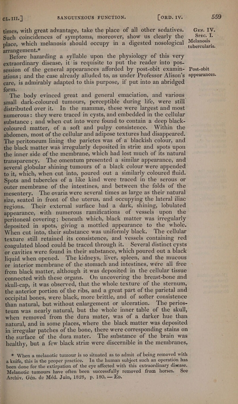 times, with great advantage, take the place of all other sedatives. Such coincidences of symptoms; moreover, show us clearly the place, which melanosis should occupy in a digested nosological _arrangement.* Before hazarding a syllable upon the physiology of this very extraordinary disease, it is requisite to put the reader into pos- session of the general appearances afforded by post-obit examin- ations; and the case already alluded to, as under Professor Alison’s care, is admirably adapted to this purpose, if put into an abridged form. The body evinced great and general emaciation, and various distributed over it. In the mamme, these were largest and most numerous: they were traced in cysts, and embedded in the cellular substance ; and when cut into were found to contain a deep black- coloured matter, of a soft and pulpy consistence. Within the abdomen, most of the cellular and adipose textures had disappeared. The peritoneum lining the parietes was of a blackish colour, and the black matter was irregularly deposited in striae and spots upon the inner side of the membrane, which had lost much of its natural transparency. The omentum presented a similar appearance, and several globular shining tumours of a black colour were appended to it, which, when cut into, poured out a similarly coloured fluid. Spots and tubercles of a like kind were traced in the serous or outer membrane of the intestines, and between the folds of the mesentery. The ovaria were several times as large as their natural size, seated in front of the uterus, and occupying the lateral iliac regions. Their external surface had a dark, shining, lobulated appearance, with numerous ramifications of vessels upon the peritoneal covering; beneath which, black matter was irregularly deposited in spots, giving a mottled appearance to the whole. When cut into, their substance was uniformly black. The cellular texture still retained its consistence, and vessels containing red coagulated blood could be traced through it. Several distinct cysts ‘or cavities were found in their substance, which poured out a black liquid when opened. The kidneys, liver, spleen, and the mucous or interior membrane of the stomach and intestines, wére all free - from black matter, although it was deposited in the cellular tissue connected with these organs. On uncovering the breast-bone and skull-cap, it was observed, that the whole texture of the sternum, the anterior portion of the ribs, and a great part of the parietal and occipital bones, were black, more brittle, and of softer consistence than natural, but without enlargement or ulceration. The perios- teum was nearly natural, but the whole inner table of the skull, when removed from the dura mater, was of a darker hue than natural, and in some places, where the black matter was deposited in irregular patches of the bone, there were corresponding stains on the surface of the dura mater. The substance of the brain was healthy, but a few black strie were discernible in the membranes, _ * When a melanotic tumour is so situated as to admit of being removed with _aknife, this is the proper practice. In the human subject such an operation has been done for the extirpation of the eye affected with this extraordinary disease. Melanotic tumours have often been successfully removed from horses. See Archiy. Gén. de Méd. Juin, 1828, p. 180.— En. GEN. IV. Srec. I. Melanosis _tubercularis. Post-obit appearances.