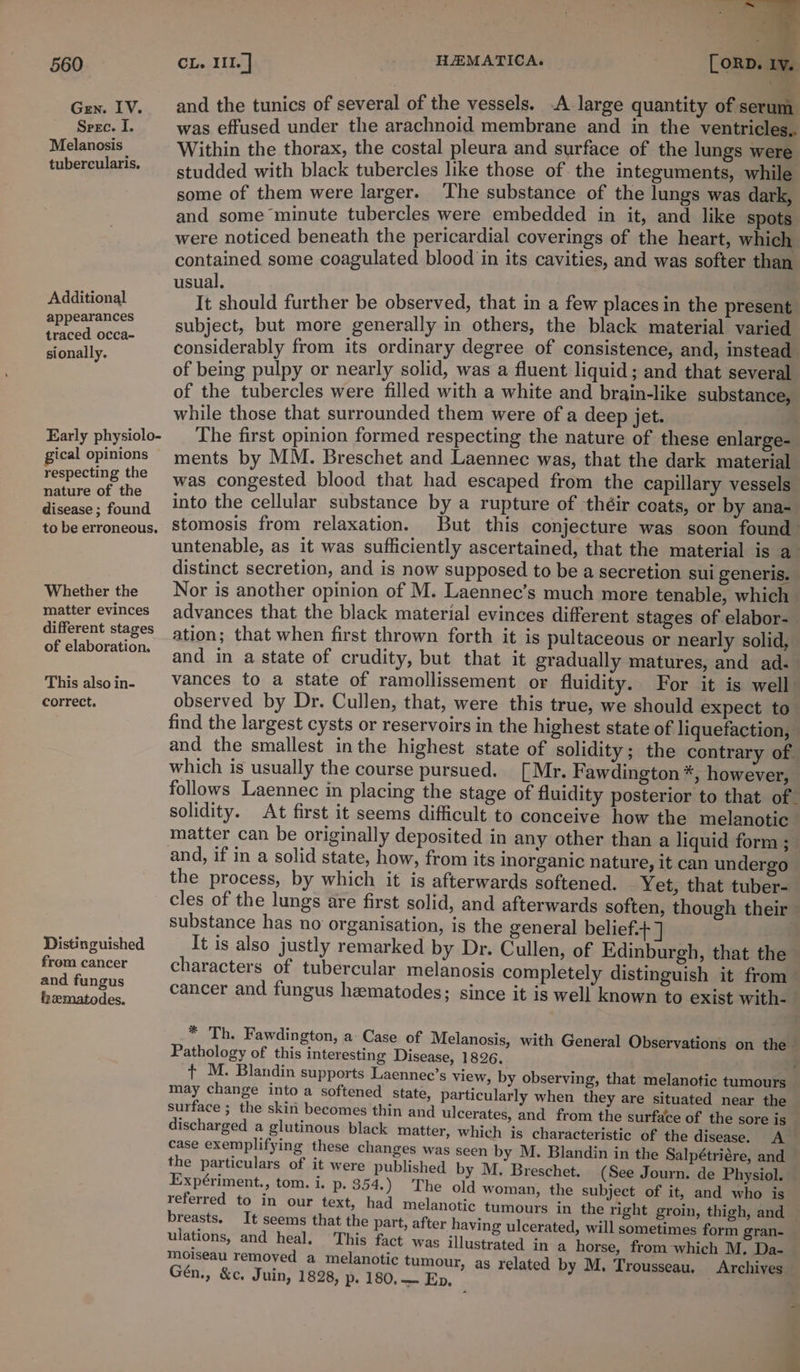 Gen. IV. Spec. I. Melanosis tubercularis. Additional appearances traced occa- sionally. Early physiolo- gical opinions respecting the nature of the disease ; found to be erroneous. Whether the matter evinces different stages of elaboration, This also in- correct. Distinguished from cancer and fungus fhematodes. and the tunics of several of the vessels. A large quantity of serum was effused under the arachnoid membrane and in the ventricles. Within the thorax, the costal pleura and surface of the lungs were studded with black tubercles like those of. the integuments, while some of them were larger. The substance of the lungs was dark, and some minute tubercles were embedded in it, and like spots were noticed beneath the pericardial coverings of the heart, which contained some coagulated blood in its cavities, and was softer than 1. . eg should further be observed, that in a few places in the present subject, but more generally in others, the black material varied considerably from its ordinary degree of consistence, and, instead of being pulpy or nearly solid, was a fluent liquid; and that several of the tubercles were filled with a white and brain-like substance, while those that surrounded them were of a deep jet. The first opinion formed respecting the nature of these enlarge- ments by MM. Breschet and Laennec was, that the dark material was congested blood that had escaped from the capillary vessels into the cellular substance by a rupture of théir coats, or by ana- stomosis from relaxation. But this conjecture was soon found untenable, as it was sufficiently ascertained, that the material is a distinct secretion, and is now supposed to be a secretion sui generis. Nor is another opinion of M. Laennec’s much more tenable, which advances that the black material evinces different stages of elabor- ation; that when first thrown forth it is pultaceous or nearly solid, and in a state of crudity, but that it gradually matures, and ad. vances to a state of ramollissement or fluidity. For it is well: observed by Dr. Cullen, that, were this true, we should expect to find the largest cysts or reservoirs in the highest state of liquefaction, and the smallest inthe highest state of solidity; the contrary of. which is usually the course pursued. [Mr. Fawdington *, however, follows Laennec in placing the stage of fluidity posterior to that of. solidity. At first it seems difficult to conceive how the melanotic matter can be originally deposited in any other than a liquid form ;— and, if in a solid state, how, from its inorganic nature, it can undergo the process, by which it is afterwards softened. Yet, that tuber- cles of the lungs are first solid, and afterwards soften, though their — substance has no organisation, is the general belief. It is also justly remarked by Dr. Cullen, of Edinburgh, that the characters of tubercular melanosis completely distinguish it from cancer and fungus heematodes; since it is well known to exist with- * Th. Fawdington, a Case of Melanosis, with General Observations on the Pathology of this interesting Disease, 1826. + M. Blandin supports Laennec’s view, by observing, that melanotic tumours may change into a softened state, particularly when they are situated near the surface ; the skin becomes thin and ulcerates, and from the surface of the sore is discharged a glutinous black matter, which is characteristic of the disease. A case exemplifying these changes was seen by M. Blandin in the Salpétriére, and the particulars of it were published by M. Breschet. (See Journ. de Physiol. Expériment., tom. i. p. 354.) The old woman, the subject of it, and who is referred to in our text, had melanotic tumours in the right groin, thigh, and ’ breasts. It seems that the part, after having ulcerated, will sometimes form gran- ulations, and heal. This fact was illustrated in a horse, from which M, Da- moiseau removed a melanotic tumour, as related by M. Trousseau. Archives Gén., &amp;c, Juin, 1828, p. 180, Ep.