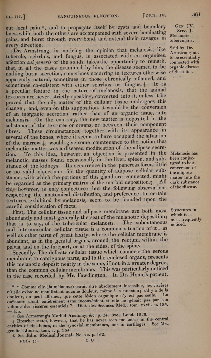 out local pain *, and to propagate itself by cysts and boundary pains, and burst through every bond, and extend their ravages in every direction. [Dr. Armstrong, in noticing the opinion that melanosis, like tubercle, scirrhus, and| fungus, is associated with an organised affection sui generis of the solids, takes the opportunity to remark, that, in all the cases examined by him, the disease seemed to be apparently natural, sometimes in those chronically inflamed, and sometimes co-existent with either scirrhus or fungus. + It a peculiar feature in the nature of melanosis, that the animal textures are never, strictly speaking, converted into it, unless it be proved that the oily matter of the cellular tissue undergoes this change ; and, even.on this supposition, it would be the conversion of an inorganic secretion, rather than of an organic issue, into substance of the textures or organs, or between their component fibres. These circumstances, together with its appearance in of the marrow {, would give some countenance to the notion that melanotic matter was a diseased modification of the adipose secre- tion. To this idea, however, an objection is presented in the melanotic masses found occasionally in the liver, spleen, and sub- stance of the kidneys. Its occurrence in the pancreas forms little or no valid objection ; for the quantity of adipose cellular sub- stance, with which the portions of this gland are connected, might be regarded as the primary matrix of the morbid deposition.§ _ All this: however, is only conjecture; but the following observations respecting the anatomical distribution, and preference to certain textures, exhibited by melanosis, seem to be founded upon the careful] consideration of facts. First, The cellular tissue and adipose membrane are both most abundantly and. most generally the seat of the melanotic deposition ; that is to say, of the tubercular melanosis. The subcutaneous and intermuscular cellular tissue is a common situation of it; as well as other parts of great laxity, where the cellular membrane is abundant, as in the genital organs, around the rectum, within the pelyis, and on the forepart, or at the sides, of the spine. Secondly, The delicate cellular tissue which connects the serous membrane to contiguous parts, and to the enclosed organs, presents this melanotic deposit nearly in the same, if not ina greater degree, than the common cellular membrane. This was particularly noticed in the case recorded by Mr. Fawdington. In Dr. Home’s patient, * « Comme elle (la mélanose) paroit tre absolument insensible, ‘les viscéres od elle existe ne manifestent aucune douleur, méme a la pression; s'il y a de la douleur, on peut affirmer, que cette lésion organique n’y est pas seule. La mélanose serait entitrement sans inconvénient, si elle ne génait pas par son volume des viscéres essentiels.” Dict. des Sciences Méd., tom. xxxii. p. 185. — Ep. + See Armstrong’s Morbid Anatomy, &amp;c. p. 24. 8vo. + Breschet states, however, that he has never seen melanosis, cavities of the bones, in the synovial membranes, nor in cartilages. gendie’s Journ., tom. i. p. 364. § See Edin. Medical Journal, No. xc. p. 162. VOL. il. + OO Lond. 1828. in the central See Ma- 561 Gen. IV. Srec. l. Melanosis tubercularis. Said by Dr. Armstrong not to be essentially connected with organic disease of the solids. . Melanosis has been conjec- tured to bea conversion of the adipose matter into the dark substance of the ‘disease. Structures in which it is most frequently noticed.