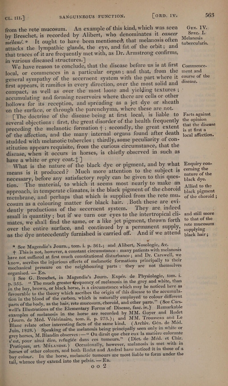 ae from the rete mucosum. An example of this kind, which was seen mélané.* It ought to have been mentioned, that melanosis often attacks the lympathic glands, the eye, and fat of the orbit; and that traces of it are frequently met with, as Dr. Armstrong confirms, in various diseased structures. | We have reason to conclude, that the disease before us is at first local, or commences in a particular organ; and that, from the general sympathy of the secernent system with the part where it first appears, it ramifies in every direction, over the most solid and Gen. LV. Srre. I. Melanosis tubercularis. Commence- ment and course of the disease. accumulating and forming reservoirs where there are cells or other hollows for its reception, and spréading as a jet dye or sheath ‘on the surface, or through the parenchyma, where these are not. [The doctrine of the disease being at first local, is liable to several objections: first, the great disorder of the health frequently preceding the melanotic formation + ; secondly, the great extent of the affection, and the many internal organs found after death studded with melanotic tubercles ; thirdly, some peculiarity of con- stitution appears requisite, from the curious circumstance, that the disease, when it occurs in horses, is chiefly observed in such as have a white or grey coat.{ ] What is the nature of the black dye or pigment, and by what means is it produced? Much more attention to the subject is necessary, before any satisfactory reply can be given to this ques- tion. The material, to which it seems most nearly to make an approach, in temperate climates, is the black pigment of the choroid membrane, and perhaps that which is supplied from the rete mu- cosum as a colouring matter for black hair. , Both these are evi- dently productions of the secernent system. They are. indeed small in quantity ; but if we turn our eyes to the intertropical cli- mates, we shall find the same, or a like jet pigment, thrown forth over the entire surface, and continued by a permanent supply, as the dye antecedently furnished is carried off. Andif we attend ¥ * See Magendie’s Journ., tom. i. p. 361.; and Alibert, Nosologie, &amp;c. + This is not, however, a constant circumstance: many patients with melanosis have not suffered at first much constitutional disturbance ; and Dr. Carswell, we know, ascribes the injurious effects of melanotic formations principally to their mechanical pressure on the neighbouring parts: they are not themselves organised. — Ep. + See G. Breschet, in Magendie’s Journ. Expér. de Physiologie, tom. i. p. 355. ‘ The much greater drequency of melanosis in the grey and white, than Facts against the opinion that the disease is at first a local affection. Enquiry con- cerning the nature of the black dye. Allied to the black pigment of the choroid ; and still more to that of the rete mucosum supplying black hair ; favourable to the theory which ascribes the origin of this disease to the accumula- tion in the blood of the carbon, which is naturally employed to colour different parts of the hody, as the hair, rete mucosum, choroid, and other parts.”? (See Cars- well’s Illustrations of the Elementary Forms of Disease, fase. iv.) Remarkable examples of melanosis in the horse are recorded by MM. Goyer and Rodet Blanc relate other interesting facts of the same kind. (Archiv. Gén. de Méd. Juin, 1828.) Speaking of the melanosis being principally seen only in white or grey horses, M. Blandin observes :— “ On dirait que chez eux la matiére colorante s’est, pour ainsi dire, refugide dans ces tumeurs.” (Dict. de Méd. et Chir. Pratiques, art. Mé1avose.) Occasionally, however, melanosis is met with in horses of other colours, and both Rodet and Andral have noticed it in those of a bay colour. In the horse, melanotic tumours are most liable to form under the tail, whence they extend into the pelvis. — Ep. oo 2