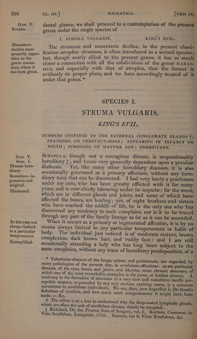 Gen. V. Struma. _. Mesenteric decline more properly apper- tains to the genus maras- mus, where it has been given. Gen. V. Spec. I. Disease here- ditary. Sometimes in- generate and original. Hlustrated. Tn this case not always limited to a particular temperament. Exemplified. eF dental glance, we shall proceed to a contemplation of the present genus under the single species of &gt; 1. STRUMA VULGARIS. KING'S EVIL. The strumous and mesenteric decline, in the present classi- fication atrophia strumosa, is often introduced as a second Species ; but, though nearly allied to the present genus, it has so much closer a connection with all the subdivisions of the genus MARAS- mus, and especially with that of atrophia, that the former is evidently its proper place, and we have accordingly treated of it under that genus. * SPECIES I. ¥ STRUMA VULGARIS. KING’S EVIL. TUMOURS CONFINED TO THE EXTERNAL CONGLOBATE GLANDS 5 a PEA-SIZED, OR CHESTNUT-SIZED; APPEARING IN INFANCY OR YOUTH ; SUBSIDING ON MATURE AGE; HEREDITARY. . ScRoruLA, though not a contagious disease, is unquestionably hereditary { , and hence very generally dependent upon a peculiar diathesis. Yet, like many other hereditary diseases, it is also occasionally generated as a primary affection, without any here- ditary taint that can be discovered. I had very lately a gentleman under my care, who has been greatly afflicted with it for many years, and is now chiefly labouring under its sequelze; for the sores, - which are in different glands and joints, and some of which have affected the bones, are healing; yet, of eight brothers and sisters. who have reached the middle of life, he is the only one who ‘has discovered any tendency to such complaint, nor is it to be traced through any part of the family lineage as far as it can be ascended. When it occurs as a primary or ingenerated affection, it is by no means always limited to any particular temperament or habit of body. The individual just noticed is of moderate stature, brown complexion, dark brown hair, and ruddy face: and I am still occasionally attending a lady who has long been subject to the same complaint, without any trace of hereditary predisposition, of a * Tubercular diseases of the lungs, spleen, | many pathologists of the present day, as scrofulous affections: so are particular — diseases of the eyes, bones, and joints, and likewise some chronie abscesses, of which one of the most remarkable examples is the psoas, or lumbar abscess. A tendency to the formation of abscesses in a very slow and sometimes hardly per- _ ceptible manner, unpreceded by any very obvious exciting cause, is a common occurrence in scrofulous individuals. We see, then, how imperfect is Dr. Good’s definition of scrofula, and how much more comprehensive it might have been made. — Ep. t The editor is at a loss to understand why the deep-seated lymphatic glands, which are often the seat of scrofulous disease, should be excepted. t Kirkland, On the Present State of Surgery, vol. ii, Kortum, Comment. de Vitio Scrofuloso, Lemgoviz, 1789, Baumes, sur le Virus Scrofuleux, &amp;c. ~ and peritoneum, are regarded, by as Ss