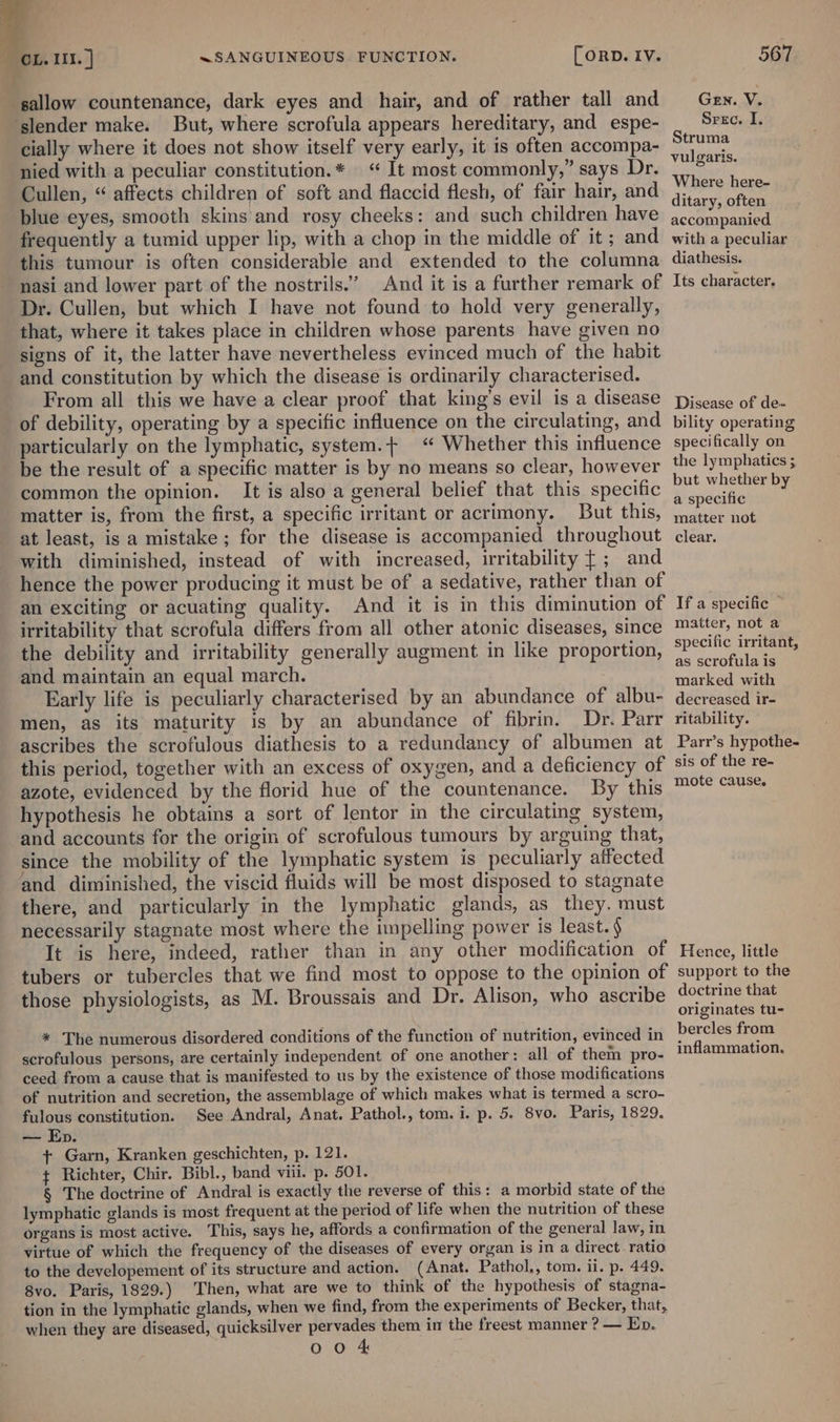 ‘sallow countenance, dark eyes and hair, and of rather tall and ‘slender make. But, where scrofula appears hereditary, and espe- cially where it does not show itself very early, it is often accompa- nied with a peculiar constitution.* “ It most commonly,” says Dr. Cullen, “ affects children of soft and flaccid flesh, of fair hair, and blue eyes, smooth skins and rosy cheeks: and such children have frequently a tumid upper lip, with a chop in the middle of it ; and this tumour is often considerable and extended to the columna nasi and lower part of the nostrils.” And it is a further remark of Dr. Cullen, but which I have not found to hold very generally, that, where it takes place in children whose parents have given no signs of it, the latter have nevertheless evinced much of the habit and constitution by which the disease is ordinarily characterised. From all this we have a clear proof that king’s evil is a disease of debility, operating by a specific influence on the circulating, and particularly on the lymphatic, system.+ “ Whether this influence be the result of a specific matter is by no means so clear, however common the opinion. It is also a general belief that this specific matter is, from the first, a specific irritant or acrimony. But this, at least, is a mistake; for the disease is accompanied throughout with diminished, instead of with increased, irritability [; and hence the power producing it must be of a sedative, rather than of an exciting or acuating quality. And it is in this diminution of irritability that scrofula differs from all other atonic diseases, since the debility and irritability generally augment in like proportion, and maintain an equal march. Early life is peculiarly characterised by an abundance of albu- men, as its maturity is by an abundance of fibrin. Dr. Parr ascribes the scrofulous diathesis to a redundancy of albumen at this period, together with an excess of oxygen, and a deficiency of azote, evidenced by the florid hue of the countenance. By this hypothesis he obtains a sort of lentor in the circulating system, and accounts for the origin of scrofulous tumours by arguing that, since the mobility of the lymphatic system is peculiarly affected and diminished, the viscid fluids will be most disposed to stagnate there, and particularly in the lymphatic glands, as they. must necessarily stagnate most where the impelling power is least. § It is here, indeed, rather than in any other modification of tubers or tubercles that we find most to oppose to the opinion of those physiologists, as M. Broussais and Dr. Alison, who ascribe * The numerous disordered conditions of the function of nutrition, evinced in scrofulous persons, are certainly independent of one another: all of them pro- ceed from a cause that is manifested to us by the existence of those modifications of nutrition and secretion, the assemblage of which makes what is termed a scro- fulous constitution. See Andral, Anat. Pathol., tom. i. p. 5. 8vo. Paris, 1829. — Ep. + Garn, Kranken geschichten, p. 121. ¢ Richter, Chir. Bibl., band viii. p. 501. § The doctrine of Andral is exactly the reverse of this: a morbid state of the lymphatic glands is most frequent at the period of life when the nutrition of these organs is most active. This, says he, affords a confirmation of the general law, in virtue of which the frequency of the diseases of every organ is in a direct ratio to the developement of its structure and action. (Anat. Pathol,, tom. ii. p. 449. 8vo. Paris, 1829.) Then, what are we to think of the hypothesis of stagna- tion in the lymphatic glands, when we find, from the experiments of Becker, that, when they are diseased, quicksilver pervades them in the freest manner ? — Ep. 0 Oo 4 Gen. V. Srec. I. Struma vulgaris. Where here- ditary, often accompanied. with a peculiar diathesis. Its character. Disease of de- bility operating specifically on the lymphatics ; but whether by a specific matter not clear. If a specific ~ matter, not a specific irritant, as scrofula is marked with decreased ir- ritability. Parr’s hypothe- sis of the re- mote cause. Hence, little support to the doctrine that originates tu- bercles from inflammation.