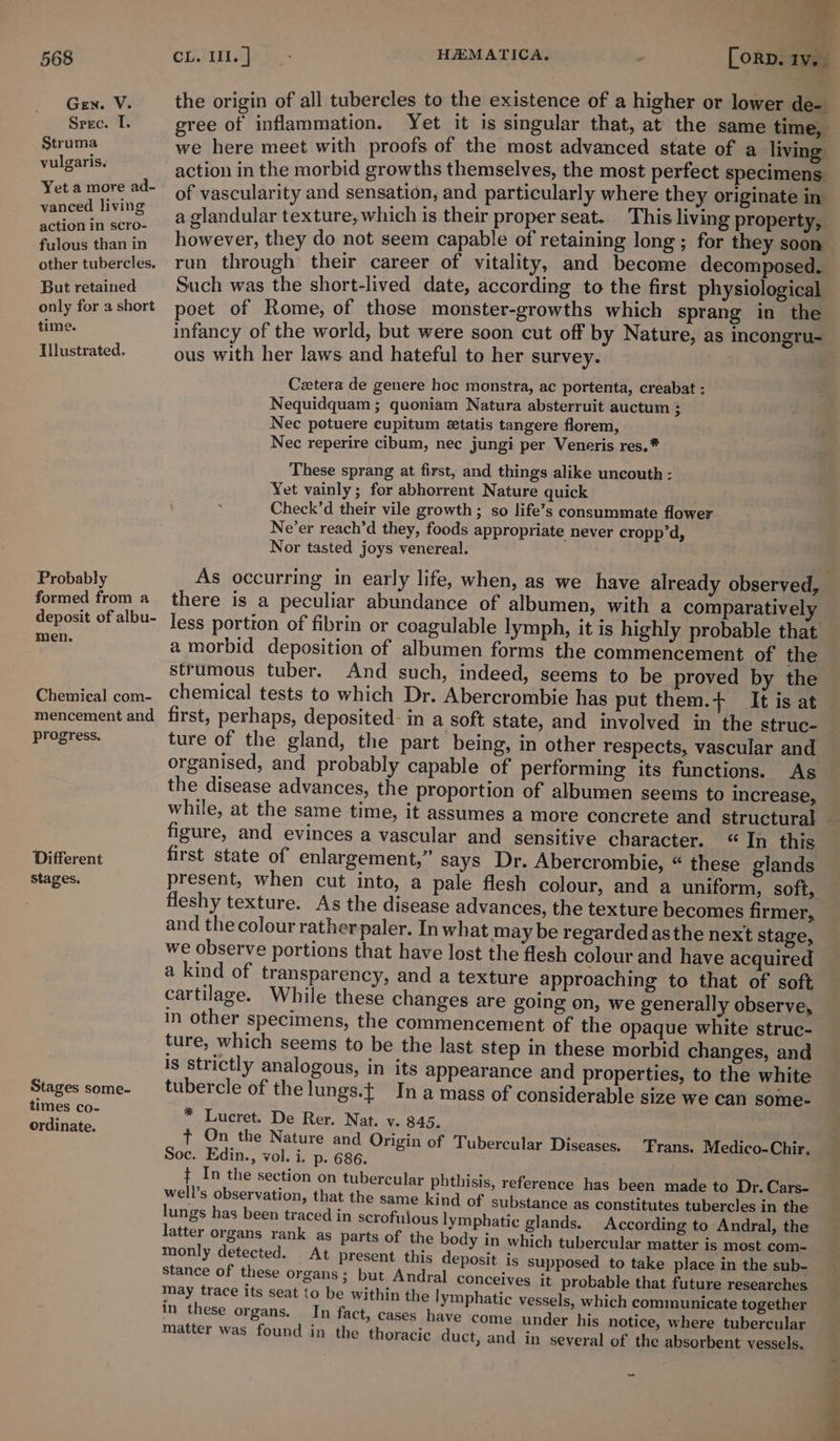 ° v 5 7, 568 east] See HAMATICA, | [orp. 1v.- Gen. V. __ the origin of all tubercles to the existence of a higher or lower de- Spec. I. gree of inflammation. Yet it is singular that, at the same time, Struma we here meet with proofs of the most advanced state of a living: vulgaris. action in the morbid growths themselves, the most perfect specimens. Yet amore ad- of vascularity and sensation, and particularly where they originate in vanced living slandular texture, which is their proper seat. This living property, Pee iaeis However, they do not seem capable of retaining long ; for they soon other tubercles. run through their career of vitality, and become decomposed. But retained Such was the short-lived date, according to the first physiological only forashort poet of Rome, of those monster-growths which sprang in the time. infancy of the world, but were soon cut off by Nature, as incongru- Illustrated. ous with her laws and hateful to her survey. | Cetera de genere hoc monstra, ac portenta, creabat : Nequidquam ; quoniam Natura absterruit auctum ; Nec potuere eupitum etatis tangere florem, Nec reperire cibum, nec jungi per Veneris res.* These sprang at first, and things alike uncouth : Yet vainly; for abhorrent Nature quick Check’d their vile growth; so life’s consummate flower Ne’er reach’d they, foods appropriate never cropp’d, Nor tasted joys venereal. . Probably As occurring in early life, when, as we have already observed, formed from a there is a peculiar abundance of albumen, with a comparatively deposit of albu- Jess portion of fibrin or coagulable lymph, it is highly probable that von! a morbid deposition of albumen forms the commencement of the strumous tuber. And such, indeed, seems to be proved by the Chemical com- Chemical tests to which Dr. Abercrombie has put them.+ It is at mencement and first, perhaps, deposited: in a soft state, and involved in the struc- — progress. ture of the gland, the part being, in other respects, vascular and organised, and probably capable of performing its functions. As the disease advances, the proportion of albumen seems to increase, while, at the same time, it assumes a more concrete and structural figure, and evinces a vascular and sensitive character. “In this Different first state of enlargement,” says Dr. Abercrombie, “ these glands stages. present, when cut into, a pale flesh colour, and a uniform, soft, : fleshy texture. As the disease advances, the texture becomes firmer, and the colour rather paler. In what may be regardedasthe next stage, we observe portions that have lost the flesh colour and have acquired a kind of transparency, and a texture approaching to that of soft cartilage. While these changes are going on, we generally observe, in other specimens, the commencement of the opaque white struc- ture, which seems to be the last step in these morbid changes, and is strictly analogous, in its appearance and properties, to the white Stages some- _ tubercle of the lungs.t In a mass of considerable size we can some- ne ce * Lucret. De Rer. Nat. v. 845. ordinate. ft On the Nature and Origin of Tubercular Diseases. ‘Frans. Medico-Chir. Soc. Edin., vol. i. p. 686. ¢ In the section on tubercular phthisis, reference has been made to Dr. Cars- well’s observation, that the same kind of substance as constitutes tubercles in the lungs has been traced in scrofulous lymphatic glands. According to Andral, the latter organs rank as parts of the body in which tubercular matter is most com- monly detected. At present this deposit is supposed to take place in the sub- Stance of these organs; but Andral conceives it probable that future researches may trace its seat ‘o be within the lymphatic vessels, which communicate together In these organs. In fact, cases have come under his notice, where tubercular matter was found in the thoracic duct, and in seyeral of the absorbent vessels. od