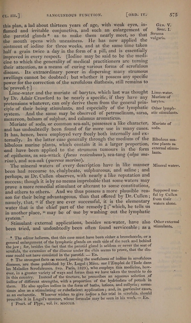 fd t CL. III. | SANGUINEOUS FUNCTION. [ORD. Iv. this plan, a lad about thirteen years of age, with weak eyes, in- flamed and irritable conjunctiva, and such. an enlargement of the parotid glands* as to make them nearly meet, so that the mouth opens with uneasiness. He has now applied the ointment of iodine for three weeks, and at the same time taken half a grain twice a day in the form of a pill, and is essentially improved in every respect. [Iodine may be said to be the medi- cine to which the generality of medical practitioners are turning their attention, as a means of curing various forms of scrofulous disease. Its extraordinary power in dispersing many strumous swellings cannot be doubted; but whether it possess any specific power for the correction of the scrofulous diathesis, still remains to ‘be proved.+ ] Lime-water and the muriate of barytes, which last was thought by Dr. Adair Crawford to be nearly a specific, if they have any pretensions whatever, can only derive them from the general prin- ciple of their being stimulants, and especially of the lymphatic system. And the same may be observed of petroselinum, sarsa, mezereon, balsam of sulphur, and calamus aromaticus. Muriate of soda, or common sea-salt, possesses a like character, and has undoubtedly been found of far more use in many cases. It has, hence, been employed very freely both internally and ex- ternally. In the latter case generally through the medium of the bibulous marine plants, which contain it in a larger proportion, and have been applied to the strumous tumours in the form of epithems, as sea-wrack (fucus vesiculosus), sea-tang (alga ma- rina), and sea-oak (quercus marina). The mineral waters of every description have in like manpver been had recourse to, chalybeate, sulphureous, and saline; and perhaps, as Dr. Cullen observes, with nearly a like reputation and success; though it is by no means improbable that some waters may prove amore remedial stimulant or alterant to some constitutions, and others to others. And we thus possess a more plausible rea- son for their being advantageous, than that offered by Dr. Cullen; namely, that, “if they are ever successful, it is the elementary water that is the chief part of the remedy };” which, he tells us in another place, “ may be of use by washing out the lymphatic system.” Stimulant external applications, besides sea-water, have also been tried, and undoubtedly been often found serviceable; as a - * The editor believes, that this case must have been either a bronchocele, or a general enlargement of the lymphatic glands on each side of the neck and behind the jaw ; for, besides the fact that the parotid gland is seldom or never the seat of scrofula, the extension of the disease under the chin seems to prove, that the dis- ease could not have consisted in the parotid. — Ep. + The strongest facts on record, proving the usefulness of iodine in scrofulous diseases, are those published by Dr. Lugol (Mém. sur I’Emploi de lIode dans les Maladies Scrofuleuses. 8vo. Paris, 1829), who employs this medicine, how- ever, in a greater variety of ways and forms than we have taken the trouble to do in this country. Instead of the tincture, he prescribes an aqueous solution .of iodine of different strengths, with a proportion of the hydriodate of potash in them. He also applies iodine in the form of baths, lotions, and collyria; some- times also as a stimulating or rubefacient application ; and, in. particular cases, as an escharotic. Whoever wishes to give iodine a fair trial in scrofula, should prescribe it in Lugol’s manner, whose formulz may be seen in his work. — Ep. ¢ Pract. of Phys., vol. iv. MpccLit. 575 Gen. V. Srec. I, Struma vulgaris. Lime-water. Muriate of barytes. Other lymph. atic stimulants. Muriate of soda. Bibulous ma- rine plants as external stimu- lants. Mineral waters. Supposed use- ful by Cullen from their waters alone. Other external stimulants,