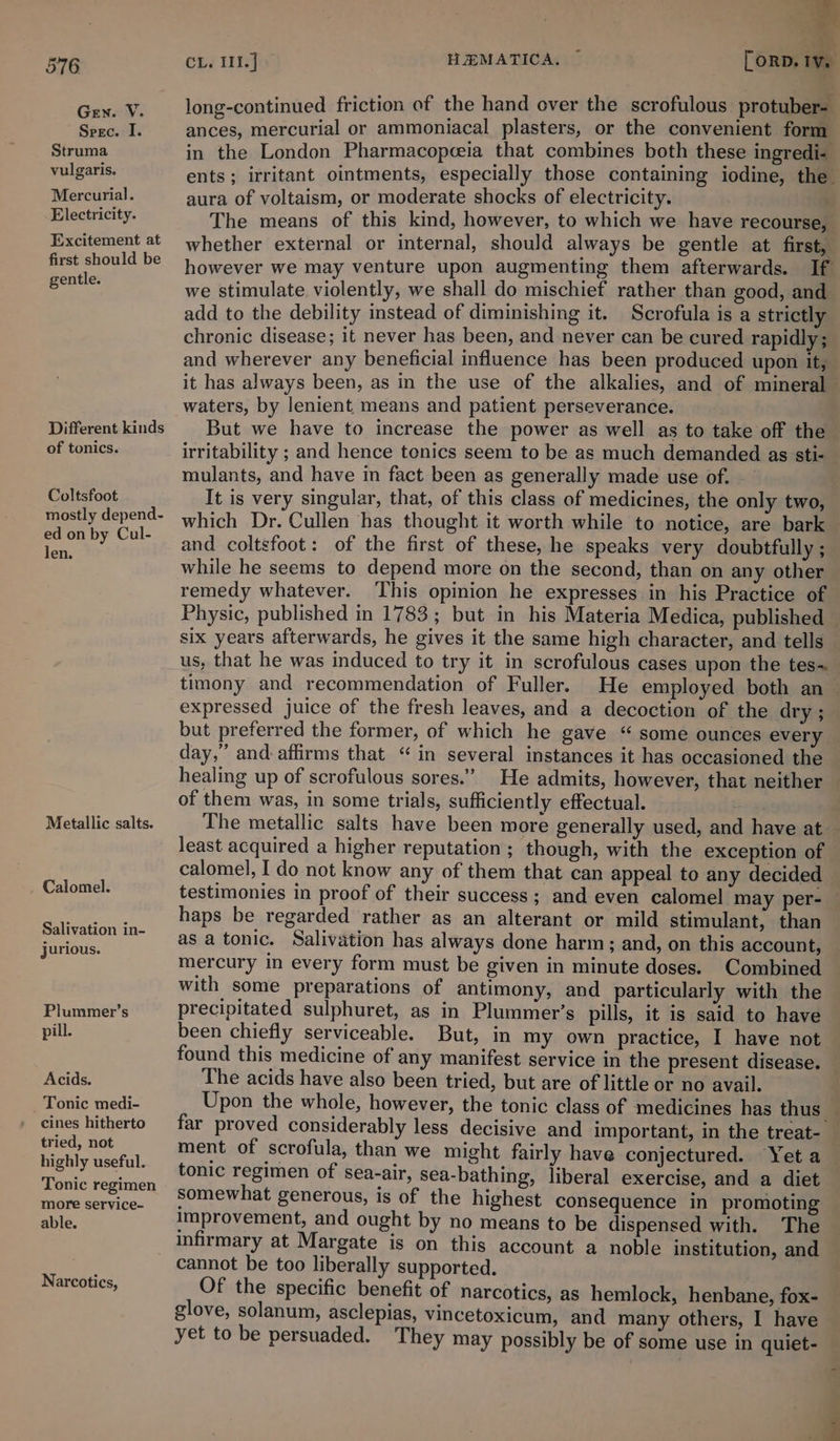 Gen. V. Sreec. I. Struma vulgaris. Mercurial. Electricity. Excitement at first should be gentle. Different kinds of tonics. Coltsfoot mostly depend- ed on by Cul- len. Metallic salts. Calomel. Salivation in- jurious. Plummer’s pill. Acids. Tonic medi- cines hitherto tried, not highly useful. Tonic regimen more service- able. Narcotics, &gt; ; . orn aa long-continued friction of the hand over the scrofulous protuber- ances, mercurial or ammoniacal plasters, or the convenient form in the London Pharmacopeeia that combines both these ingredi- ents; irritant ointments, especially those containing iodine, the aura of voltaism, or moderate shocks of electricity. The means of this kind, however, to which we have recourse, whether external or internal, should always be gentle at first, however we may venture upon augmenting them afterwards. If we stimulate. violently, we shall do mischief rather than good, and add to the debility instead of diminishing it. Scrofula is a strictly chronic disease; it never has been, and never can be cured rapidly; and wherever any beneficial influence has been produced upon it, it has always been, as in the use of the alkalies, and of mineral waters, by lenient means and patient perseverance. But we have to increase the power as well as to take off the irritability ; and hence tonics seem to be as much demanded as sti- mulants, and have in fact been as generally made use of. - It is very singular, that, of this class of medicines, the only two, which Dr. Cullen has thought it worth while to notice, are bark and coltsfoot: of the first of these, he speaks very doubtfully ; while he seems to depend more on the second, than on any other remedy whatever. This opinion he expresses in his Practice of Physic, published in 1783; but in his Materia Medica, published six years afterwards, he gives it the same high character, and tells us, that he was induced to try it in scrofulous cases upon the tes~ timony and recommendation of Fuller. He employed both an~ expressed juice of the fresh leaves, and a decoction of the dry ; but preferred the former, of which he gave “ some ounces every day,’ and: affirms that “ in several instances it has occasioned the healing up of scrofulous sores.” He admits, however, that neither of them was, in some trials, sufficiently effectual. . The metallic salts have been more generally used, and have at least acquired a higher reputation; though, with the exception of calomel, I do not know any of them that can appeal to any decided testimonies in proof of their success; and even calomel may per- — haps be regarded rather as an alterant or mild stimulant, than as a tonic. Salivation has always done harm; and, on this account, mercury in every form must be given in minute doses. Combined with some preparations of antimony, and particularly with the precipitated sulphuret, as in Plummer’s pills, it is said to have been chiefly serviceable. But, in my own practice, I have not found this medicine of any manifest service in the present disease. — The acids have also been tried, but are of little or no avail. Upon the whole, however, the tonic class of medicines has thus far proved considerably less decisive and important, in the treat- ment of scrofula, than we might fairly have conjectured. Yeta tonic regimen of sea-air, sea-bathing, liberal exercise, and a diet _ somewhat generous, is of the highest consequence in promoting improvement, and ought by no means to be dispensed with. The infirmary at Margate is on this account a noble institution, and cannot be too liberally supported. | Of the specific benefit of narcotics, as hemlock, henbane, fox- glove, solanum, asclepias, vincetoxicum, and many others, I have yet to be persuaded. They may possibly be of some use in quiet-
