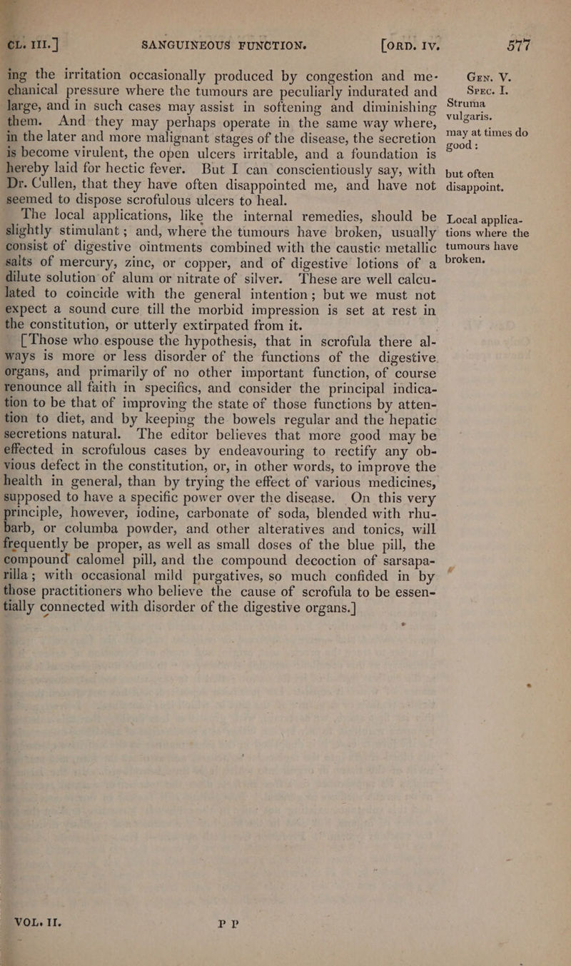 a cL. 111.] SANGUINEOUS FUNCTION. [orn. Iv. ing the irritation occasionally produced by congestion and me- chanical pressure where the tumours are peculiarly indurated and large, and in such cases may assist in softening and diminishing them. And they may perhaps operate in the same way where, in the later and more malignant stages of the disease, the secretion is become virulent, the open ulcers irritable, and a foundation is hereby laid for hectic fever. But I can conscientiously say, with Dr. Cullen, that they have often disappointed me, and have not seemed to dispose scrofulous ulcers to heal. The local applications, like the internal remedies, should be slightly stimulant ; and, where the tumours have broken, usually consist of digestive ointments combined with the caustic metallic salts of mercury, zinc, or copper, and of digestive lotions of a dilute solution of alum or nitrate of silver. These are well calcu- lated to coincide with the general intention; but we must not expect a sound cure till the morbid impression is set at rest in the constitution, or utterly extirpated from it. [ Those who espouse the hypothesis, that in scrofula there al- organs, and primarily of no other important function, of course renounce all faith in specifics, and consider the principal indica- tion to be that of improving the state of those functions by atten- tion to diet, and by keeping the bowels regular and the hepatic secretions natural. The editor believes that more good may be effected in scrofulous cases by endeavouring to rectify any ob- vious defect in the constitution, or, in other words, to improve the health in general, than by trying the effect of various medicines, supposed to have a specific power over the disease. On this very rinciple, however, iodine, carbonate of soda, blended with rhu- barb, or columba powder, and other alteratives and tonics, will frequently be proper, as well as small doses of the blue pill, the compound calomel pill, and the compound decoction of sarsapa- rilla; with occasional mild purgatives, so much confided in by those practitioners who believe the cause of scrofula to be essen- tially connected with disorder of the digestive organs.] VOL. II. a SA 577 Gen. V. Spec. I. Struma vulgaris. may at times do good : but often disappoint. Local applica- tions where the tumours have broken.