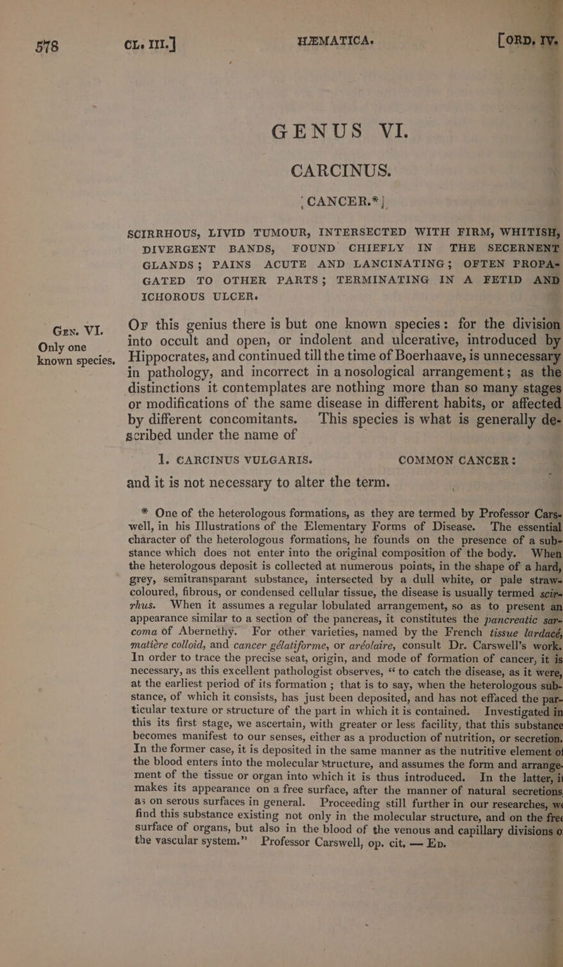 Gen. VI. Only one known species. GENUS VI. CARCINUS. | ‘CANCER.*} SCIRRHOUS, LIVID TUMOUR, INTERSECTED WITH FIRM, WHITISH, DIVERGENT BANDS, FOUND CHIEFLY IN THE SECERNENT GLANDS; PAINS ACUTE AND LANCINATING; OFTEN PROPA= GATED TO OTHER PARTS; TERMINATING IN A FETID AND ICHOROUS ULCER. Or this genius there is but one known species: for the division into occult and open, or indolent and ulcerative, introduced by Hippocrates, and continued till the time of Boerhaave, Is unnecessary in pathology, and incorrect in a nosological arrangement; as the or modifications of the same disease in different habits, or affected by different concomitants. This species is what is generally de- scribed under the name of 1. CARCINUS VULGARIS. COMMON CANCER: and it is not necessary to alter the term. h * One of the heterologous formations, as they are termed by Professor Cars- well, in his Illustrations of the Elementary Forms of Disease. The essential character of the heterologous formations, he founds on the presence of a sub- stance which does not enter into the original composition of the body. When the heterologous deposit is collected at numerous points, in the shape of a hard, grey, semitransparant substance, intersected by a dull white, or pale straw- coloured, fibrous, or condensed cellular tissue, the disease is usually termed scir- vhus. When it assumes a regular lobulated arrangement, so as to present an appearance similar to a section of the pancreas, it constitutes the pancreatic sar- coma of Abernethy. For other varieties, named by the French tisswe lardacé, matiére colloid, and cancer gélatiforme, or aréolaire, consult Dr. Carswell’s work. In order to trace the precise seat, origin, and mode of formation of cancer, it is necessary, as this excellent pathologist observes, “ to catch the disease, as it were, at the earliest period of its formation ; that is to say, when the heterologous sub- stance, of which it consists, has just been deposited, and has not effaced the par- ticular texture or structure of the part in which it is contained. Investigated in this its first stage, we ascertain, with greater or less facility, that this substance becomes manifest to our senses, either as a production of nutrition, or secretion. In the former case, it is deposited in the same manner as the nutritive element ot the blood enters into the molecular structure, and assumes the form and arrange- ment of the tissue or organ into which it is thus introduced. In the JIatter, i makes its appearance on a free surface, after the manner of natural secretions as on serous surfaces in general. Proceeding still further in our researches, wi find this substance existing not only in the molecular structure, and on the frec surface of organs, but also in the blood of the venous and capillary divisions 0 the vascular system.” Professor Carswell, op. cit, — Ep.