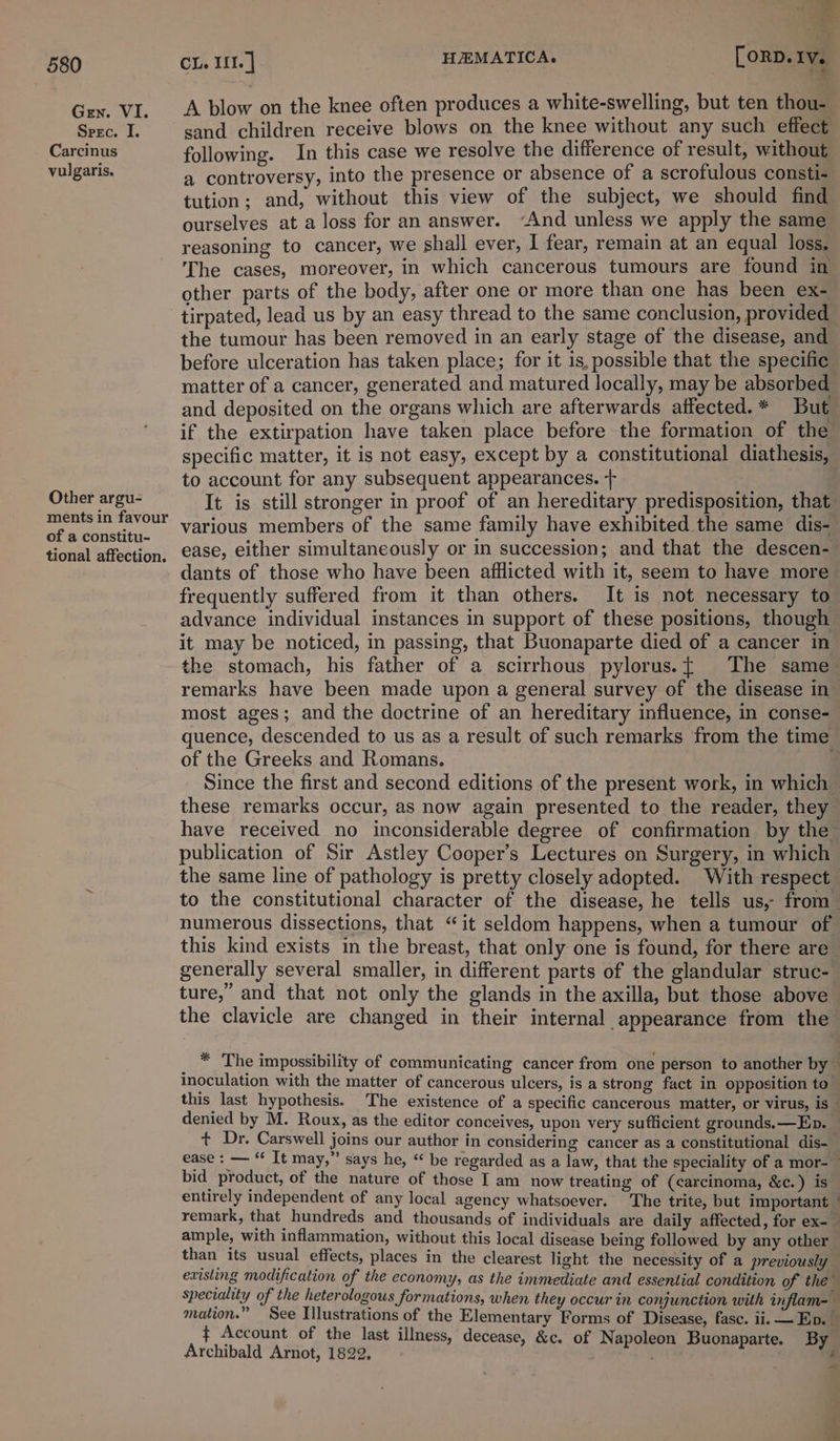 Gen. VI. Spec. I. Carcinus vulgaris. Other argu- ments in favour of a constitu- tional affection. t} CL. III. | HEMATICA. [orp. IV. A blow on the knee often produces a white-swelling, but ten thou- sand children receive blows on the knee without any such effect following. In this case we resolve the difference of result, without a controversy, into the presence or absence of a scrofulous consti- tution; and, without this view of the subject, we should find ourselves at a loss for an answer. “And unless we apply the same reasoning to cancer, we shall ever, I fear, remain at an equal loss. The cases, moreover, in which cancerous tumours are found in other parts of the body, after one or more than one has been ex- tirpated, lead us by an easy thread to the same conclusion, provided the tumour has been removed in an early stage of the disease, and before ulceration has taken place; for it is, possible that the specific matter of a cancer, generated and matured locally, may be absorbed and deposited on the organs which are afterwards atfected.* But if the extirpation have taken place before the formation of the specific matter, it is not easy, except by a constitutional diathesis, to account for any subsequent appearances. + various members of the same family have exhibited the same dis- ease, either simultaneously or in succession; and that the descen- dants of those who have been afflicted with it, seem to have more frequently suffered from it than others. It is not necessary to advance individual instances in support of these positions, though it may be noticed, in passing, that Buonaparte died of a cancer in the stomach, his father of a scirrhous pylorus.{ The same remarks have been made upon a general survey of the disease in of the Greeks and Romans. publication of Sir Astley Cooper’s Lectures on Surgery, in which the same line of pathology is pretty closely adopted. With respect ture,” and that not only the glands in the axilla, but those above the clavicle are changed in their internal appearance from the denied by M. Roux, as the editor conceives, upon very sufficient grounds. —Ep. bid product, of the nature of those I am now treating of (carcinoma, &amp;c.) is 4 ample, with inflammation, without this local disease being followed by any other than its usual effects, places in the clearest light the necessity of a previously Archibald Arnot, 1822,