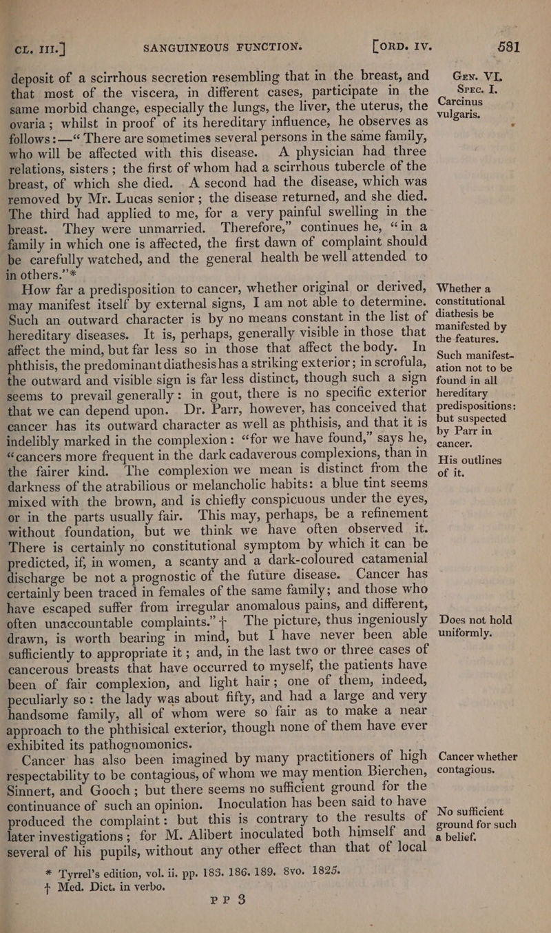 deposit of a scirrhous secretion resembling that in the breast, and that most of the viscera, in different cases, participate in the same morbid change, especially the lungs, the liver, the uterus, the ovaria; whilst in proof of its hereditary influence, he observes as follows: —“ There are sometimes several persons in the same family, who will be affected with this disease. A physician had three relations, sisters ; the first of whom had a scirrhous tubercle of the breast, of which she died. . A second had the disease, which was ‘removed by Mr. Lucas senior ; the disease returned, and she died. The third had applied to me, for a very painful swelling in the breast. They were unmarried. Therefore,” continues he, “in a family in which one is affected, the first dawn of complaint should be carefully watched, and the general health be well attended to in others.’’* How far a predisposition to cancer, whether original or derived, may manifest itself by external signs, I am not able to determine. Such an outward character is by no means constant in the list of hereditary diseases. It is, perhaps, generally visible in those that affect the mind, but far less so in those that affect thebody. In phthisis, the predominant diathesis has a striking exterior; in scrofula, the outward and visible sign is far less distinct, though such a sign seems to prevail generally: in gout, there is no specific exterior that we can depend upon. Dr. Parr, however, has conceived that cancer has its outward character as well as phthisis, and that it is indelibly marked in the complexion: “for we have found,” says he, “cancers more frequent in the dark cadaverous complexions, than in the fairer kind. The complexion we mean is distinct from the darkness of the atrabilious or melancholic habits: a blue tint seems mixed with the brown, and is chiefly conspicuous under the eyes, or in the parts usually fair. This may, perhaps, be a refinement without foundation, but we think we have often observed it. There is certainly no constitutional symptom by which it can be predicted, if, in women, a scanty and a dark-coloured catamenial discharge be not a prognostic of the future disease. Cancer has certainly been traced in females of the same family; and those who have escaped suffer from irregular anomalous pains, and different, often unaccountable complaints.”+ The picture, thus ingeniously drawn, is worth bearing in mind, but I have never been able sufficiently to appropriate it ; and, in the last two or three cases of cancerous breasts that have occurred to myself, the patients have been of fair complexion, and light hair; one of them, indeed, peculiarly so: the lady was about fifty, and had a large and very handsome family, all of whom were so fair as to make a near approach to the phthisical exterior, though none of them have ever exhibited its pathognomonics. | Cancer has also been imagined by many practitioners of high respectability to be contagious, of whom we may mention Bierchen, Sinnert, and Gooch; but there seems no sufficient ground for the continuance of such an opinion. Inoculation has been said to have produced the complaint: but this is contrary to the results of later investigations ; for M. Alibert inoculated both himself and several of his pupils, without any other effect than that of local * Tyrrel’s edition, vol. ii, pp. 183. 186. 189, Svo. 1825. + Med. Dict. in verbo. PPS Gen. VL Spec. I. Carcinus vulgaris. Whether a constitutional diathesis be manifested by the features. Such manifest- ation not to be found in all hereditary predispositions: but suspected by Parr in cancer. His outlines of it. Does not hold uniformly. Cancer whether contagious. No sufficient ground for such a belief.