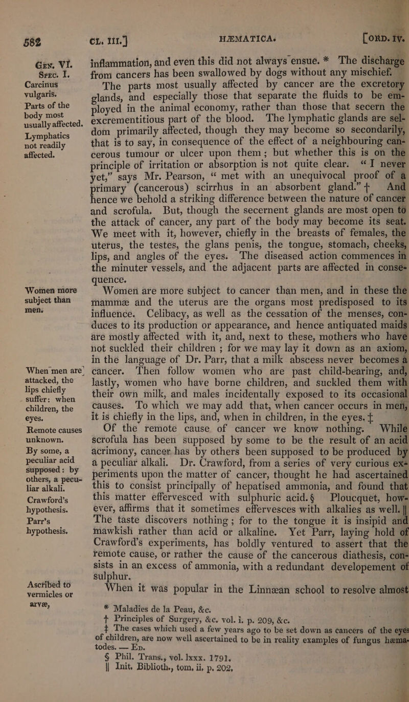 Gen. VI. Srec. I. Carcinus vulgaris. Parts of the body most usually affected. Lymphatics not readily affected. Women more subject than men. When men are’ attacked, the lips chiefly suffer: when children, the eyes. Remote causes unknown. By some, a peculiar acid supposed: by others, a pecu- liar alkali. Crawford’s hypothesis. Parr’s hypothesis. Ascribed to vermicles or arve, + ‘ 77 ¥ é? » CL. 111.) HEMATICAs Corp. ty. inflammation, and even this did not always ensue. * The discharge from cancers has been swallowed by dogs without any mischief. — The parts most usually affected by cancer are the excretory glands, and especially those that separate the fluids to be em- ployed in the animal economy, rather than those that secern the excrementitious part of the blood. ‘The lymphatic glands are sel- dom primarily affected, though they may become so secondarily, that is to say, in consequence of the effect of a neighbouring can- cerous tumour or ulcer upon them; but whether this is on the principle of irritation or absorption is not quite clear. “I never yet,” says Mr. Pearson, “ met with an unequivocal proof of a primary (cancerous) scirrhus in an absorbent gland.” + And hence we behold a striking difference between the nature of cancer and scrofula, But, though the secernent glands are most open to the attack of cancer, any part of the body may become its seat. We meet with it, however, chiefly in the breasts of females, the uterus, the testes, the glans penis, the tongue, stomach, cheeks, lips, and angles of the eyes. The diseased action commences in the minuter vessels, and the adjacent parts are affected in conseé- quence. Women are more subject to cancer than men, and in these the mamme and the uterus are the organs most predisposed to its influence. Celibacy, as well as the cessation of the menses, con- duces to its production or appearance, and hence antiquated maids are mostly affected with it, and, next to these, mothers who have not suckled their children ; for we may lay it down as an axiom, in the language of Dr. Parr, that a milk abscess never becomes a cancer. Then follow women who are past child-bearing, and, lastly, women who have borne children, and suckled them with their own milk, and males incidentally exposed to its occasional causes. To which we may add that, when cancer occurs in men, it is chiefly in the lips, and, when in children, in the eyes. { Of the remote cause of cancer we know nothing. While scrofula has been supposed by some to be the result of an acid acrimony, cancer has by others been supposed to be produced by a peculiar alkali. Dr. Crawford, from a series of very curious ex- periments upon the matter of cancer, thought he had ascertained this to consist principally of hepatised ammonia, and found that this matter effervesced with sulphuric acid.§ Ploucquet, hows ever, affirms that it sometimes effervesces with alkalies as well. || The taste discovers nothing; for to the tongue it is insipid an mawkish rather than acid or alkaline. Yet Parr, laying hold of Crawford's experiments, has boldly ventured to assert that the remote cause, or rather the cause of the cancerous diathesis, con- sists in an excess of ammonia, with a redundant developement of sulphur. When it was popular in the Linnzan school to resolve almost * Maladies de la Peau, &amp;c. ¢ Principles of Surgery, &amp;c. vol. i. p. 209, &amp;c. ¢ The cases which used a few years ago to be set down as cancers of the eyes of children, are now well ascertained to be in reality examples of fungus hema- todes. — Ep. § Phil. Trans., vol. Ixxx. 1791. || Init. Biblioth., tom, ii, p. 202, ‘ 4