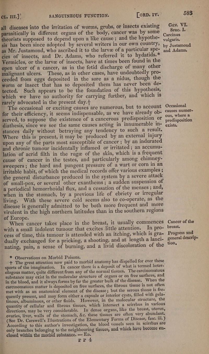 = a CL, 111.) | _ SANGUINEOUS FUNCTION. [orD. Iv. all diseases into the irritation of worms, grubs, or insects existing parasitically in different organs of the body, cancer was by some theorists supposed to depend upon a like cause ; and the hypothe- sis has been since adopted by several writers in our own country, as Mr. Justamond, who ascribed it to the larve of a particular spe- cies of insects, and Dr. Adams, who referred it to hydatids.* Vermicles, or the larvee of insects, have at times been found in the open ulcer of a cancer, as in the fetid discharge of many other malignant ulcers. These, as in other cases, have undoubtedly pro- ceeded from eggs deposited in the sore as a nidus, though the worm or insect that has so deposited them has never been de- tected. Such appears to be the foundation of this hypothesis, which we have no authority for carrying further, and which is rarely advocated in the present day. The occasional or exciting causes are numerous, but to account for their efficiency, it seems indispensable, as we have already ob- served, to suppose the existence of a cancerous predisposition or diathesis, since we see the same causes acting in innumerable in- stances daily without betraying any tendency to such a result. Where this is present, it may be produced by an external injury upon any of the parts most susceptible of cancer ; by an indurated. and chronic tumour incidentally inflamed or irritated ; an accumu- lation of acrid filth in the ruge of the skin, which is a frequent cause of cancer in the testes, and particularly among chimney- sweepers; the hard and pungent pressure of a wart or corn in an irritable habit, of which the medical records offer various examples ; the general disturbance produced in the system by a severe attack of small-pox, or several other exanthems; a sudden suspension of a periodical hemorrhoidal flux, and a cessation of the menses ; and, when in the stomach, by a previous life of ebriety or irregular living. With these severe cold seems also to co-operate, as the disease is generally admitted to be both more frequent and more virulent in the high northern latitudes than in the southern regions of Europe. When cancer takes place in the breast, it usually commences with a small indolent tumour that excites little attention. In pro- cess of time, this tumour is attended with an itching, which is gra- dually exchanged for a pricking, a shooting, and at length a lanci- nating, pain, a sense of burning, and a livid discoloration of the * Observations on Morbid Poisons. . + The great attention now paid to morbid anatomy has dispelled for ever these sports of the imagination. In cancer there is a deposit of what is termed heter- ologous matter, quite different from any of the normal tissues. The carcinomatous substance may exist in the molecular structure of organs or on free surfaces, and in the blood, and it always forms by far the greater bulk of the disease. When the carcinomatous matter is deposited on free surfaces, the fibrous tissue is not often met with as an anatomical element of the disease; but the serous tissue is fre- quently present, and may form either a capsule or interior cysts, filled with gela- tinous, albuminous, or other fluids. However, in the molecular structure, the quantity of cellular and fibrous tissues, which intersect a scirrhus in various directions, may be very considerable. In dense organs, like the breast, uterus, ovaries, liver, walls of the stomach, &amp;c. these tissues are often very abundant. (See Dr. Carswell’s Illustrations of the Elementary Forms of Disease, fase. ili. ) According to this author’s investigation, the blood vessels seen in scirrhus are only branches belonging to the neighbouring tissues, and which haye become en- closed within the morbid substance. — Ep. PP 4 583 Gen. VI. Srec. I. Carcinus vulgaris. by Justamond and Adams. Occasional causes numer- ous, where a predisposition exists. Cancer of the breast. Progress and general descrip- tion,