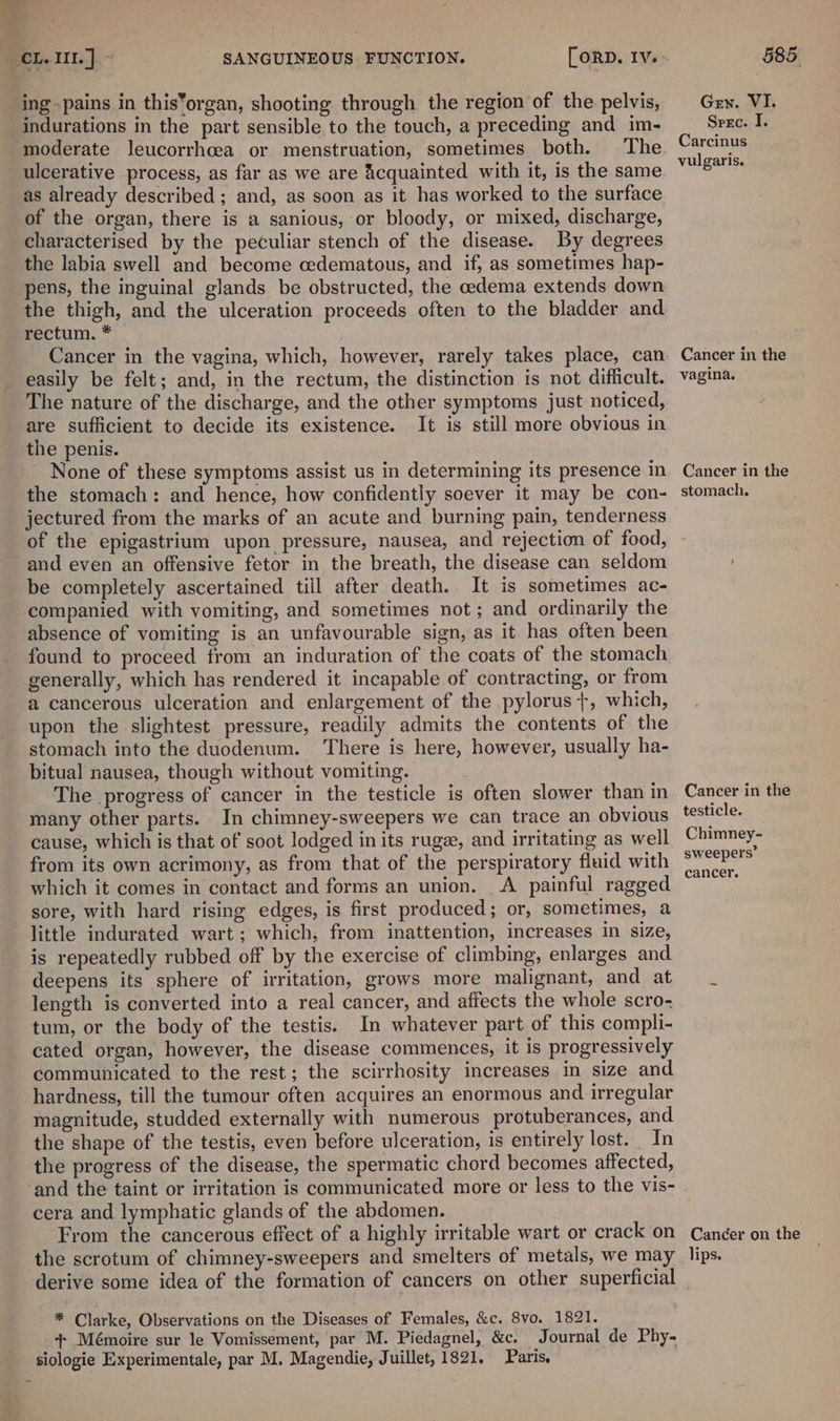 ing pains in this*organ, shooting through the region of the pelvis, Gen. VI. indurations in the part sensible to the touch, a preceding and im- Srzc. I, ‘moderate leucorrhcea or menstruation, sometimes both. The Carcinus ulcerative process, as far as we are Acquainted with it, is the same bit as already described ; and, as soon as it has worked to the surface of the organ, there is a sanious, or bloody, or mixed, discharge, characterised by the peculiar stench of the disease. By degrees the labia swell and become oedematous, and if, as sometimes hap- pens, the inguinal glands be obstructed, the cedema extends down the thigh, and the ulceration proceeds often to the bladder and rectum. * Cancer in the vagina, which, however, rarely takes place, can Cancer in the easily be felt; and, in the rectum, the distinction is not difficult. vagina. The nature of the discharge, and the other symptoms just noticed, , are sufficient to decide its existence. It is still more obvious in the penis. None of these symptoms assist us in determining its presence in Cancer in the the stomach: and hence, how confidently soever it may be con- stomach. jectured from the marks of an acute and burning pain, tenderness — of the epigastrium upon pressure, nausea, and rejection of food, and even an offensive fetor in the breath, the disease can seldom be completely ascertained till after death. It is sometimes ac- companied with vomiting, and sometimes not; and ordinarily the absence of vomiting is an unfavourable sign, as it has often been found to proceed from an induration of the coats of the stomach generally, which has rendered it incapable of contracting, or from a cancerous ulceration and enlargement of the pylorus +, which, upon the slightest pressure, readily admits the contents of the stomach into the duodenum. ‘There is here, however, usually ha- bitual nausea, though without vomiting. The progress of cancer in the testicle is often slower than in Cancer in the many other parts. In chimney-sweepers we can trace an obvious testicle. cause, which is that of soot lodged in its ruge, and irritating as well Chimney- from its own acrimony, as from that of the perspiratory fluid with “P'™ which it comes in contact and forms an union. A painful ragged ee sore, with hard rising edges, is first produced; or, sometimes, a little indurated wart; which, from inattention, increases in size, is repeatedly rubbed off by the exercise of climbing, enlarges and. deepens its sphere of irritation, grows more malignant, and at length is converted into a real cancer, and affects the whole scro- tum, or the body of the testis. In whatever part of this compli- cated organ, however, the disease commences, it is progressively communicated to the rest; the scirrhosity increases in size and hardness, till the tumour often acquires an enormous and irregular magnitude, studded externally with numerous protuberances, and the shape of the testis, even before ulceration, is entirely lost. In the progress of the disease, the spermatic chord becomes affected, and the taint or irritation is communicated more or less to the vis- cera and lymphatic glands of the abdomen. From the cancerous effect of a highly irritable wart or crack on Cancer on the the scrotum of chimney-sweepers and smelters of metals, we may lips. derive some idea of the formation of cancers on other superficial * Clarke, Observations on the Diseases of Females, &amp;c. 8vo. 1821. + Mémoire sur le Vomissement, par M. Piedagnel, &amp;c. Journal de Phy- siologie Experimentale, par M, Magendie, Juillet, 1821. Paris.