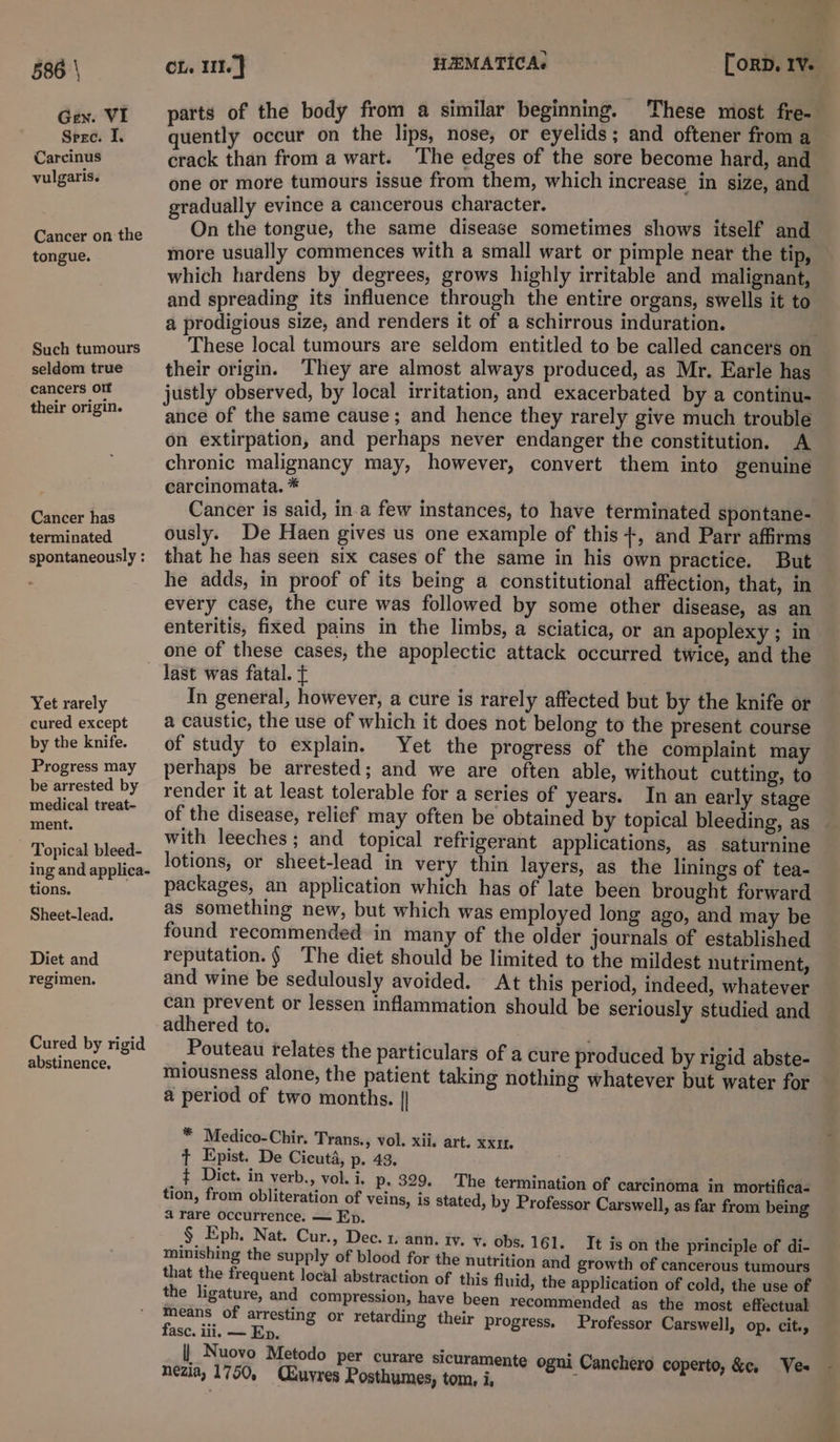 Gen. VI Sere. I. Carcinus vulgaris. Cancer on the tongue. Such tumours seldom true cancers olf their origin. Cancer has terminated spontaneously : Yet rarely cured except by the knife. Progress may be arrested by medical treat- ment. Topical bleed- ing and applica- tions. Sheet-lead. Diet and regimen. Cured by rigid abstinence, parts of the body from a similar beginning. These most fre- quently occur on the lips, nose, or eyelids; and oftener from a crack than from a wart. The edges of the sore become hard, and one or more tumours issue from them, which increase in size, and gradually evince a cancerous character. On the tongue, the same disease sometimes shows itself and more usually commences with a small wart or pimple near the tip, and spreading its influence through the entire organs, swells it to a prodigious size, and renders it of a schirrous induration. : These local tumours are seldom entitled to be called cancers on their origin. ‘They are almost always produced, as Mr. Earle has justly observed, by local irritation, and exacerbated by a continu- ance of the same cause; and hence they rarely give much trouble on extirpation, and perhaps never endanger the constitution. A chronic malignancy may, however, convert them into genuine carcinomata. * Cancer is said, ina few instances, to have terminated spontane- ously. De Haen gives us one example of this +, and Parr affirms that he has seen six cases of the same in his own practice. But he adds, in proof of its being a constitutional affection, that, in every case, the cure was followed by some other disease, as an enteritis, fixed pains in the limbs, a sciatica, or an apoplexy; in one of these cases, the apoplectic attack occurred twice, and the Jast was fatal. ¢ In general, however, a cure is rarely affected but by the knife or a caustic, the use of which it does not belong to the present course of study to explain. Yet the progress of the complaint may perhaps be arrested; and we are often able, without cutting, to render it at least tolerable for a series of years. In an early stage of the disease, relief may often be obtained by topical bleeding, as lotions, or sheet-lead in very thin layers, as the linings of tea- packages, an application which has of late been brought forward as something new, but which was employed long ago, and may be found recommended in many of the older journals of established reputation. § The diet should be limited to the mildest nutriment, and wine be sedulously avoided. At this period, indeed, whatever can prevent or lessen inflammation should be seriously studied and adhered to. Pouteau relates the particulars of a cure produced by rigid abste- a period of two months. | * Medico-Chir. Trans., vol. xii. art. xxi. t Epist. De Cicutd, p. 43, ¢ Dict. in verb., vol. i. p. 329. tion, from obliteration of veins, a rare occurrence, — Ep. § Eph. Nat. Cur., Dec. 1 ann. tv. ¥. obs. 161. minishing the supply of blood for the nutrition and that the frequent local abstraction of this fluid, the application of cold, the use of the ligature, and compression, have been recommended as the most effectual means of arresting or retarding their progress. Professor Carswell, op. cit., fasc. iii, — Ep. | Nuovo Metodo per curare sicuramente ogni Canchero coperto, &amp;e, Ves nezia, 1750, (Xuyres Posthumes, tom, i, : The termination of carcinoma in mortifica- is stated, by Professor Carswell, as far from being It is on the principle of di- growth of cancerous tumours a: