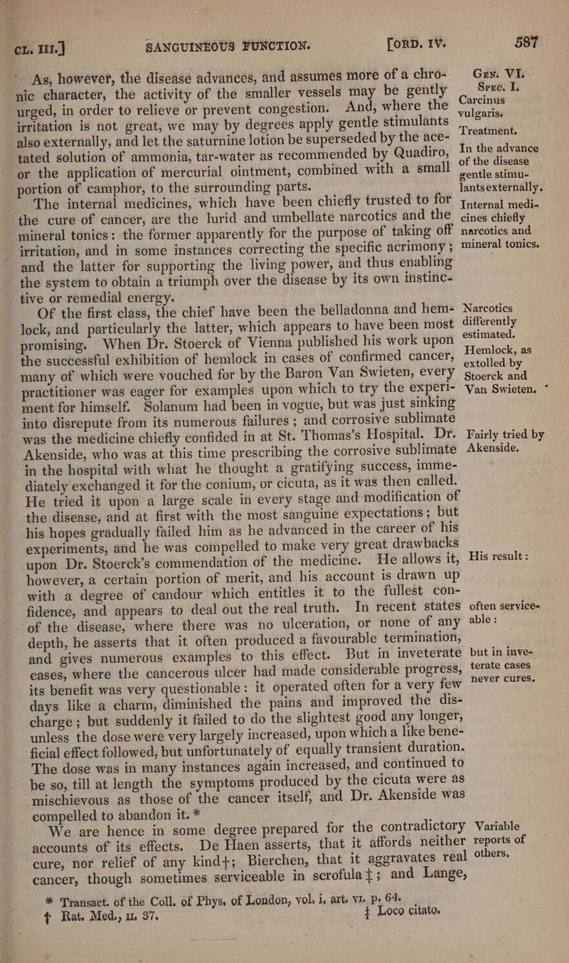 As, however, the disease advances, and assumes more of a chro- ‘nic character, the activity of the smaller vessels may be gently urged, in order to relieve or prevent congestion. And, where the irritation is not great, we may by degrees apply gentle stimulants also externally, and let the saturnine lotion be superseded by the ace- tated solution of ammonia, tar-water as recommended by Quadiro, or the application of mercurial ointment, combined with a small portion of camphor, to the surrounding parts. The internal medicines, which have been chiefly trusted to for the cure of cancer, are the lurid and umbellate narcotics and the mineral tonics: the former apparently for the purpose of taking off irritation, and in some instances correcting the specific acrimony ; and the latter for supporting the living power, and thus enabling the system to obtain a triumph over the disease by its own instinc- tive or remedial energy. Of the first class, the chief have been the belladonna and hem- Jock, and particularly the latter, which appears to have been most promising. When Dr. Stoerck of Vienna published his work upon the successful exhibition of hemlock in cases of confirmed cancer, many of which were vouched for by the Baron Van Swieten, every practitioner was eager for examples upon which to try the experi- ment for himself. Solanum had been in vogue, but was just sinking into disrepute from its numerous failures ; and corrosive sublimate was the medicine chiefly confided in at St. Thomas's Hospital. Dr. Akenside, who was at this time prescribing the corrosive sublimate in the hospital with what he thought a gratifying success, imme- diately exchanged it for the conium, or cicuta, as it was then called. He tried it upon a large scale in every stage and modification of the disease, and at first with the most sanguine expectations ; but his hopes gradually failed him as he advanced in the career of his experiments, and he was compelled to make very great drawbacks upon Dr. Stoerck’s commendation of the medicine. He allows it, however, a certain portion of merit, and his account is drawn up with a degree of candour which entitles it to the fullest con- fidence, and appears to deal out the real truth. In recent states of the disease, where there was no ulceration, or none of any depth, he asserts that it often produced a favourable termination, and gives numerous examples to this effect. But in inveterate cases, where the cancerous ulcer had made considerable progress, its benefit was very questionable: it operated often for a very few days like a charm, diminished the pains and improved the dis- charge ; but suddenly it failed to do the slightest good any longer, unless the dose were very largely increased, upon which a like bene- ficial effect followed, but unfortunately of equally transient duration. The dose was in many instances again increased, and continued to be so, till at length the symptoms produced by the cicuta were as mischievous as those of the cancer itself, and Dr. Akenside was compelled to abandon it. * We are hence in some degree prepared for the contradictory accounts of its effects. De Haen asserts, that it affords neither cure, nor relief of any kind+; Bierchen, that it aggravates real cancer, though sometimes serviceable in scrofulat; and Lange, * Transact. of the Coll. of Phys. of London, yol: i, art, VI. p- 64. * Rat. Med,, um 37. ¢ Loco citato, 587 Gren. V I. Sere. I. Carcinus vulgaris. Treatment. In the advance of the disease gentle stimu- lants externally. Internal medi- cines chiefly narcotics and mineral tonics. Narcotics differently estimated. Hemlock, as extolled-by Stoerck and Van Swieten. ~ Fairly tried by Akenside, His result: often service= able : but in inve- terate cases never cures. Variable reports of others,