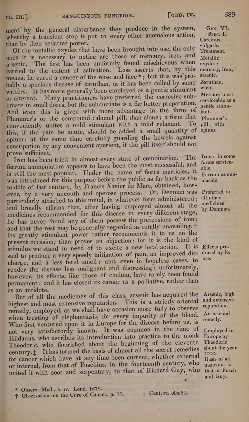 ment” by the general disturbance they produce in the system, whereby a transient stop is put to every other anomalous action, than by their sedative power. Of the metallic oxydes that have been brought into use, the only ones it is necessary to notice are those of mercury, iron, and arsenic. The first has) been uniformly found. mischievous when carried to the extent of salivation. Loss asserts that, by this means, he cured a cancer of the nose and face* ; but this was pro- bably a spurious disease of zaruthan, as it has been called by some writers. It has more generally been employed as a gentle stimulant or alterant. Many practitioners have preferred the corrosive sub- limate in small doses, but the submuriate is a far better preparation. And even this is given with more advantage in the form of Plummer’s or the compound calomel pill, than alone; a form that conveniently unites a mild stimulant with a mild relaxant. To this, if the pain be acute, should be added a small quantity of opium; at the same time carefully guarding the bowels against constipation by any convenient aperient, if the pill itself should not prove sufficient. Tron has been tried in almost every state of combination. The ferrum ammoniatum appears to have been the most successful, and is still the most popular. Under the name of flores martiales, it was introduced for this purpose before the public as far back as the middle of last century, by Francis Xavier de Mars, obtained, how- ever, by a very uncouth and operose process. Dr. Denman was particularly attached to this metal, in whatever form administered ; and broadly affirms that, after having employed almost all the medicines recommended for this disease in every different stage, he has never found any of them possess the pretensions of iron ; and that the rest may be generally regarded as totally unavailing. + Its greatly stimulant power rather recommends it to us on the present occasion, than proves an objection ; for it is the kind of stimulus we stand in need of to excite a new local action. It is said to produce a very speedy mitigation of pain, an improved dis- charge, and a less fetid smell; and, even in hopeless cases, to render the disease less malignant and distressing: unfortunately, - however, its effects, like those of conium, have rarely been found permanent ; and it has closed its career as a palliative, rather than as.an antidote. But of all the medicines of this class, arsenic has acquired the highest and most extensive reputation. This is a strictly oriental remedy, employed, as when treating of elephantiasis, for every impurity of the blood. Who first ventured upon it in Europe for the disease before us, is not very satisfactorily known. It was common in the time of Hildanus, who ascribes its introduction into practice to the monk “Theodoric, who flourished about the beginning of the eleventh century.{ It has formed the basis of almost all the secret remedies for cancer which have at any time been current, whether external or internal, from that of Fuschius, in the fourteenth century, who united it with soot and serpentary, to that of Richard Guy, who * Observ. Med., b. rv. Lond. 1672. + Observations on the Cure of Cancer, p. 77. + Cent. vi. obs,81. Gen. VI. Srec. I, Carcinus vulgaris. Treatment. Metallic oxydes ; mercury, iron, arsenic. Zaruthan, what. Mercury most serviceable as a gentle stimu- lant. Plummer’s pill: with opium. Tron: in some forms service- able. Ferrum ammo- niacale. Preferred to all other medicines by Denman. Effects pro- duced by its use. Arsenic, high and extensive reputation. An oriental remedy. Employed in Europe by Theodoric about the year 1000. Basis of all nostrums is that of Lusch and Guy.