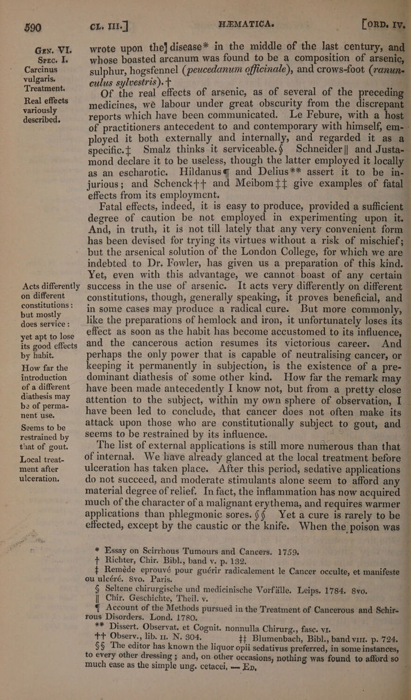 Gen. VI. SrE Ce Ik Carcinus vulgaris. Treatment. Real effects variously described. Acts differently on different constitutions : but mostly does service : yet apt to lose its good effects by habit. How far the introduction of a different diathesis may 2 of perma- nent use. Seems to be restrained by that of gout. Local treat- ment after ulceration. . — wrote upon the] disease * in the middle of the last century, and whose boasted arcanum was found to be a composition of arsenic, sulphur, hogsfennel (peucedanum officinale), and crows-foot (ranun- culus sylvestris). : ; Of the real effects of arsenic, as of several of the preceding medicines, we labour under great obscurity from the discrepant reports which have been communicated. Le Febure, with a host of practitioners antecedent to and. contemporary with himself, em- : ployed it both externally and internally, and regarded it as a specific.{ Smalz thinks it serviceable.§ Schneider|| and Justa-— mond declare it to be useless, though the latter employed it locally as an escharotic. Hildanusq and Delius** assert it to be in- jurious; and Schenck++ and Meibomtt give examples of fatal effects from its employment. Fatal effects, indeed, it is easy to produce, provided a sufficient degree of caution be not employed in experimenting upon it. And, in truth, it is not till lately that any very convenient form has been devised for trying its virtues without a risk of mischief; but the arsenical solution of the London College, for which we are indebted to Dr. Fowler, has given us a preparation of this kind. Yet, even with this advantage, we cannot boast of any certain success in the use of arsenic. It acts very differently on different constitutions, though, generally speaking, it proves beneficial, and in some cases may produce a radical cure. But more commonly, — like the preparations of hemlock and iron, it unfortunately loses its effect as soon as the habit has become accustomed to its influence, — and the cancerous action resumes its victorious career. And — perhaps the only power that is capable of neutralising cancer, or keeping it permanently in subjection, is the existence of a pre- — dominant diathesis of some other kind. How far the remark may have been made antecedently I know not, but from a pretty close attention to the subject, within my own sphere of observation, I — have been led to conclude, that cancer does not often make its attack upon those who are constitutionally subject to gout, and seems to be restrained by its influence. Pipe The list of external applications is still more numerous than that of internal. We have already glanced at the local treatment before ulceration has taken place. After this period, sedative applications do not succeed, and moderate stimulants alone seem to afford any material degree of relief. In fact, the inflammation has now acquired much of the character of a malignant erythema, and requires warmer applications than phlegmonic sores. §§ Yet a cure is rarely to be effected, except by the caustic or the knife. When the poison was * Essay on Scirrhous Tumours and Cancers. 1759. t Richter, Chir, Bibl., band v. p. 132. ¢ Remeéde eprouvé pour guérir radicalement le Cancer occulte, et manifeste — ou ulcéré. Svo. Paris. § Seltene chirurgische und medicinische Vorfdlle. Leips. 1784. 8vo. || Chir. Geschichte, Theil. v. { Account of the Methods pursued in the Treatment of Cancerous and Schir- rous Disorders. Lond. 1780. ** Dissert. Observat. et Cognit. nonnulla Chirurg., fase. v1. tt Observ., lib. 1. N. 304, #+ Blumenbach, Bibl., band vir. p. 724. §§ The editor has known the liquor opii sedativus preferred, in some instances, to every other dressing ; and, on other occasions, nothing was found to afford so much ease as the simple ung. cetacei, — Ep,