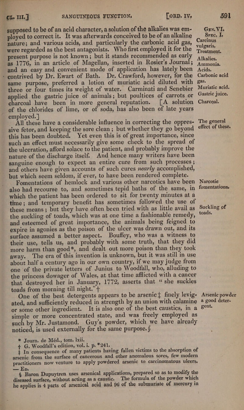 supposed to be of an acid character, a solution of the alkalies was em- ployed to correct it. It was afterwards conceived to be of an alkaline ‘nature; and various acids, and particularly the carbonic acid gas, were regarded as the best antagonists. Who first employed it for the present purpose is not known; but it stands recommended as early as 1776, in an article of Magellan, inserted in Rosier’s Journal ; and an easy and convenient mode of application has lately been - contrived by Dr. Ewart of Bath. Dr. Crawford, however, for the same purpose, preferred a lotion of muriatic acid diluted with three or four times its weight of water. Carminati and Senebier applied the gastric juice of animals; but poultices of carrots or charcoal have been in more general reputation. [A solution of the chlorides of lime, or of soda, has also been of late years employed. ] All these have a considerable influence in correcting the oppres- sive fetor, and keeping the sore clean ; but whether they go beyond this has been doubted. Yet even this is of great importance, since such an effect must necessarily give some check to the spread of the ulceration, afford solace to the patient, and probably improve the nature of the discharge itself. And hence many writers have been sanguine enough to expect an entire cure from such processes ; and others have given accounts of such cures nearly accomplished, but which seem seldom, if ever, to have been rendered complete. Fomentations of hemlock and various other narcotics have been also had recourse to, and sometimes tepid baths of the same, in which the patient has been ordered to sit for twenty minutes at a time; and temporary benefit has sometimes followed the use of these means ; but they have often been tried with as little avail as the suckling of toads, which was at one time a fashionable remedy, and esteemed of great importance, the animals being feigned to expire in agonies as the poison of the ulcer was drawn out, and its surface assumed a better aspect. Bouffey, who was a witness to their use, tells us, and probably with some truth, that they did more harm than good*, and dealt out more poison than they took away. ‘The era of this invention is unknown, but it was still in use about half a century ago in our own country, if we may judge from one of the private letters of Junius to Woodfall, who, alluding to the princess dowager of Wales, at that time afflicted with a cancer that destroyed her in January, 1772, asserts that “ she suckles toads from morning till night.” + One of the best detergents appears to be arsenic{ finely levig- ated, and sufficiently reduced in strength by an union with calamine or some other ingredient. It is also one of the best caustics, in a simple or more concentrated state, and was freely employed as such by Mr. Justamond. Guy’s powder, which we have already noticed, is used externally for the same purpose. § * Journ. de Méd., tom. Ixii. + G. Woodfall’s edition, vol. i. p. *241. ¢ In consequence of many patients having fallen victims to the absorption of arsenic from the surface of cancerous and other anomalous sores, few modern practitioners now venture to apply powdered arsenic to carcinomatous ulcers, — Ep. § Baron Dupuytren uses arsenical applications, prepared so as to modify the diseased surface, without acting as a caustic. The formula of the powder which he applies is 4 parts of arsenical acid and 96 of the submuriate of mercury in GEN. VI. Srec, I. Carcinus vulgaris, Treatment. Alkalies. Ammonia. Acids. Carbonic acid gas. Muriatic acid. Gastric juice. Charcoal. The general effect of these. Narcotic fomentations. Suckling of toads. Arsenic powder a good deter- gent.
