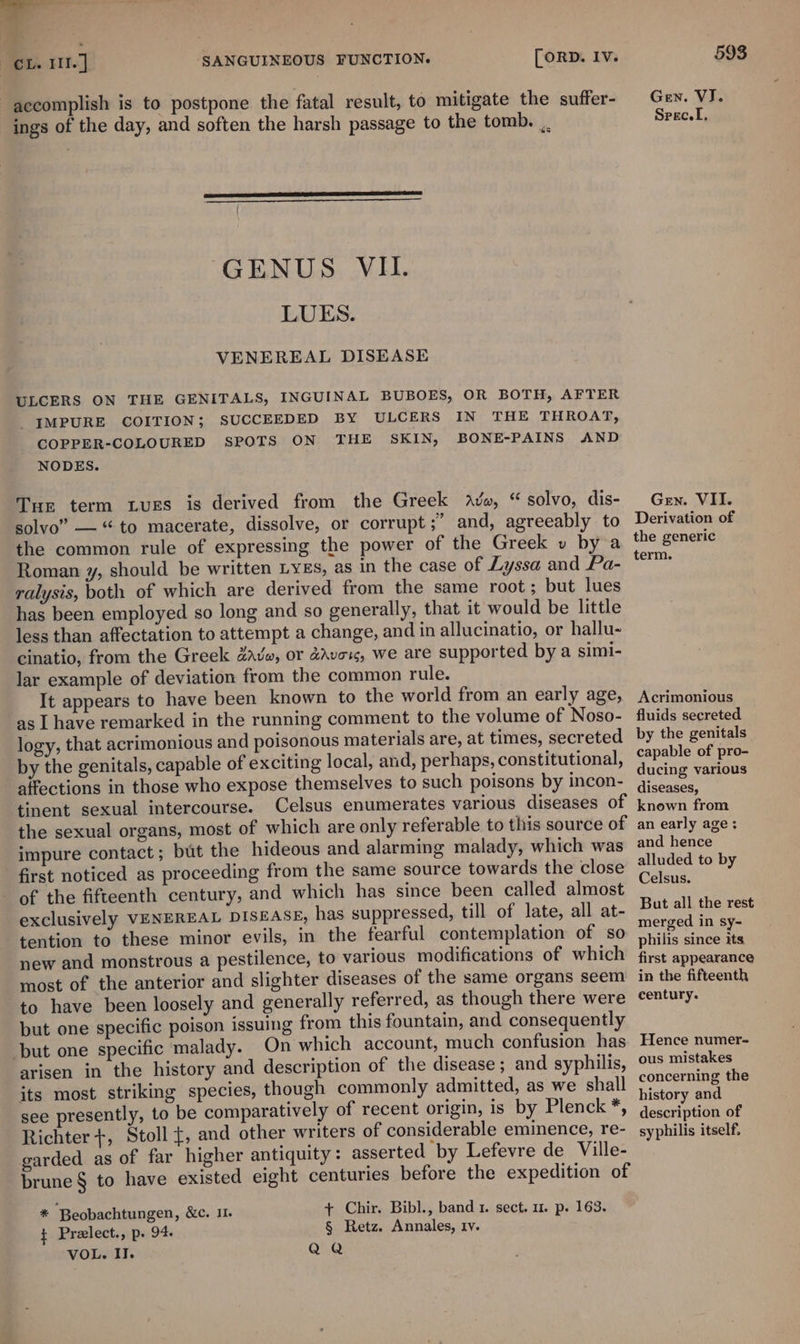 y SANGUINEOUS FUNCTION. [ORD. Iv. CL. II. ] accomplish is to postpone the fatal result, to mitigate the suffer- ings of the day, and soften the harsh passage to the tomb. ... GENUS VII. LUES. VENEREAL DISEASE ULCERS ON THE GENITALS, INGUINAL BUBOES, OR BOTH, AFTER _YMPURE COITION; SUCCEEDED BY ULCERS IN THE THROAT, COPPER-COLOURED SPOTS ON THE SKIN, BONE-PAINS AND NODES. Tie term tues is derived from the Greek Avo, “ solvo, dis- solvo” — ‘to macerate, dissolve, or corrupt ;’ and, agreeably to the common rule of expressing the power of the Greek v by a Roman y, should be written LyEs, as in the case of Lyssa and Pa- ralysis, both of which are derived from the same root; but lues has been employed so long and so generally, that it would be little less than affectation to attempt a change, and in allucinatio, or hallu- cinatio, from the Greek dave, or adveu, we are supported by a simi- lar example of deviation from the common rule. It appears to have been known to the world from an early age, as Ihave remarked in the running comment to the volume of Noso- logy, that acrimonious and poisonous materials are, at times, secreted by the genitals, capable of exciting local, and, perhaps, constitutional, affections in those who expose themselves to such poisons by incon- tinent sexual intercourse. Celsus enumerates various diseases of the sexual organs, most of which are only referable to this source of impure contact; but the hideous and alarming malady, which was first noticed as proceeding from the same source towards the close of the fifteenth century, and which has since been called almost exclusively VENEREAL DISEASE, has suppressed, till of late, all at- tention to these minor evils, in the fearful contemplation of so new and monstrous a pestilence, to various modifications of which most of the anterior and slighter diseases of the same organs seem to have been loosely and generally referred, as though there were but one specific poison issuing from this fountain, and consequently but one specific malady. On which account, much confusion has arisen in the history and description of the disease; and syphilis, its most striking species, though commonly admitted, as we shall see presently, to be comparatively of recent origin, is by Plenck *, Richter +, Stoll {, and other writers of considerable eminence, re- garded as of far higher antiquity: asserted by Lefevre de Ville- brune § to have existed eight centuries before the expedition of * Beobachtungen, &amp;c. 11. ¢ Preelect., p. 94 VOL. II. + Chir. Bibl., band 1. sect, 1. p. 163. § Retz. Annales, ry. QQ 593 Gen. VJ. Srec.L, Gen. VII. Derivation of the generic term. Acrimonious fluids secreted by the genitals capable of pro- ducing various diseases, known from an early age: and hence alluded to by Celsus. But all the rest merged in sy- philis since its, first appearance in the fifteenth century. Hence numer- ous mistakes concerning the history and description of syphilis itself,
