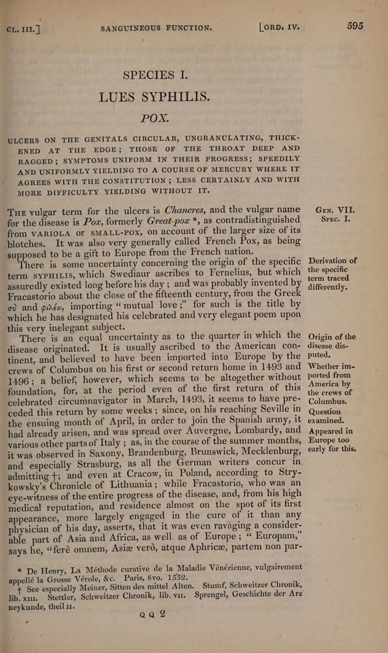 SPECIES I. LUES SYPHILIS. POX. ULCERS ON THE GENITALS CIRCULAR, UNGRANULATING, THICK- ENED AT THE EDGE; THOSE OF THE THROAT DEEP AND RAGGED ; SYMPTOMS UNIFORM IN THEIR PROGRESS; SPEEDILY AND UNIFORMLY YIELDING TO A COURSE OF MERCURY WHERE IT AGREES WITH THE CONSTITUTION ; LESS CERTAINLY AND WITH MORE DIFFICULTY YIELDING WITHOUT IT. Tue vulgar term for the ulcers is Chaneres, and the vulgar name for the disease is Pow, formerly Great-pox *, as contradistinguished from VARIOLA or SMALL-POx, on account of the larger size of its blotches. It was also very generally called French Pox, as being supposed to be a gift to Europe from the French nation. _ There is some uncertainty concerning the origin of the specific term SYPHILIS, which Swediaur ascribes to Fernelius, but which assuredly existed long before his day ; and was probably invented by Fracastorio about the close of the fifteenth century, from the Greek co) and gigs, importing “mutual love ;’ for such is the title by which he has designated his celebrated and very elegant poem upon this very inelegant subject. There is an equal uncertainty as to the quarter in which the disease originated. It is usually ascribed to the American con- tinent, and believed to have been imported into Europe by the crews of Columbus on his first or second return home in 1493 and 1496; a belief, however, which seems to be altogether without foundation, for, at the period even of the first return of this celebrated circumnavigator in March, 1493, it seems to have pre- ceded this return by some weeks ; since, on his reaching Seville in the ensuing month of April, in order to join the Spanish army, it had already arisen, and was spread over Auvergne, Lombardy, and various other parts of Italy ; as, in the course of the summer months, it was observed in Saxony, Brandenburg, Brunswick, Mecklenburg, and especially Strasburg, as all the German writers concur in admitting +; and even at Cracow, in Poland, according to Stry- kowsky’s Chronicle of Lithuania; while Fracastorio, who was an eye-witness of the entire progress of the disease, and, from his high medical reputation, and residence almost on the spot of its first appearance, more largely engaged in the cure of it than any physician of his day, asserts, that it was even ravaging a consider- able part of Asia and Africa, as well. as of Europe; “ Europam,” says he, “feré omnem, Asiz vero, atque Aphrice, partem non par- * De Henry, La Méthode curative de la Maladie Vénérienne, vulgairement appellé la Grosse Vérole, &amp;c. Paris, §vo. 1552. See especially Meiner, Sitten des mittel Alten. lib. x1. Stettler, Schweitzer Chronik, lib. vit. neykunde, theil 1. Stumf, Schweitzer Chronik, QQZ a Gen. VII. Srec. I. Derivation of the specific term traced differently. Origin of the disease dis- puted. Whether im- ported from America by the crews of Columbus. Question examined. Appeared in Europe too early for this.