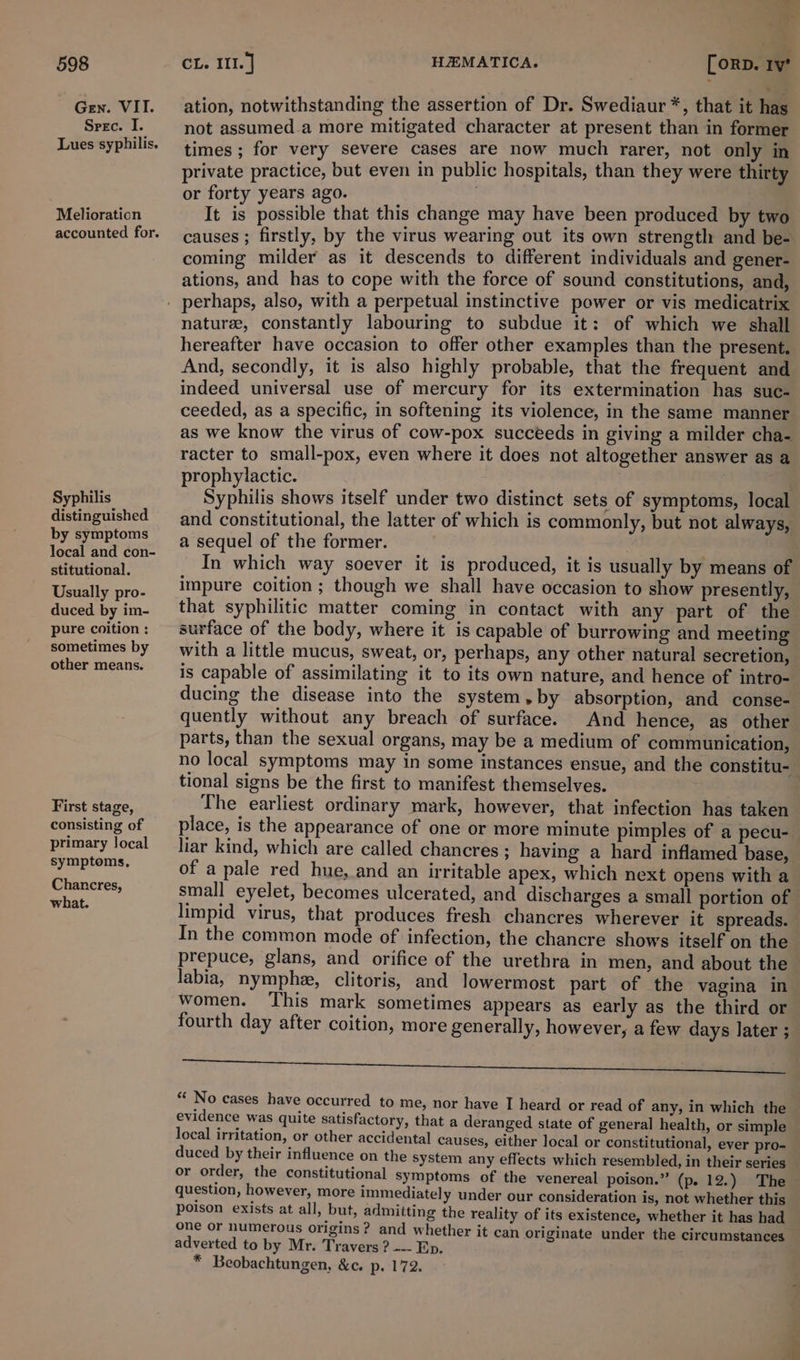 Gen. VII. Spec. I. Lues syphilis. Melioraticn Syphilis distinguished by symptoms local and con- stitutional. Usually pro- duced by im- pure coition : sometimes by other means. First stage, consisting of primary local symptoms, Chancres, what. &gt; a a. ation, notwithstanding the assertion of Dr. Swediaur*, that it has not assumed.a more mitigated character at present than in former times ; for very severe cases are now much rarer, not only in private practice, but even in public hospitals, than they were thirty or forty years ago. . It is possible that this change may have been produced by two causes ; firstly, by the virus wearing out its own strength and be- coming milder as it descends to different individuals and gener- ations, and has to cope with the force of sound constitutions, and, nature, constantly labouring to subdue it: of which we shall hereafter have occasion to offer other examples than the present. And, secondly, it is also highly probable, that the frequent and indeed universal use of mercury for its extermination has suc- ceeded, as a specific, in softening its violence, in the same manner as we know the virus of cow-pox succeeds in giving a milder cha- racter to small-pox, even where it does not altogether answer as a prophylactic. apes 1 | . Syphilis shows itself under two distinct sets of symptoms, local and constitutional, the latter of which is commonly, but not always, a sequel of the former. . In which way soever it is produced, it is usually by means of impure coition; though we shall have occasion to show presently, that syphilitic matter coming in contact with any part of the surface of the body, where it is capable of burrowing and meeting with a little mucus, sweat, or, perhaps, any other natural secretion, is capable of assimilating it to its own nature, and hence of intro- ducing the disease into the system,by absorption, and conse- quently without any breach of surface. And hence, as other parts, than the sexual organs, may be a medium of communication, no local symptoms may in some instances ensue, and the constitu- tional signs be the first to manifest themselves. The earliest ordinary mark, however, that infection has taken place, is the appearance of one or more minute pimples of a pecu- liar kind, which are called chancres ; having a hard inflamed base, of a pale red hue, and an irritable apex, which next opens with a small eyelet, becomes ulcerated, and discharges a small portion of limpid virus, that produces fresh chancres wherever it spreads. In the common mode of infection, the chancre shows itself on the prepuce, glans, and orifice of the urethra in men, and about the labia, nymphe, clitoris, and lowermost part of the vagina in women. This mark sometimes appears as early as the third or fourth day after coition, more generally, however, a few days later ; Fe LE SI “ No cases have occurred to me, nor have I heard or read of any, in which the evidence was quite satisfactory, that a deranged state of general health, or simple local irritation, or other accidental causes, either local or constitutional, ever pro- duced by their influence on the system any effects which resembled, in their series or order, the constitutional symptoms of the venereal poison.” (p. 12.) The question, however, more immediately under our consideration is, not whether this poison exists at all, but, admitting the reality of its existence, whether it has had one or numerous origins? and whether it can originate under the circumstances adverted to by Mr. Travers ? --- Ep. * Beobachtungen, &amp;c. p. 172.