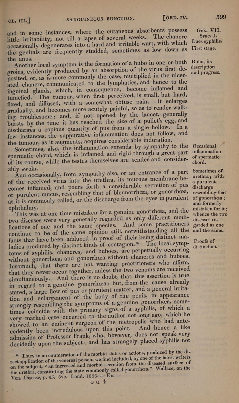 = CL. 111] [orRpD. IVs SANGUINEOUS FUNCTION. and in some instances, where the cutaneous absorbents possess ‘ittle irritability, not till a lapse of several weeks. The chancre occasionally degenerates into a hard and irritable wart, with which the genitals are frequently studded, sometimes as low down as the anus. Another local symptom is the formation of a bubo in one or both groins, evidently produced by an absorption of the virus first de- posited, or, as is more commonly the case, multiplied in the ulcer- ated chancre, communicated to the lymphatics, and hence to the inguinal glands, which, in consequence, become inflamed and tumefied. The tumour, when first perceived, is small, but hard, fixed, and diffused, with a somewhat obtuse pain. It enlarges gradually, and becomes more acutely painful, so as to render walk- ing troublesome; and, if not opened by the lancet, generally bursts by the time it has reached the size of a pullet’s egg, and discharges a copious quantity of pus from a single hollow. Ina few instances, the suppurative inflammation does not follow, and _ the tumour, as it augments, acquires considerable induration. Sometimes, also, the inflammation extends by sympathy to the spermatic chord, which is inflamed and rigid through a great part of its course, while the testes themselves are tender and consider- ably swoln. And occasionally, from sympathy also, or an entrance of a part of the received virus into the urethra, its mucous membrane be- comes inflamed, and pours forth a considerable secretion of pus or purulent mucus, resembling that of blennorrhcea, or gonorrheea, as it is commonly called, or the discharge from the eyes in purulent ophthalmy. This was at one time mistaken for a genuine gonorrhea, and the two diseases were very generally regarded as only different modi- fications of one and the same species. And some practitioners continue to be of the same opinion still, notwithstanding all the facts that have been adduced in proof of their being distinct ma- ladies produced by distinct kinds of contagion. * The local symp- toms of syphilis, chancres, and buboes, are perpetually occurring without gonorrhoea, and gonorrhoea without chancres and buboes. Insomuch, that there are not wanting practitioners who affirm, that they never occur together, unless the two venoms are received simultaneously. And there is no doubt, that this assertion is true in regard to a genuine gonorrhcea ; but, from the cause already stated, a large flow of pus or purulent matter, and a general irrita- tion and enlargement of the body of the penis, in appearance strongly resembling the symptoms of a genuine gonorrhoea, some- times coincide with the primary signs of a syphilis, of which a very marked case occurred to the author not long ago, which he showed to an eminent surgeon of the metropolis who had ante- cedently been incredulous upon this point. And hence a like admission of Professor Frank, who, however, does not speak very decidedly upon the subject ; and has strangely placed syphilis not * Thus, in an enumeration of the morbid states or actions, produced by the di- rect application of the venereal poison, we find included, by one of the latest writers on the subject, “an increased and morbid secretion from the diseased surface of the urethra, constituting the state commonly called gonorrhea.” Wallace, on the Ven. Disease, p. 45. Sve. Lond. 1833. — Ep. Qa &amp; 599 Gen. VII. Seec. I. Lues syphilis. First stage. Bubo, its description and progress. Occasional ~~ inflammation of spermatic chord. Sometimes of urethra; with a purulent discharge resembling that of gonorrhea : and formerly mistaken for it ; whence the two diseases re- garded as one and the same. Proofs of distinction.