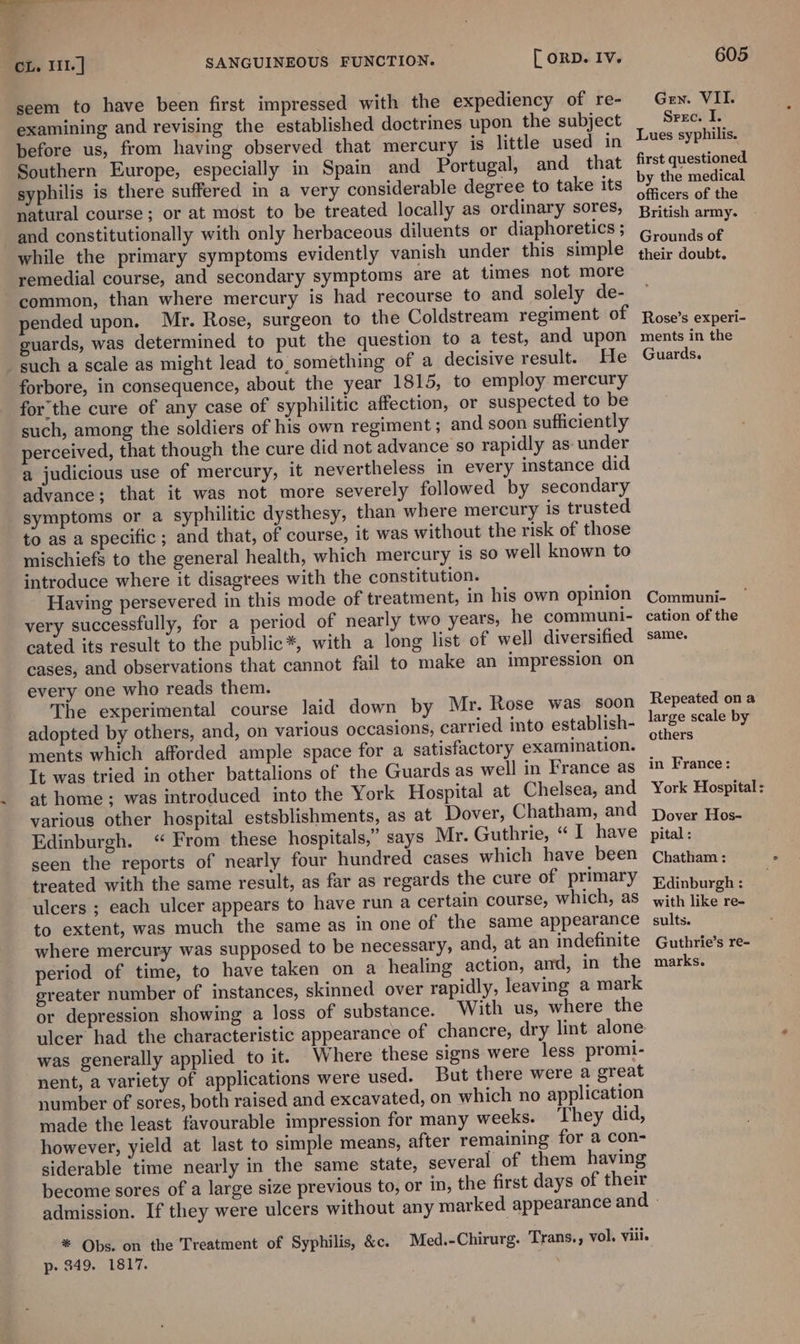 *, at 2, CL. I11.] SANGUINEOUS FUNCTION. [ oRD. Iv. seem to have been first impressed with the expediency of re- examining and revising the established doctrines upon the subject pefore us, from having observed that mercury is little used in Southern Europe, especially in Spain and Portugal, and that syphilis is there suffered in a very considerable degree to take its natural course; or at most to be treated locally as ordinary sores, and constitutionally with only herbaceous diluents or diaphoretics ; while the primary symptoms evidently vanish under this simple remedial course, and secondary symptoms are at times not more common, than where mercury is had recourse to and solely de- pended upon. Mr. Rose, surgeon to the Coldstream regiment of guards, was determined to put the question to a test, and upon such a scale as might lead to, something of a decisive result. He forbore, in consequence, about the year 1815, to employ mercury forthe cure of any case of syphilitic affection, or suspected to be such, among the soldiers of his own regiment ; and soon sufficiently perceived, that though the cure did not advance so rapidly as- under a judicious use of mercury, it nevertheless in every instance did advance; that it was not more severely followed by secondary symptoms or a syphilitic dysthesy, than where mercury is trusted to as a specific ; and that, of course, it was without the risk of those mischiefs to the general health, which mercury is so well known to introduce where it disagrees with the constitution. Having persevered in this mode of treatment, in his own opinion very successfully, for a period of nearly two years, he communi- cated its result to the public*, with a long list of well diversified cases, and observations that cannot fail to make an impression on every one who reads them. The experimental course laid down by Mr. Rose was soon adopted by others, and, on various occasions, carried into establish- ments which afforded ample space for a satisfactory examination. It was tried in other battalions of the Guards as well in France as at home ; was introduced into the York Hospital at Chelsea, and various other hospital estsblishments, as at Dover, Chatham, and Edinburgh. “ From these hospitals,” says Mr. Guthrie, “ I have seen the reports of nearly four hundred cases which have been treated with the same result, as far as regards the cure of primary ulcers ; each ulcer appears to have run a certain course, which, as to extent, was much the same as in one of the same appearance where mercury was supposed to be necessary, and, at an indefinite period of time, to have taken on a healing action, and, in the greater number of instances, skinned over rapidly, leaving a mark or depression showing a loss of substance. With us, where the ulcer had the characteristic appearance of chancre, dry lint alone was generally applied to it. Where these signs were less promi- nent, a variety of applications were used. But there were a great number of sores, both raised and excavated, on which no application made the least favourable impression for many weeks. They did, however, yield at last to simple means, after remaining for a con- siderable time nearly in the same state, several of them having become sores of a large size previous to, or in, the first days of their * Obs. on the Treatment of Syphilis, &amp;c. Med.-Chirurg. Trans., vol, vill. p- 349. 1817. | 605 Gen. VII. Srec. I. Lues syphilis. first questioned by the medical officers of the British army. Grounds of their doubt. Rose’s experi- ments in the Guards. Communi- cation of the same. Repeated on a large scale by others in France: York Hospital: Dover Hos- pital : Chatham : Edinburgh : with like re- sults. Guthrie’s re- marks.