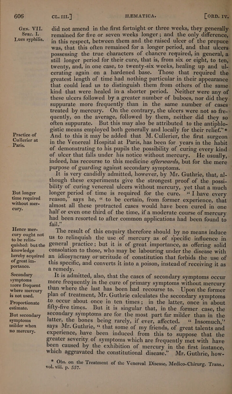 Gen. VII. Spec. I. Lues syphilis, Practice of Cullerier at Paris. But longer time required without mer- cury. Hence mer- cury ought not to be relin- quished: but the knowledge hereby acquired of great im- portance. Secondary symptoms more frequent where mercury is not used. Proportionate estimate. But secondary symptoms milder when no mercury. . did not amend in the first fortnight or three weeks, they generally remained for five or seven weeks longer; and the only difference, in this respect, between them and the raised ulcer of the prepuce was, that this often remained for a longer period, and that ulcers. possessing the true characters of chancre required, in general, a still longer period for their cure, that is, from six or eight, to ten, twenty, and, in one case, to twenty-six weeks, healing up and ul- cerating again on a hardened base. Those that required the greatest length of time had nothing particular in their appearance that could lead us to distinguish them from others of the same kind that were healed ina shorter period. Neither were any of these ulcers followed by a greater number of buboes, nor did they suppurate more frequently than in the same number of cases- treated by mercury. On the contrary, the ulcers were not so fre-&gt; quently, on the average, followed by them, neither did they so” often suppurate. But this may also be attributed to the antiphlo- gistic means employed both generally and locally for their relief.” *. And to this it may be added that M. Cullerier, the first surgeon in the Venereal Hospital at Paris, has been for years in the habit of demonstrating to his pupils the possibility of curing every kind. of ulcer that falls under his notice without mercury. He usually, indeed, has recourse to this medicine afterwards, but for the mere purpose of guarding against secondary symptoms. : It is very candidly admitted; however, by Mr. Guthrie, that, al-- though these experiments give the strongest proof of the possi- bility of curing venereal ulcers without mercury, yet that a much longer period of time is required for the cure. “I have every reason,” says he, “ to be certain, from former experience, that almost all these protracted cases would have been cured in one half or even one third of the time, if a moderate course of mercury had been resorted to after common applications had been found to fail.” | The result of this enquiry therefore should by no means induce us to relinquish the use of mercury as of specific influence in general practice; but it is of great importance, as offering solid consolation to those, who may be labouring under the disease with an idiosyncrasy or acritude of constitution that forbids the use of this specific, and converts it into a poison, instead of receiving it as a remedy. ; It is admitted, also, that the cases of secondary symptoms occur more frequently in the cure of primary symptoms without mercury than where the last has been had recourse to. Upon the former plan of treatment, Mr. Guthrie calculates the secondary symptoms to occur about once in ten times; in the latter, once in about fifty-five times. But it is singular that, in the former case, the secondary symptoms are for the most part far milder than in the Jatter, the bones being rarely, if ever, affected. « Insomuch,’’ says Mr. Guthrie, “ that some of my friends, of great talents and experience, have been induced from this to suppose that the greater severity of symptoms which are frequently met with have been caused by the exhibition of mercury in the first instance, which aggravated the constitutional disease”’ Mr. Guthrie, how- * Obs. on the Treatment of the Venereal Disease, Medico-Chirurg. Trans., vol. viii. p. 557.