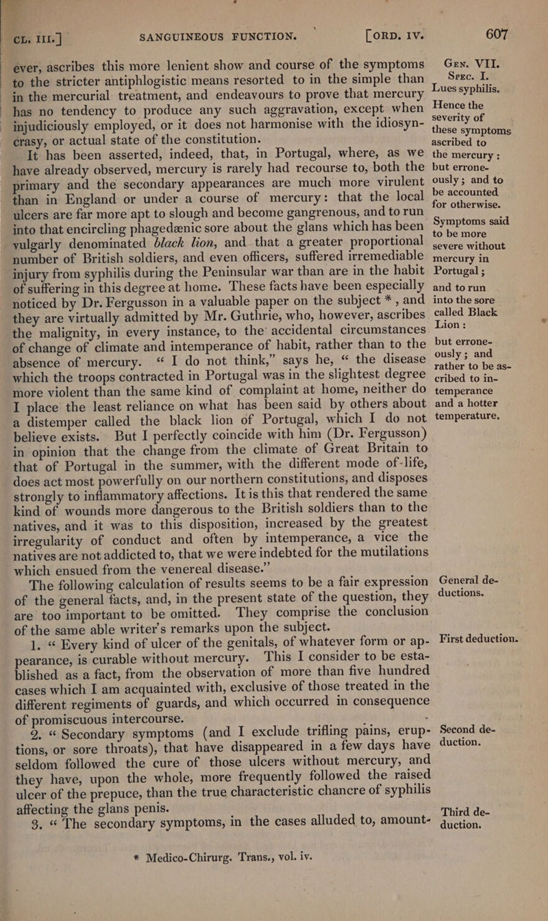 ‘ to the stricter antiphlogistic means resorted to in the simple than in the mercurial treatment, and endeavours to prove that mercury has no tendency to produce any such aggravation, except when injudiciously employed, or it does not harmonise with the idiosyn- crasy, or actual state of the constitution. It has been asserted, indeed, that, in Portugal, where, as we have already observed, mercury is rarely had recourse to, both the primary and the secondary appearances are much more virulent ulcers are far more apt to slough and become gangrenous, and to run into that encircling phagedenic sore about the glans which has been vulgarly denominated black lion, and that a greater proportional number of British soldiers, and even officers, suffered irremediable injury from syphilis during the Peninsular war than are in the habit of suffering in this degree at home. These facts have been especially noticed by Dr. Fergusson in a valuable paper on the subject * , and they are virtually admitted by Mr. Guthrie, who, however, ascribes the malignity, in every instance, to the accidental circumstances of change of climate and intemperance of habit, rather than to the absence of mercury. “ I do not think,” says he, “ the disease which the troops contracted in Portugal was in the slightest degree more violent than the same kind of complaint at home, neither do I place the least reliance on what has been said by others about a distemper called the black lion of Portugal, which I do not believe exists. But I perfectly coincide with him (Dr. Fergusson) in opinion that the change from the climate of Great Britain to that of Portugal in the summer, with the different mode of-life, does act most powerfully on our northern constitutions, and disposes strongly to inflammatory affections. It is this that rendered the same kind of wounds more dangerous to the British soldiers than to the natives, and it was to this disposition, increased by the greatest irregularity of conduct and often by intemperance, a vice the natives are not addicted to, that we were indebted for the mutilations which ensued from the venereal disease.” The following calculation of results seems to be a fair expression of the general facts, and, in the present state of the question, they are too important to be omitted. They comprise the conclusion of the same able writer's remarks upon the subject. 1. “ Every kind of ulcer of the genitals, of whatever form or ap- pearance, is curable without mercury. This I consider to be esta- blished as a fact, from the observation of more than five hundred cases which I am acquainted with, exclusive of those treated in the different regiments of guards, and which occurred in consequence of promiscuous intercourse. : 9. “ Secondary symptoms (and I exclude trifling pains, erup- tions, or sore throats), that have disappeared in a few days have seldom followed the cure of those ulcers without mercury, and they have, upon the whole, more frequently followed the raised ulcer of the prepuce, than the true characteristic chancre of syphilis affecting the glans penis. | 3, « The secondary symptoms, in the cases alluded to, amount- * Medico-Chirurg. Trans., vol. iv. GEN. VII. Serc. I. Lues syphilis, Hence the severity of these symptoms ascribed to the mercury ; but errone- ously ; and to be accounted for otherwise. Symptoms said to be more severe without mercury in Portugal ; and to run into the sore called Black Lion: but errone- ously ; and rather to be as- cribed to in- temperance and a hotter temperature. General de- ductions. First deduction. Second de- duction. Third de- duction.