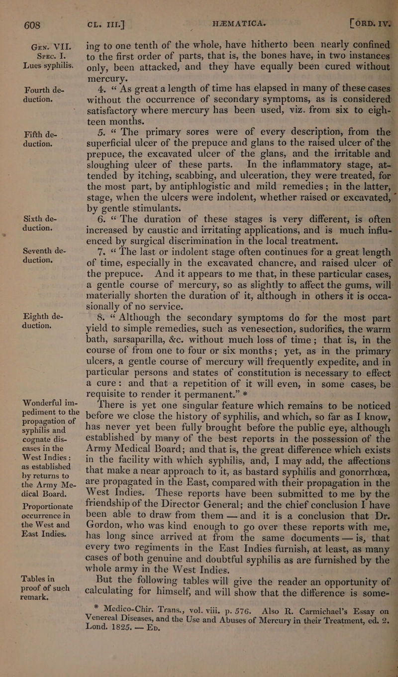 Gen. VII. Seec. I. Lues syphilis. Fourth de- duction. Fifth de- _ duction. Sixth de- duction. Seventh de- duction. Righth de- duction. Wonderful im- pediment to the propagation of syphilis and cognate dis- eases in the West Indies : as established by returns to the Army Me- dical Board. Proportionate occurrence in the West and East Indies. Tables in proof of such remark, ing to one tenth of the whole, have hitherto been nearly confined to the first order of parts, that is, the bones have, in two instances only, been attacked, and they have equally been cured without mercury. ‘ ’ 4. “ As great a length of time has elapsed in many of these cases without the occurrence of secondary symptoms, as is considered satisfactory where mercury has been used, viz. from six to eigh- teen months. 5. “ The primary sores were of every description, from the superficial ulcer of the prepuce and glans to the raised ulcer of the prepuce, the excavated ulcer of the glans, and the irritable and sloughing ulcer of these parts. In the inflammatory stage, at- tended by itching, scabbing, and ulceration, they were treated, for the most part, by antiphlogistic and mild remedies; in the latter, stage, when the ulcers were indolent, whether raised or excavated, ~ by gentle stimulants. 6. “ The duration of these stages is very different, is often increased by caustic and irritating applications, and is much influ- enced by surgical discrimination in the local treatment. | 7. “The last or indolent stage often continues for a great length of time, especially in the excavated chancre, and raised ulcer of. the prepuce. And it appears to me that, in these particular cases, a gentle course of mercury, so as slightly to affect the gums, will materially shorten the duration of it, although in others it is occa- sionally of no service. 8. “ Although the secondary symptoms do for the most part yield to simple remedies, such as venesection, sudorifics, the warm bath, sarsaparilla, &amp;c. without much loss of time; that is, in the course of from one to four or six months; yet, as in the primary ulcers, a gentle course of mercury will frequently expedite, and in particular persons and states of constitution is necessary to effect a cure: and that a repetition of it will even, in some cases, be requisite to render it permanent.” * There is yet one singular feature which remains to be noticed — before we close the history of syphilis, and which, so far as I know, has never yet been fully brought before the public eye, although established by many of the best reports in the possession of the in the facility with which syphilis, and, I may add, the affections that make a near approach to it, as bastard syphilis and gonorrheea, are propagated in the East, compared with their propagation in the West Indies. These reports have been submitted to me by the friendship of the Director General; and the chief conclusion I have been able to draw from them —and it is a conclusion that Dr. | Gordon, who was kind enough to go over these reports with me, has long since arrived at from the same documents — is, that every two regiments in the East Indies furnish, at least, as many whole army in the West Indies. : But the following tables will give the reader an opportunity of * Medico-Chir. Trans., vol. viii. p- 576. Also R. Carmichael’s Essay on Venereal Diseases, and the Use and Abuses of Mercury in their Treatment, ed. 2. Lond. 1825. — Ep.
