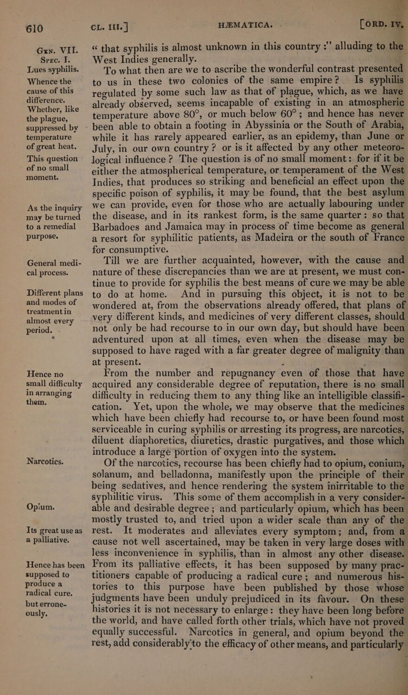 Grn. VII. Spec. IJ. Lues syphilis. Whence the cause of this difference. Whether, like the plague, suppressed by temperature of great heat. This question of no small moment. As the inquiry may be turned to a remedial purpose. General medi- cal process. Different plans and modes of treatment in almost every period. Hence no small difficulty in arranging them. Narcotics. Opium. Its great use as a palliative. Hence has been supposed to produce a radical cure. but errone- ously, &gt; . 5: [orp. ry, «“ that syphilis is almost unknown in this country :” alluding to the West Indies generally. To what then are we to ascribe the wonderful contrast presented to us in these two colonies of the same empire? Is syphilis regulated by some such law as that of plague, which, as we have already observed, seems incapable of existing in an atmospheric temperature above 80°, or much below 60°; and hence has never been able to obtain a footing in Abyssinia or the South of Arabia, while it has rarely appeared earlier, as an epidemy, than June or July, in our own country ? or is it affected by any other meteoro- logical influence ? The question is of no small moment: for if it be either the atmospherical temperature, or temperament of the West Indies, that produces so striking and beneficial an effect upon the specific poison of syphilis, it may be found, that the best asylum we can provide, even for those who are actually labouring under the disease, and in its rankest form, is the same quarter: so that Barbadoes and Jamaica may in process of time become as general a resort for syphilitic patients, as Madeira or the south of France for consumptive. Till we are further acquainted, however, with the cause and nature of these discrepancies than we are at present, we must con- tinue to provide for syphilis the best means of cure we may be able to do at home. And in pursuing this object, it is not to be wondered at, from the observations already offered, that plans of very different kinds, and medicines of very different classes, should not only be had recourse to in our own day, but should have been adventured upon at all times, even when the disease may be supposed to have raged with a far greater degree of malignity than at present. . . From the number and repugnancy even of those that have acquired any considerable degree of reputation, there is no small difficulty in reducing them to any thing like an intelligible classifi- cation. Yet, upon the whole, we may observe that the medicines which have been chiefly had recourse to, or have been found most serviceable in curing syphilis or arresting its progress, are narcotics, diluent diaphoretics, diuretics, drastic purgatives, and those which introduce a large portion of oxygen into the system. | Of the narcotics, recourse has been chiefly had to opium, conium, solanum, and belladonna, manifestly upon the principle of their being sedatives, and hence rendering the system inirritable to the syphilitic virus. This some of them accomplish in a very consider- able and desirable degree ; and particularly opium, which has been mostly trusted to, and tried upon a wider scale than any of the rest. It moderates and alleviates every symptom; and, from a cause not well ascertained, may be taken in very large doses with less inconvenience in syphilis, than in almost any other disease. From its palliative effects, it has been supposed by many prac- titioners capable of producing a radical cure; and numerous his- tories to this purpose have been published by those whose judgments have been unduly prejudiced in its favour. On these histories it is not necessary to enlarge: they have been long before the world, and have called forth other trials, which have not proved equally successful. Narcotics in general, and opium beyond the rest, add considerably'to the efficacy of other means, and particularly