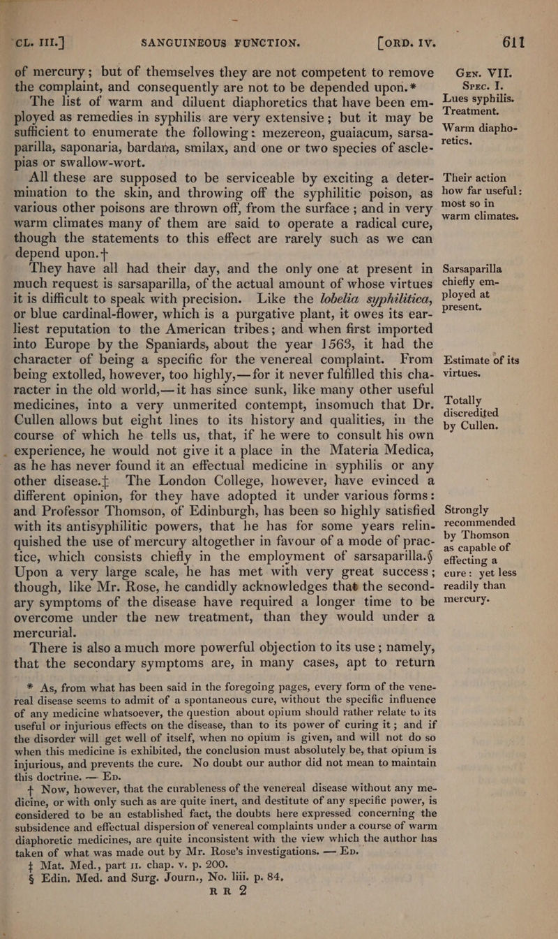 of mercury; but of themselves they are not competent to remove the complaint, and consequently are not to be depended upon. * The list of warm and diluent diaphoretics that have been em- ployed as remedies in syphilis are very extensive; but it may be sufficient to enumerate the following: mezereon, guaiacum, sarsa- parilla, saponaria, bardana, smilax, and one or two species of ascle- pias or swallow-wort. | All these are supposed to be serviceable by exciting a deter- mination to the skin, and throwing off the syphilitic poison, as warm climates many of them are said to operate a radical cure, though the statements to this effect are rarely such as we can depend upon.+ They have all had their day, and the only one at present in much request is sarsaparilla, of the actual amount of whose virtues it is difficult to speak with precision. Like the lobelia syphilitica, or blue cardinal-flower, which is a purgative plant, it owes its ear- liest reputation to the American tribes; and when first imported into Europe by the Spaniards, about the year 1563, it had the character of being a specific for the venereal complaint. From being extolled, however, too highly,—for it never fulfilled this cha- racter in the old world,—it has since sunk, like many other useful medicines, into a very unmerited contempt, insomuch that Dr. Cullen allows but eight lines to its history and qualities, in the course of which he tells us, that, if he were to consult his own experience, he would not give it a place in the Materia Medica, as he has never found it an effectual medicine in syphilis or any other disease.{t The London College, however, have evinced a different opinion, for they have adopted it under various forms: and Professor Thomson, of Edinburgh, has been so highly satisfied with its antisyphilitic powers, that he has for some years relin- quished the use of mercury altogether in favour of a mode of prac- tice, which consists chiefly in the employment of sarsaparilla.§ Upon a very large scale, he has met with very great success ; though, like Mr. Rose, he candidly acknowledges that the second- ary symptoms of the disease have required a longer time to be overcome under the new treatment, than they would under a mercurial. There is also a much more powerful objection to its use; namely, that the secondary symptoms are, in many cases, apt to return * As, from what has been said in the foregoing pages, every form of the vene- real disease seems to admit of a spontaneous cure, without the specific influence of any medicine whatsoever, the question about opium should rather relate to its useful or injurious effects on the disease, than to its power of curing it; and if the disorder will get well of itself, when no opium is given, and will not do so when this medicine is exhibited, the conclusion must absolutely be, that opium is injurious, and prevents the cure. No doubt our author did not mean to maintain this doctrine. — En. + Now, however, that the curableness of the venereal disease without any me- dicine, or with only such as are quite inert, and destitute of any specific power, is considered to be an established fact, the doubts here expressed concerning the subsidence and effectual dispersion of venereal complaints under a course of warm diaphoretic medicines, are quite inconsistent with the view which the author has taken of what was made out by Mr. Rose’s investigations. — Ep. $ Mat. Med., part 11. chap. v. p. 200. § Edin. Med. and Surg. Journ., No. = p. 84, RR Gen. VII. Spec. I. Lues syphilis. Treatment. Warm diapho- retics. Their action how far useful: most so in warm climates. Sarsaparilla chiefly em- ployed at present. Estimate of its virtues. Totally discredited by Cullen. Strongly recommended by Thomson as capable of effecting a cure: yet less readily than mercury.