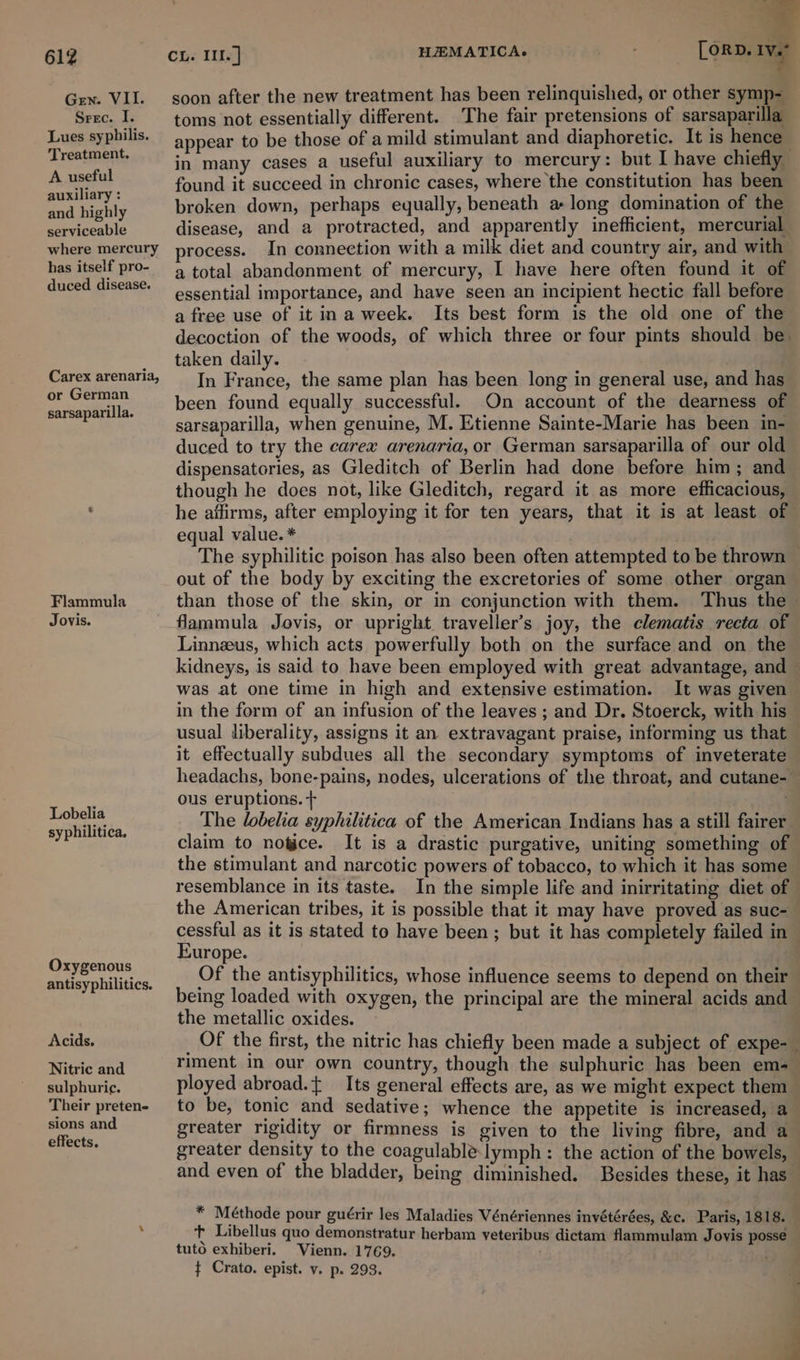 Gen. VII. Srec. I. Lues syphilis. Treatment. A useful auxiliary : and highly serviceable has itself pro- duced disease. or German sarsaparilla. Flammula Jovis. Lobelia syphilitica. Oxygenous antisyphilitics. Acids, Nitric and sulphuric. Their preten- sions and effects. = [orp. Ive | soon after the new treatment has been relinquished, or other symp- toms not essentially different. The fair pretensions of sarsaparilla appear to be those of a mild stimulant and diaphoretic. It is hence | in many cases a useful auxiliary to mercury: but I have chiefly found it succeed in chronic cases, where the constitution has been broken down, perhaps equally, beneath a long domination of the disease, and a protracted, and apparently inefficient, mercurial process. In connection with a milk diet and country air, and with a total abandonment of mercury, I have here often found it of essential importance, and have seen an incipient hectic fall before a free use of it ina week. Its best form is the old one of the decoction of the woods, of which three or four pints should be: taken daily. In France, the same plan has been long in general use, and has been found equally successful. On account of the dearness of sarsaparilla, when genuine, M. Etienne Sainte-Marie has been in- duced to try the carex arenaria, or German sarsaparilla of our old dispensatories, as Gleditch of Berlin had done before him; and though he does not, like Gleditch, regard it as more efficacious, he affirms, after employing it for ten years, that it is at least of equal value. * The syphilitic poison has also been often attempted to be thrown — out of the body by exciting the excretories of some other organ than those of the skin, or in conjunction with them. Thus the flammula Jovis, or upright traveller’s joy, the clematis recta of Linnzeus, which acts powerfully both on the surface and on the kidneys, is said to have been employed with great advantage, and — was at one time in high and extensive estimation. It was given in the form of an infusion of the leaves ; and Dr. Stoerck, with his usual liberality, assigns it an extravagant praise, informing us that it effectually subdues all the secondary symptoms of inveterate headachs, bone-pains, nodes, ulcerations of the throat, and cutane- ous eruptions. + The lobelia syphilitica of the American Indians has a still fairer claim to notice. It is a drastic purgative, uniting something of the stimulant and narcotic powers of tobacco, to which it has some resemblance in its taste. In the simple life and inirritating diet of the American tribes, it is possible that it may have proved as suc- cessful as it is stated to have been; but it has completely failed in Europe. Of the antisyphilitics, whose influence seems to depend on their being loaded with oxygen, the principal are the mineral acids and the metallic oxides. Of the first, the nitric has chiefly been made a subject of expe- riment in our own country, though the sulphuric has been em-_— ployed abroad.{ Its general effects are, as we might expect them to be, tonic and sedative; whence the appetite is increased, a greater rigidity or firmness is given to the living fibre, and a greater density to the coagulable. lymph: the action of the bowels, and even of the bladder, being diminished. Besides these, it has * Méthode pour guérir les Maladies Vénériennes invétérées, &amp;c. Paris, 1818. ‘t Libellus quo demonstratur herbam yeteribus dictam flammulam Jovis posse tuto exhiberi. Vienn. 1769. ¢ Crato. epist. v. p. 293.