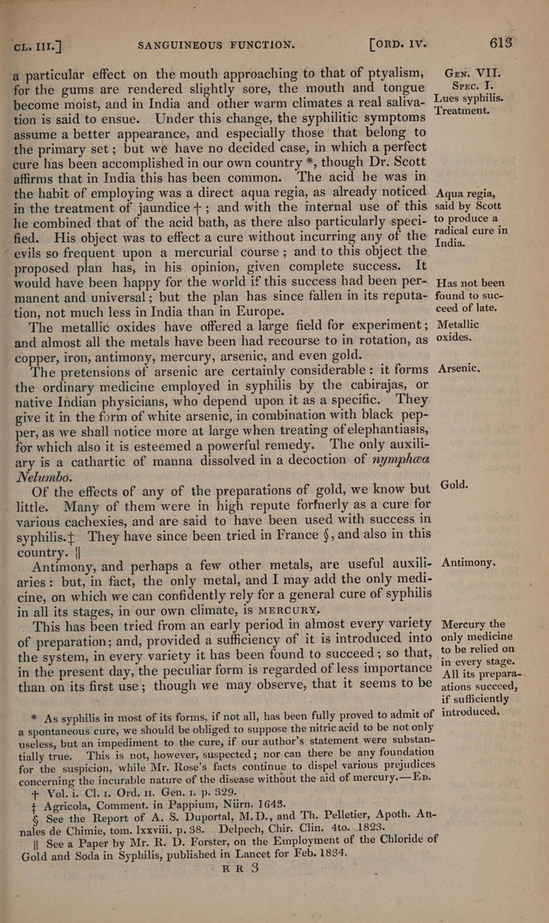 oe hei: . ‘ : CL. II. ] SANGUINEOUS FUNCTION. [ORD. Iv. a particular effect on the mouth approaching to that of ptyalism, for the gums are rendered slightly sore, the mouth and tongue ‘become moist, and in India and other warm climates a real saliva- tion is said to ensue. Under this change, the syphilitic symptoms assume a better appearance, and especially those that belong to the primary set; but we have no decided case, in which a perfect cure has been accomplished in our own country *, though Dr. Scott affirms that in India this has been common. The acid he was in the habit of employing was a direct aqua regia, as already noticed in the treatment of jaundice +; and with the internal use of this he combined that of the acid bath, as there also particularly speci- fied. His object was to effect a cure without incurring any of the evils so frequent upon a mercurial course ; and to this object the proposed plan has, in his opinion, given complete success. It would have been happy for the world if this success had been per- manent and universal; but the plan has since fallen in its reputa- tion, not much less in India than in Europe. The metallic oxides have offered a large field for experiment ; and almost all the metals have been had recourse to in rotation, as copper, iron, antimony, mercury, arsenic, and even gold. The pretensions of arsenic are certainly considerable: it forms the ordinary medicine employed in syphilis by the cabirajas, or native Indian physicians, who depend upon it as a specific. They give it in the form of white arsenic, in combination with black pep- per, as we shall notice more at large when treating of elephantiasis, for which also it is esteemed a powerful remedy. The only auxili- ary is a cathartic of manna dissolved in a decoction of nymphea Nelumbo. Of the effects of any of the preparations of gold, we know but little. Many of them were in high repute forfnerly as a cure for various cachexies, and are said to have been used with success in syphilis.t They have since been tried in France §, and also in this country. || Antimony, and perhaps a few other metals, are useful auxili- aries: but, in fact, the only metal, and I may add the only medi- cine, on which we can confidently rely for a general cure of syphilis in all its stages, in our own climate, is MERCURY, This has been tried from an early period in almost every variety of preparation; and, provided a sufficiency of it 1s introduced into the system, in every variety it has been found to succeed ; so that, in the present day, the peculiar form is regarded of less importance than on its first use; though we may observe, that it seems to be * As syphilis in most of its forms, if not all, has been fully proved to admit of a spontaneous cure, we should be obliged to suppose the nitric acid to be not only useless, but an impediment to the cure, if our author’s statement were substan- tially true. This is not, however, suspected; nor can there be any foundation for the suspicion, while Mr. Rose’s facts continue to dispel various prejudices concerning the incurable nature of the disease without the aid of mereury.— Ep. + Vol.i. Cl. 1, Ord. 11. Gen. 1. p. 329. ¢ Agricola, Comment. in Pappium, Nurn. 1648. § See the Report of A. S. Duportal, M.D., and Th. Pelletier, Apoth. An- nales de Chimie, tom. Ixxviii. p.38. Delpech, Chir. Clin. 4to. 1823. || See a Paper by Mr. R. D. Forster, on the Employment of the Chloride of Gold and Soda in Syphilis, published in Lancet for Feb. 1834. &gt;RRS 613. Gen. VII. Sreec. I. Lues syphilis. Treatment. Aqua regia, said by Scott to produce a radical cure in India. Has not been found to suc- ceed of late. Metallic oxides. Arsenic, Gold. Antimony. Mercury the only medicine to be relied on in every stage. All its prepara- ations succeed, if sufficiently introduced.