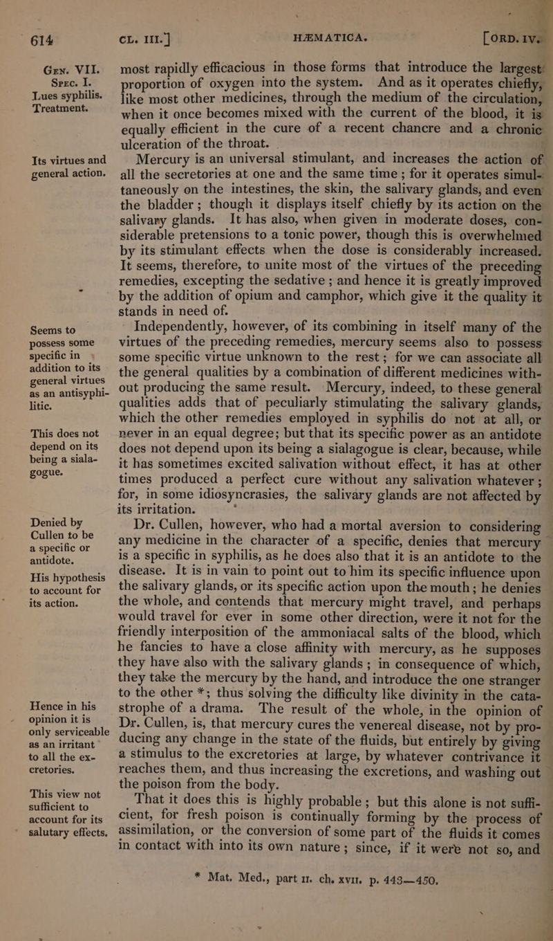 Gen. VII. Srec. I. Tues syphilis. Treatment. Its virtues and general action. Seems to possess some specific in addition to its general virtues as an antisyphi- litic. This does not depend on its being a siala- gogue, Denied by Cullen to be a specific or antidote. His hypothesis to account for its action. Hence in his opinion it is only serviceable as an irritant to all the ex- cretories. This view not sufficient to account for its salutary effects. +s  most rapidly efficacious in those forms that introduce the largest proportion of oxygen into the system. And as it operates chiefly, like most other medicines, through the medium of the circulation, when it once becomes mixed with the current of the blood, it ig equally efficient in the cure of a recent chancre and a chronic ulceration of the throat. Mercury is an universal stimulant, and increases the action of all the secretories at one and the same time ; for it operates simul- taneously on the intestines, the skin, the salivary glands, and even the bladder ; though it displays itself chiefly by its action on the salivary glands. It has also, when given in moderate doses, con- siderable pretensions to a tonic power, though this is overwhelmed by its stimulant effects when the dose is considerably increased. It seems, therefore, to unite most of the virtues of the preceding remedies, excepting the sedative ; and hence it is greatly improved by the addition of opium and camphor, which give it the quality it stands in need of. Independently, however, of its combining in itself many of the virtues of the preceding remedies, mercury seems also to possess some specific virtue unknown to the rest; for we can associate all the general qualities by a combination of different medicines with- out producing the same result. Mercury, indeed, to these general qualities adds that of peculiarly stimulating the salivary glands, which the other remedies employed in syphilis do not at all, or never in an equal degree; but that its specific power as an antidote does not depend upon its being a sialagogue is clear, because, while it has sometimes excited salivation without effect, it has at other — times produced a perfect cure without any salivation whatever ; for, in some idiosyncrasies, the salivary glands are not affected by its irritation. . Dr. Cullen, however, who had a mortal aversion to considering any medicine in the character of a specific, denies that mercury is a specific in syphilis, as he does also that it is an antidote to the disease. It is in vain to point out to him its specific influence upon the salivary glands, or its specific action upon the mouth; he denies the whole, and centends that mercury might travel, and perhaps would travel for ever in some other direction, were it not for the friendly interposition of the ammoniacal salts of the blood, which he fancies to have a close affinity with mercury, as he supposes they have also with the salivary glands ; in consequence of which, they take the mercury by the hand, and introduce the one stranger to the other *; thus solving the difficulty like divinity in the cata- strophe of adrama. The result of the whole, in the opinion of Dr. Cullen, is, that mercury cures the venereal disease, not by pro-_ ducing any change in the state of the fluids, but entirely by giving a stimulus to the excretories at large, by whatever contrivance it reaches them, and thus increasing the excretions, and washing out the poison from the body. That it does this is highly probable ; but this alone is not suffi- cient, for fresh poison is continually forming by the process of assimilation, or the conversion of some part of the fluids it comes in contact with into its own nature; since, if it were not so, and * Mat. Med., part um. ch. xvite p. 443—450,