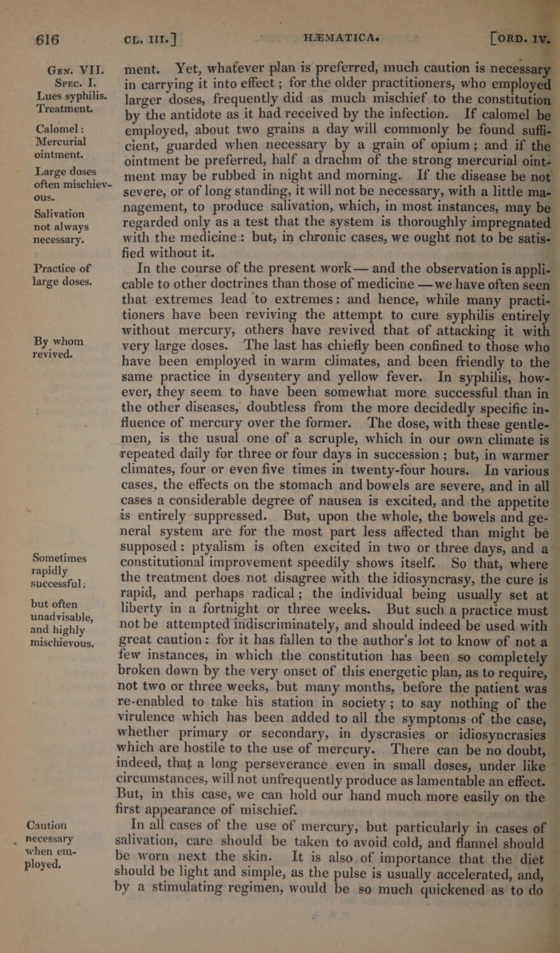 Spec. I. Treatment. Calomel : Mercurial ointment. Large doses ous. Salivation _ not always necessary. Practice of large doses. By whom revived. Sometimes rapidly successful; but often unadvisable, and highly Caution _ necessary when em- ployed. in carrying it into effect ; for the older practitioners, who employed larger doses, frequently did as much mischief to the constitution by the antidote as it had received by the infection. If calomel be employed, about two grains a day will commonly be found suffi- cient, guarded when necessary by a grain of opium; and if the ointment be preferred, half a drachm of the strong mercurial oint- ment may be rubbed in night and morning. If the disease be not severe, or of long standing, it will not be necessary, with a little ma- nagement, to produce salivation, which, in most instances, may be regarded only as a test that the system is thoroughly impregnated with the medicine: but, in chronic cases, we ought not to be satis- fied without it. In the course of the present work— and the observation is appli- cable to other doctrines than those of medicine — we have often seen that extremes lead to extremes: and hence, while many practi- tioners have been reviving the attempt to cure syphilis entirely without mercury, others have revived that of attacking it with very large doses. The last has chiefly been confined to those who same practice in dysentery and yellow fever. ever, they seem to have been somewhat more successful than in fluence of mercury over the former. ‘The dose, with these gentle- men, is the usual one of a scruple, which in our own climate is repeated daily for three or four days in succession ; but, in warmer climates, four or even five times in twenty-four hours. cases a considerable degree of nausea is excited, and the appetite is entirely suppressed. But, upon the whole, the bowels and ge- neral system are for the most part less affected than might be supposed: ptyalism is often excited in two or three days, and a constitutional improvement speedily shows itself.. So that, where the treatment does not disagree with the idiosyncrasy, the cure is rapid, and perhaps radical; the individual being usually set at liberty in a fortnight or three weeks. But such a practice must not be attempted indiscriminately, and should indeed be used with great caution: for it has fallen to the author’s lot to know of not a few instances, in which the constitution has been so completely not two or three weeks, but many months, before the patient was re-enabled to take his station in society; to say nothing of the virulence which has been added to all the symptoms of the case, whether primary or secondary, in dyscrasies or idiosyncrasies which are hostile to the use of mercury. There can be no doubt, circumstances, will not unfrequently produce as lamentable an effect. But, in this case, we can hold our hand much more easily on the first appearance of mischief. In all cases of the use of mercury, but particularly in cases of salivation, care should be taken to avoid cold, and flannel should be-worn next the skin. by a stimulating regimen, would be so much quickened as to do