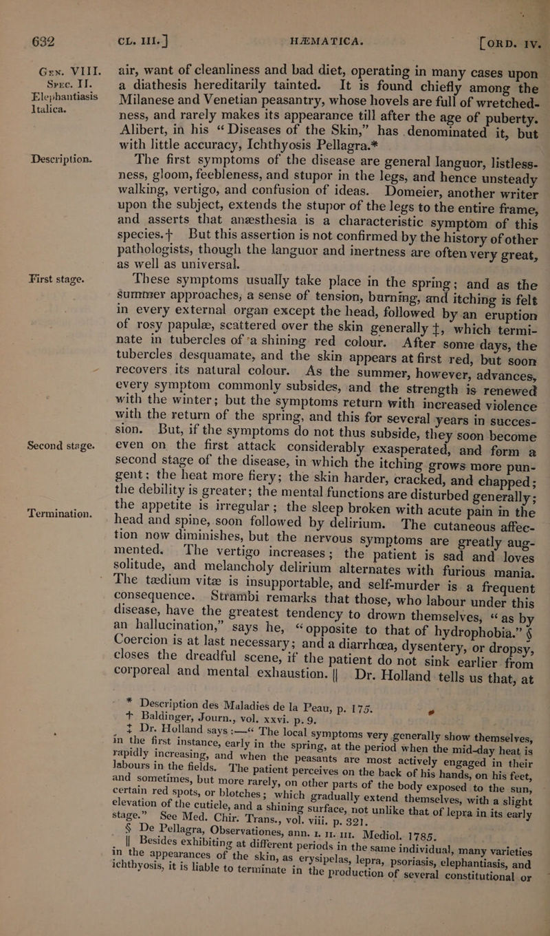 Srxc. IT. Elephantiasis Italica. Description. First stage. Second stage. Termination. be z x= be nt a as air, want of cleanliness and bad diet, operating in many cases upon a diathesis hereditarily tated. It is found chiefly among the Milanese and Venetian peasantry, whose hovels are full of wretched- ness, and rarely makes its appearance till after the age of puberty. Alibert, in his “ Diseases of the Skin,” has .denominated it, but with little accuracy, Ichthyosis Pellagra.* ; The first symptoms of the disease are general languor, listless- ness, gloom, feebleness, and stupor m the legs, and hence unsteady walking, vertigo, and confusion of ideas. Domeier, another writer upon the subject, extends the stupor of the legs to the entire frame, and asserts that anesthesia is a characteristic symptom of this species.+ But this assertion is not confirmed by the history of other pathologists, though the languor and inertness are often very great, as well as universal. ; : These symptoms usually take place in the spring ; and as the summer approaches; a sense of tension, barning, and itching is felt in every external organ except the head, followed by an eruption of rosy papulee, scattered over the skin generally +, which termi- nate in tubercles of ‘a shining red colour. After some days, the tubercles desquamate, and the skin appears at first red, but soon recovers its natural colour. As the summer, however, advances, every symptom commonly subsides, and the strength is renewed with the winter; but the symptoms return with inereased violence with the return of the spring, and this for several years in succes- sion. But, if the symptoms do not thus subside, they soon become even on the first attack considerably exasperated, and form a second stage of the disease, in which the itching grows more pun- gent; the heat more fiery; the skin harder, cracked, and chapped ; the debility is greater; the mental functions are disturbed generally; the appetite is irregular; the sleep broken with acute pain in the head and spine, soon followed by delirium. The cutaneous affee- tion now diminishes, but the nervous Symptoms are greatly aug- mented. The vertigo increases; the patient is sad and loves solitude, and melancholy delirium alternates with furious mania. The tedium vite is insupportable, and self-murder is a frequent consequence. Strambi remarks that those, who labour under this disease, have the greatest tendency to drown themselves, “as b an hallucination,” says he, “opposite to that of hydrophobia.” ¢ Coercion is at last necessary; anda diarrhoea, dysentery, or dropsy, closes the dreadful scene, if the patient do not sink earlier from corporeal and mental exhaustion. || Dr. Holland tells us that, at * Description des Maladies de la Peau, p. 175. + Baldinger, Journ., vol. xxvi. p. 9. : ~ Dr. Holland says :—« The local symptoms very generally show themselves, in the first instance, early in the spring, at the period when the mid-day heat is rapidly increasing, and when the peasants are most actively engaged in their labours in the fields. The patient perceives on the back of his hands, on his feet, and sometimes, but more rarely, on other parts of the body exposed to the sun, certain red spots, or blotches; which gradually extend themselves, with a slight elevation of the cuticle, and a shining surface, not unlike that of lepra in its early stage.” See Med. Chir. Trans., vol. viii. p. 321 § De Pellagra, Observationes, ann. 1% 11. 111. Mediol. 1785. || Besides exhibiting at different periods in the same individual, m in the appearances of the skin, as erysipelas, ichthyosis, it is liable to terminate in the prod ad any varieties lepra, psoriasis, elephantiasis, and uction of several constitutional or