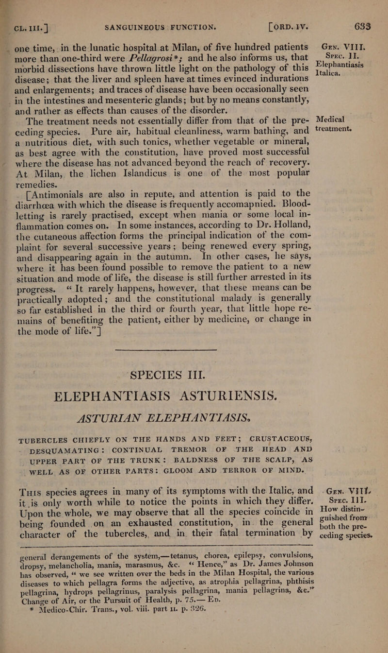 = one time, in the lunatic hospital .at Milan, of five hundred patients more than one-third were Pellagrosi*; and he also informs us, that morbid dissections have thrown little light on the pathology of this disease; that the liver and spleen have at times evinced indurations and enlargements; and traces of disease have been occasionally seen and rather as effects than causes of the disorder. The treatment needs not essentially differ from that of the pre- ceding species. Pure air, habitual cleanliness, warm bathing, and a nutritious diet, with such tonics, whether vegetable or mineral, as best agree with the constitution, have proved most successful where the disease has not advanced beyond the reach of recovery. At Milan, the lichen Islandicus is one of the most popular remedies. [Antimonials are also in repute, and attention is paid to the diarrhoea with which the disease is frequently accomapnied. Blood- letting is rarely practised, except when mania or some local in- flammation comes on. In some instances, according to Dr. Holland, the cutaneous affection forms the principal indication of the com- plaint for several successive years; being renewed every spring, and disappearing again in the autumn. In other cases, he says, where it has been found possible to remove the patient to a new situation and mode of life, the disease is still further arrested in its progress. “It rarely happens, however, that these means can be practically adopted; and the constitutional malady is generally so far established in the third or fourth year, that little hope re- mains of benefiting the patient, either by medicine, or change in the mode of life.” ] SPECIES III. ELEPHANTIASIS ASTURIENSIS. ASTURIAN ELEPHANTIASIS. TUBERCLES CHIEFLY ON THE HANDS AND FEET; CRUSTACEOUS, DESQUAMATING: CONTINUAL TREMOR OF .THE HEAD AND UPPER PART OF THE TRUNK: BALDNESS OF THE SCALP, AS WELL AS OF OTHER PARTS: GLOOM AND TERROR OF MIND. Tuts species agrees in many of its symptoms with the Italic, and it is only worth while to notice the pomts in which they differ. Upon the whole, we may observe that all the species coincide in being founded on an exhausted constitution, in. the general character of the tubercles, and in. their fatal termination by —— ee general derangements of the system,—tetanus, chorea, epilepsy, convulsions, dropsy, melancholia, mania, marasmus, &amp;c. ‘ Hence,” as Dr. James Johnson has observed, “* we see written over the beds in the Milan Hospital, the various diseases to which pellagra forms the adjective, as atrophia pellagrina, phthisis pellagrina, hydrops pellagrinus, paralysis pellagrina, mania pellagrina, &amp;¢.” Change of Air, or the Pursuit of Health, p. 75.— Ep. * Medico-Chir. Trans., vol. viii. part 1. p. 326. 633 Gen. VIIT. Srec. II. Elephantiasis Italica. Medical treatment. - Gen. Vill. Srec. III. How distin- guished fronr both the pre- ceding species.