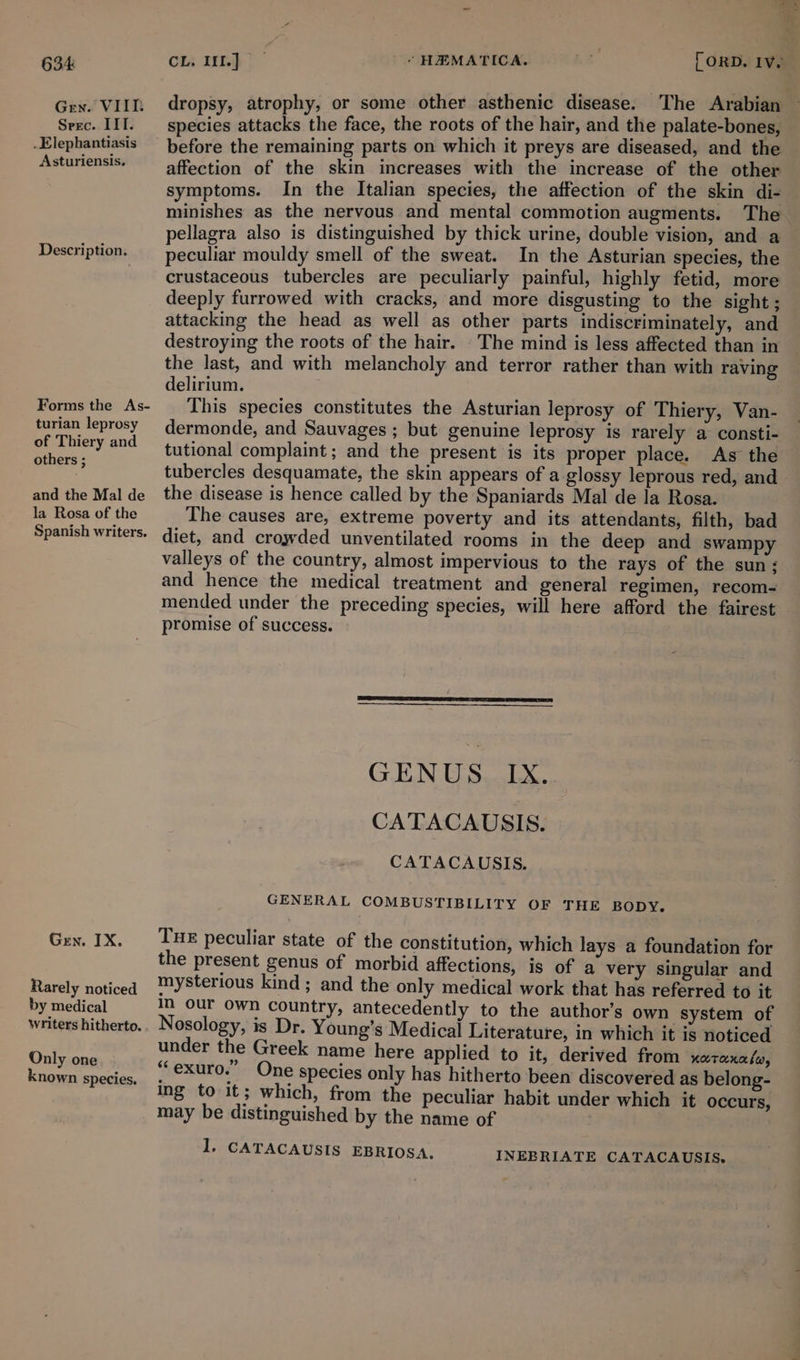 Gen. VIIT Seec. IIT. _Elephantiasis Asturiensis. Description. Forms the As- turian leprosy of Thiery and others ; and the Mal de la Rosa of the Spanish writers. Gren. IX. Rarely noticed by medical Writers hitherto. Only one nown species. dropsy, atrophy, or some other asthenic disease. The Arabian species attacks the face, the roots of the hair, and the palate-bones, before the remaining parts on which it preys are diseased, and the affection of the skin increases with the increase of the other symptoms. In the Italian species, the affection of the skin di- minishes as the nervous and mental commotion augments. The pellagra also is distinguished by thick urine, double vision, and a peculiar mouldy smell of the sweat. In the Asturian species, the crustaceous tubercles are peculiarly painful, highly fetid, more deeply furrowed with cracks, and more disgusting to the sight ; attacking the head as well as other parts indiscriminately, and destroying the roots of the hair. The mind is less affected than in the last, and with melancholy and terror rather than with raving delirium. This species constitutes the Asturian leprosy of Thiery, Van- dermonde, and Sauvages ; but genuine leprosy is rarely a consti- tutional complaint; and the present is its proper place. As the tubercles desquamate, the skin appears of a glossy leprous red, and the disease is hence called by the Spaniards Mal de la Rosa. The causes are, extreme poverty and its attendants, filth, bad diet, and crowded unventilated rooms in the deep and swampy valleys of the country, almost impervious to the rays of the sun ; and hence the medical treatment and general regimen, recom- mended under the preceding species, will here afford the fairest promise of success. GENUS. IX. CATACAUSIS. CATACAUSIS. GENERAL COMBUSTIBILITY OF THE BODY. Tue peculiar state of the constitution, which lays a foundation for the present genus of morbid affections, is of a very singular and mysterious kind ; and the only medical work that has referred to it 1, our Own country, antecedently to the author’s own system of Nosology, is Dr. Young’s Medical Literature, in which it is noticed under the Greek name here applied to it, derived from xarexa/w, “‘exuro.” One species only has hitherto been discovered as belong- ing to it; which, from the peculiar habit under which it occurs, may be distinguished by the name of 1. CATACAUSIS EBRIOSA. INEBRIATE CATACAUSIS,