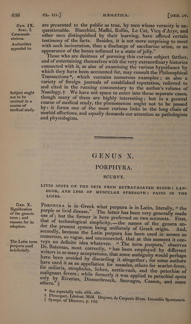 Gen. IX. Seec. I. Catacausis ebriosa. Authorities appealed to. Subject ought not to be omitted in a course of medical study. Gen. X. Signification of the generic term ; and reasons for its adoption. purpura used indefinitely. are presented to the public as true, by men whose veracity is un-— questionable. Bianchini, Maffei, Rollin, Le Cat, Vicq d’Azyr, and other men distinguished by their learning, have offered certain testimony of the facts. Besides, it is not more surprising to meet — with such incineration, than a discharge of saccharine urine, or an appearance of the bones softened to a state of jelly.” Those who are desirous of pursuing this curious subject farther, and of entertaining themselves with the very extraordinary histories connected with it, as also of examining the various hypotheses by which they have been accounted for, may consult the Philosophical Transactions*, which contains numerous examples ; as also a variety of foreign journals of established reputation, referred to and cited in the running commentary to the author’s volume of Nosology.+ We have not space to enter into these separate cases, though many of them are highly interesting; but in a general course of medical study, the phenomenon ought not to be passed by: it forms one of the most curious links in the long chain of morbid affections, and equally demands our attention as pathologists and physiologists. GENUS X. PORPHYRA. SCURVY. LIVID SPOTS ON THE SKIN FROM EXTRAVASATED BLOOD: LAN- GUOR, AND LOSS OF MUSCULAR STRENGTH: PAINS IN THE LIMBS. PoRPHYRA is in Greek what purpura is in Latin, literally, « the purple or livid disease.” The latter has been very generally made use of ; but the former ig here preferred on two accounts. First, that of technological simplicity,—the names of the genera _ un- der the present system being uniformly of Greek origin. And, secondly, because the Latin purpura has been used in’ senses so numerous, so vague, and unconnected, that at this moment it con- veys no definite idea whatever. “The term purpura,” observes Dr. Bateman, most correctly, “has been employed by different Writers In so many acceptations, that some ambiguity would perhaps have been avoided by discarding it altogether; for some authors have used it as an appellation for measles, others for scarlet-fever, for miliaria, strophulus, lichen, nettle-rash, and the petechie of malignant fevers; while formerly it was applied to petechial spots ony oh Riverius, Diemerbroeck, Sauvages, Casson, and some ers. , nee * See especially vols. xliii. xliy. + Ploucquet, Littérat..Méd. Dupont, de Corp , oris Hum. Incendii vis. - £ Synops. of Diseases, p- 102. cts ask