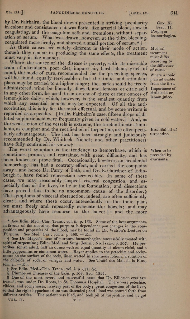 /~ by Dr. Fairbairn, the blood drawn presented a striking peculiarity in colour and consistence: it was florid like arterial blood, slow in. coagulating, and the coagulum soft and tremulous, without separ- What was drawn, however, at the third bleeding, coagulated more firmly, and showed a small portion of serum. *] As these causes are widely different in their mode of action, though they concur in, producing the same effects, the treatment must vary in like manner. Where the source of the disease is poverty, with its miserable train of attendants, poor diet, impure air, hard labour, grief of mind, the mode of cure, recommended for the preceding species, will be found equally serviceable : but the tonic and stimulant plans may be carried to a higher range; the bark should be freely administered, wine be liberally allowed, and lemons, or citric acid in any other form, be used to an extent of three or four ounces of which any essential benefit may be expected. Of all the anti- scorbutics, this is by far the most effectual, and by some writers is regarded as a specific. [In Dr. Fairbairn’s case, fifteen drops of di- lants, as camphor and the rectified oil of turpentine, are often pecu- liarly advantageous. The last has been strongly and judiciously recommended by Dr. Whitlock Nichol; and other practitioners The worst symptom is the tendency to hemorrhage, which is Occasionally, however, an accidental hemorrhage has had a contrary effect, and carried the complaint In some of these cases, we may reasonably suspect visceral congestion, and es- The symptoms of visceral obstruction, indeed, are often sufficiently we must freely and repeatedly evacuate the bowels; and may * See Edin. Med..-Chir. Trans., vol. ii. p. 163. Some of the best arguments, in favour of the doctrine, that purpura is dependent upon changes in the com- position and properties of the blood, may be found in Dr. Watson’s Lecture on Purpura. See Med. Gaz., vol. x. p. 498. — Ep. + See Dr. Magee’s case of purpura hemorrhagica successfully treated with He pre- scribes, for an adult, half an ounce with an equal quantity of oleum ricini, and a Rayer applies to the petechie and ecchy- moses on the surface of the body, linen wetted in spirituous lotions, a solution of See Traité des Mal. de la Peau, tom. ii, — Ep. ¢ See Edin. Med.-Chir. Trans., vol. i. p. 671. &amp;c. § Plumbe on Diseases of the Skin, p. 108. 8vo. 1824. | One of the most severe and successful cases that Dr. Elliotson ever saw treated, was under Dr. Roots, in St. Thomas’s Hospital. There were petechia, different cavities. The patient was bled, and took oil of turpentine, and he got VOL, Il. ; dt Gen. X. Sprec. II. Porphyra hzmorrhagica. Medical treatment must differ according to the difference of cause. Where a tonic plan advisable from the first. Importance of citric acid or lemon juice. Essential oil of turpentine. When to be preceded by evacuants.