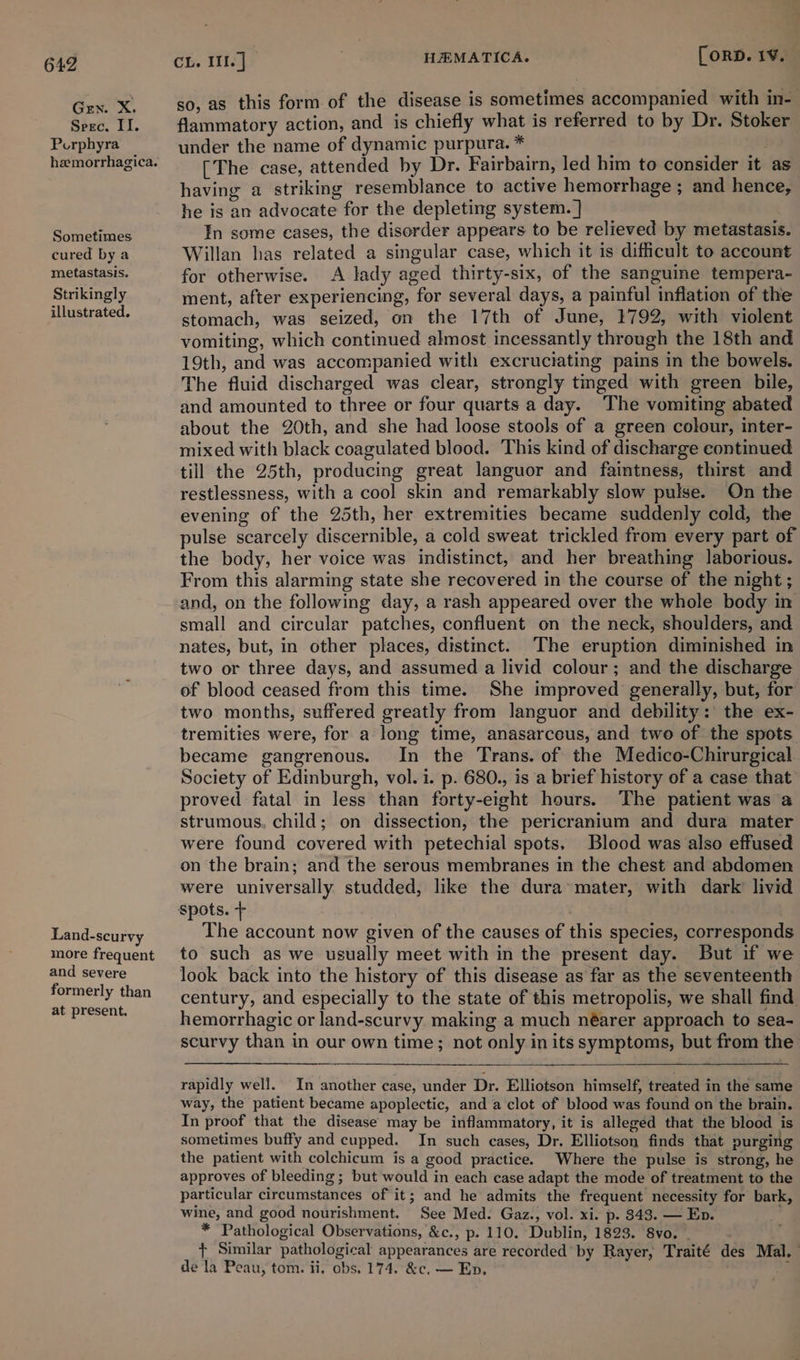 Gen. X. Seec. II. Porphyra Sometimes cured by a metastasis. Strikingly illustrated. Land-seurvy more frequent and severe formerly than at present. CL. Il. ] 7 HEMATICA. [ORD. 1¥. so, as this form of the disease is sometimes accompanied with in- flammatory action, and. is chiefly what is referred to by Dr. Stoker under the name of dynamic purpura. * (The case, attended by Dr. Fairbairn, led him to consider it as having a striking resemblance to active hemorrhage ; and hence, he is an advocate for the depleting system. ] In some eases, the disorder appears to be relieved by metastasis. Willan has related a singular case, which it is difficult to account for otherwise. A lady aged thirty-six, of the sanguine tempera- ment, after experiencing, for several days, a painful inflation of the stomach, was seized, on the 17th of June, 1792, with violent vomiting, which continued almost incessantly through the 18th and 19th, and was accompanied with excruciating pains in the bowels. The fluid discharged was clear, strongly tinged with green bile, and amounted to three or four quarts a day. The vomiting abated about the 20th, and she had loose stools of a green colour, inter- mixed with black coagulated blood. This kind of discharge continued till the 25th, producing great languor and faintness, thirst and restlessness, with a cool skin and remarkably slow pulse. On the evening of the 25th, her extremities became suddenly cold, the pulse scarcely discernible, a cold sweat trickled from every part of the body, her voice was indistinct, and her breathing laborious. From this alarming state she recovered in the course of the night ; and, on the following day, a rash appeared over the whole body in small and circular patches, confluent on the neck, shoulders, and nates, but, in other places, distinct. The eruption diminished in two or three days, and assumed a livid colour; and the discharge of blood ceased from this time. She improved generally, but, for two months, suffered greatly from languor and debility: the ex- tremities were, for a long time, anasarceus, and two of the spots became gangrenous. In the Trans. of the Medico-Chirurgical Society of Edinburgh, vol. i. p. 680., is a brief history of a case that proved fatal in less than forty-eight hours. The patient was a strumous. child; on dissection, the pericranium and dura mater were found covered with petechial spots. Blood was also effused on the brain; and the serous membranes in the chest and abdomen were universally studded, like the dura’ mater, with dark livid spots. + The account now given of the causes of this species, corresponds to such as we usually meet with in the present day. But if we look back into the history of this disease as far as the seventeenth century, and especially to the state of this metropolis, we shall find. hemorrhagic or land-scurvy making a much néarer approach to sea- scurvy than in our own time; not only in its symptoms, but from the rapidly well. In another case, under Dr. Elliotson himself, treated in the same way, the patient became apoplectic, and a clot of blood was found on the brain. In proof that the disease may be inflammatory, it is alleged that the blood is sometimes buffy and cupped. In such cases, Dr. Elliotson finds that purging the patient with colchicum is a good practice. Where the pulse is strong, he approves of bleeding ; but would in each case adapt the mode of treatment to the particular circumstances of it; and he admits the frequent necessity for bark, wine, and good nourishment. See Med. Gaz., vol. xi. p. 8343. — Ep. * Pathological Observations, &amp;c., p. 110. Dublin, 1823. 8vo. . + Similar pathological appearances are recorded’ by Rayer, Traité des Mal. | de la Peau, tom. ii, obs. 174. &amp;c. — En. ;
