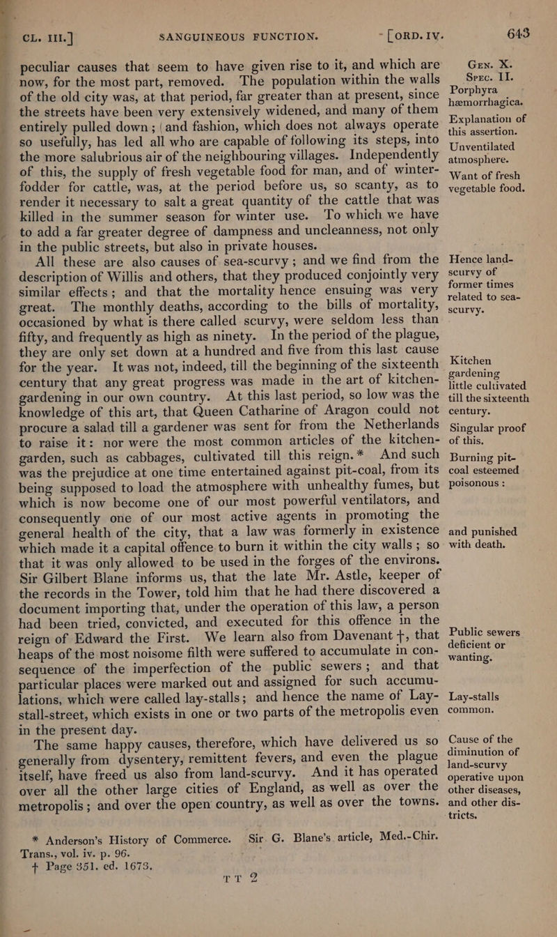 SANGUINEOUS FUNCTION. peculiar causes that seem to have given rise to it, and which are of the old city was, at that period, far greater than at present, since the streets have been very extensively widened, and many of them entirely pulled down; (and fashion, which does not always operate so usefully; has led all who are capable of following its steps, into the more salubrious air of the neighbouring villages. Independently of this, the supply of fresh vegetable food for man, and of winter- fodder for cattle, was, at the period before us, so scanty, as to render it necessary to salt a great quantity of the cattle that was killed in the summer season for winter use. To which we have to add a far greater degree of dampness and uncleanness, not only in the public streets, but also in private houses. All these are also causes of sea-scurvy ; and we find from the description of Willis and others, that they produced conjointly very similar effects; and that the mortality hence ensuing was very great. The monthly deaths, according to the bills of mortality, occasioned by what is there called scurvy, were seldom less than fifty, and frequently as high as ninety. In the period of the plague, they are only set down at a hundred and five from this last cause for the year. It was not, indeed, till the beginning of the sixteenth century that any great progress was made in the art of kitchen- gardening in our own country. At this last period, so low was the knowledge of this art, that Queen Catharine of Aragon could not procure a salad till a gardener was sent for from the Netherlands to raise it: nor were the most common articles of the kitchen- garden, such as cabbages, cultivated till this reign. * And such was the prejudice at one time entertained against pit-coal, from its being supposed to load the atmosphere with unhealthy fumes, but which is now become one of our most powerful ventilators, and consequently one of our most active agents in promoting the general health of the city, that a law was formerly in existence which made it a capital offence to burn it within the city walls ; so that it was only allowed to be used in the forges of the environs. Sir Gilbert Blane informs us, that the late Mr. Astle, keeper of the records in the Tower, told him that he had there discovered a document importing that, under the operation of this law, a person had been tried, convicted, and executed for this offence in the reign of Edward the First. We learn also from Davenant f, that heaps of the most noisome filth were suffered to accumulate in con- sequence of the imperfection of the public sewers; and that particular places were marked out and assigned for such accumu- lations, which were called lay-stalls; and hence the name of Lay- stall-street, which exists in one or two parts of the metropolis even in the present day. The same happy causes, therefore, which have delivered us so generally from dysentery, remittent fevers, and even the plague itself, have freed us also from land-scurvy. And it has operated over all the other large cities of England, as well as over the metropolis ; and over the open country, as well as over the towns. * Anderson’s History of Commerce. Sir. G. Blane’s article, Med.-Chir. Trans., vol. iv. p. 96. + Page 351, ed. 1673. T ik g 643 Gen. X. Seec. LI. Porphyra hemorrhagica. Explanation of this assertion. Unventilated atmosphere. Want of fresh vegetable food. Hence land- scurvy of former times related to sea- scurvy. Kitchen gardening little cultivated till the sixteenth century. Singular proof of this. Burning pit- coal esteemed poisonous : and punished with death. Public sewers deficient or wanting. Lay-stalls common. Cause of the diminution of land-scurvy operative upon other diseases, and other dis-
